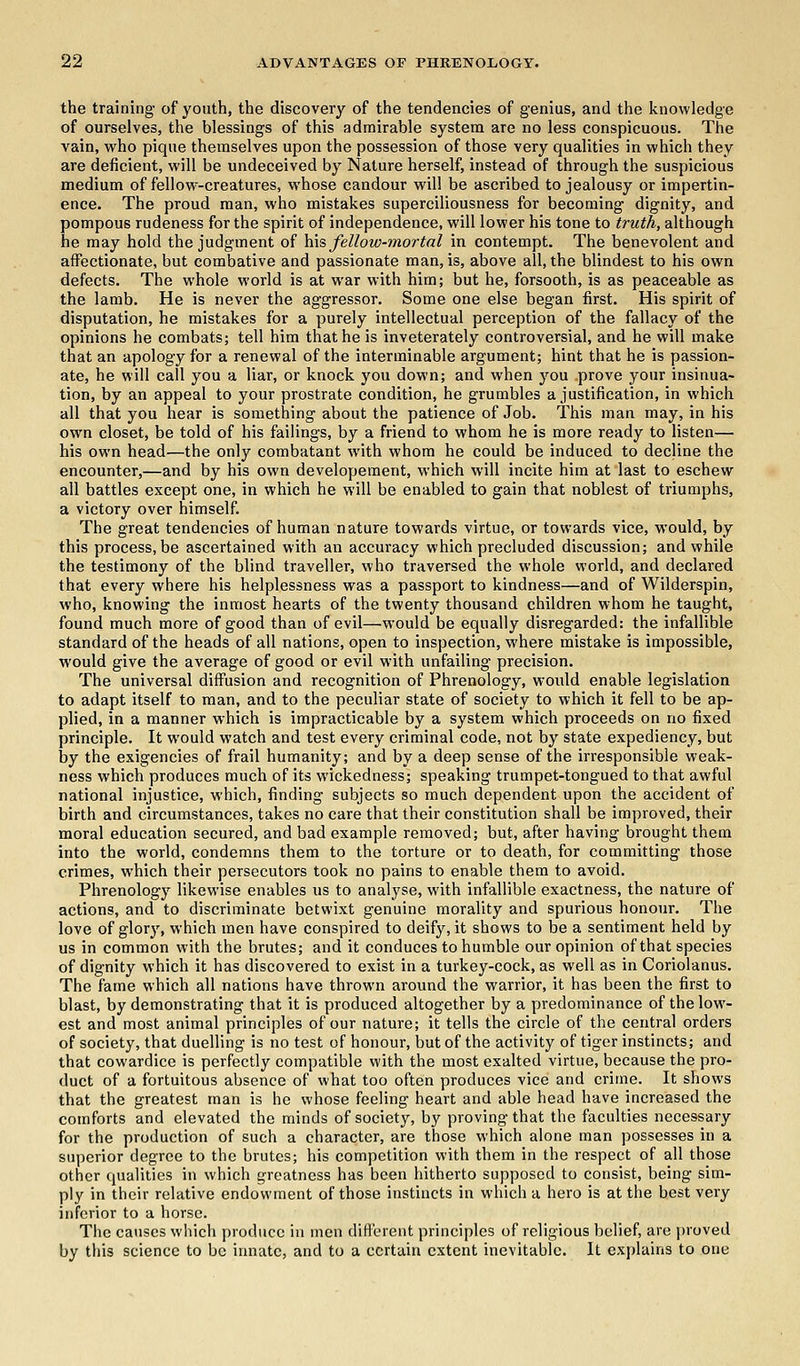 the training of youth, the discovery of the tendencies of genius, and the knowledge of ourselves, the blessings of this admirable system are no less conspicuous. The vain, who pique themselves upon the possession of those very qualities in which they are deficient, will be undeceived by Nature herself, instead of through the suspicious medium of fellow-creatures, whose candour will be ascribed to jealousy or impertin- ence. The proud man, who mistakes superciliousness for becoming dignity, and pompous rudeness for the spirit of independence, will lower his tone to truth, although he may hold the judgment of his fellow-mortal in contempt. The benevolent and affectionate, but combative and passionate man, is, above all, the blindest to his own defects. The whole world is at war with him; but he, forsooth, is as peaceable as the lamb. He is never the aggressor. Some one else began first. His spirit of disputation, he mistakes for a purely intellectual perception of the fallacy of the opinions he combats; tell him that he is inveterately controversial, and he will make that an apology for a renewal of the interminable argument; hint that he is passion- ate, he will call you a liar, or knock you down; and when you prove your insinua- tion, by an appeal to your prostrate condition, he grumbles a justification, in which all that you hear is something about the patience of Job. This man may, in his own closet, be told of his failings, by a friend to whom he is more ready to listen— his own head—the only combatant with whom he could be induced to decline the encounter,—and by his own developement, which will incite him at last to eschew all battles except one, in which he will be enabled to gain that noblest of triumphs, a victory over himself. The great tendencies of human nature towards virtue, or towards vice, would, by this process, be ascertained with an accuracy which precluded discussion; and while the testimony of the blind traveller, who traversed the whole world, and declared that every where his helplessness was a passport to kindness—and of Wilderspin, who, knowing the inmost hearts of the twenty thousand children whom he taught, found much more of good than of evil—would be equally disregarded: the infallible standard of the heads of all nations, open to inspection, where mistake is impossible, would give the average of good or evil with unfailing precision. The universal diffusion and recognition of Phrenology, would enable legislation to adapt itself to man, and to the peculiar state of society to which it fell to be ap- plied, in a manner which is impracticable by a system which proceeds on no fixed principle. It would watch and test every criminal code, not by state expediency, but by the exigencies of frail humanity; and by a deep sense of the irresponsible weak- ness which produces much of its wickedness; speaking trumpet-tongued to that awful national injustice, which, finding subjects so much dependent upon the accident of birth and circumstances, takes no care that their constitution shall be improved, their moral education secured, and bad example removed; but, after having brought them into the world, condemns them to the torture or to death, for committing those crimes, which their persecutors took no pains to enable them to avoid. Phrenology likewise enables us to analyse, with infallible exactness, the nature of actions, and to discriminate betwixt genuine morality and spurious honour. The love of glory, which men have conspired to deify, it shows to be a sentiment held by us in common with the brutes; and it conduces to humble our opinion of that species of dignity which it has discovered to exist in a turkey-cock, as well as in Coriolanus. The fame which all nations have thrown around the warrior, it has been the first to blast, by demonstrating that it is produced altogether by a predominance of the low- est and most animal principles of our nature; it tells the circle of the central orders of society, that duelling is no test of honour, but of the activity of tiger instincts; and that cowardice is perfectly compatible with the most exalted virtue, because the pro- duct of a fortuitous absence of what too often produces vice and crime. It shows that the greatest man is he whose feeling heart and able head have increased the comforts and elevated the minds of society, by proving that the faculties necessary for the production of such a character, are those which alone man possesses in a superior degree to the brutes; his competition with them in the respect of all those other qualities in which greatness has been hitherto supposed to consist, being sim- ply in their relative endowment of those instincts in which a hero is at the best very inferior to a horse. The causes which produce in men different principles of religious belief, are proved by this science to be innate, and to a certain extent inevitable. It explains to one