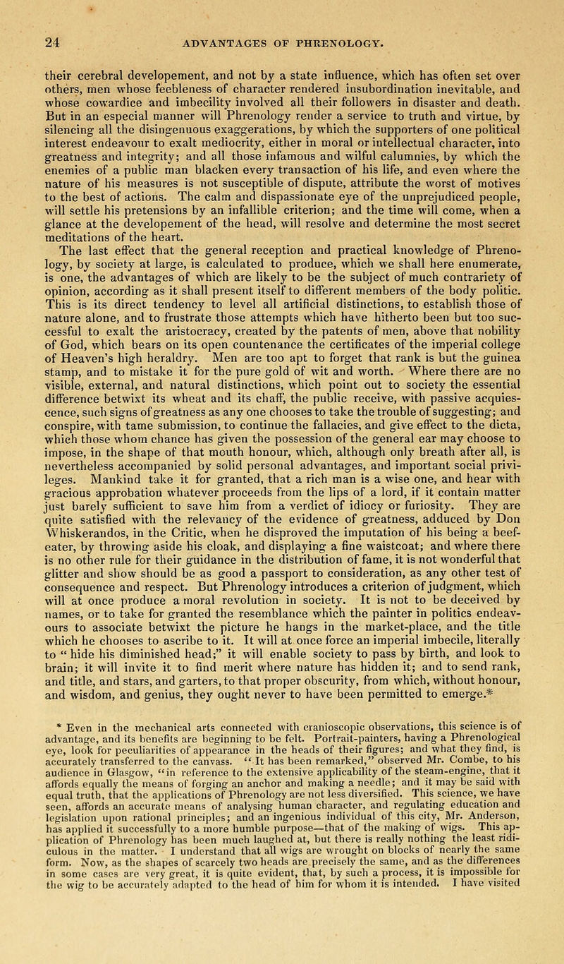their cerebral developeraent, and not by a state influence, which has often set over others, men whose feebleness of character rendered insubordination inevitable, and whose cowardice and imbecility involved all their followers in disaster and death. But in an especial manner will Phrenology render a service to truth and virtue, by silencing all the disingenuous exaggerations, by which the supporters of one political interest endeavour to exalt mediocrity, either in moral or intellectual character, into greatness and integrity; and all those infamous and wilful calumnies, by which the enemies of a public man blacken every transaction of his life, and even where the nature of his measures is not susceptible of dispute, attribute the worst of motives to the best of actions. The calm and dispassionate eye of the unprejudiced people, will settle his pretensions by an infallible criterion; and the time will come, when a glance at the developement of the head, will resolve and determine the most secret meditations of the heart. The last effect that the general reception and practical knowledge of Phreno- logy, by society at large, is calculated to produce, which we shall here enumerate, is one, the advantages of which are likely to be the subject of much contrariety of opinion, according as it shall present itself to different members of the body politic. This is its direct tendency to level all artificial distinctions, to establish those of nature alone, and to frustrate those attempts which have hitherto been but too suc- cessful to exalt the aristocracy, created by the patents of men, above that nobility of God, which bears on its open countenance the certificates of the imperial college of Heaven's high heraldry. Men are too apt to forget that rank is but the guinea stamp, and to mistake it for the pure gold of wit and worth. Where there are no visible, external, and natural distinctions, which point out to society the essential difference betwixt its wheat and its chaff, the public receive, with passive acquies- cence, such signs of greatness as any one chooses to take the trouble of suggesting; and conspire, with tame submission, to continue the fallacies, and give effect to the dicta, which those whom chance has given the possession of the general ear may choose to impose, in the shape of that mouth honour, which, although only breath after all, is nevertheless accompanied by solid personal advantages, and important social privi- leges. Mankind take it for granted, that a rich man is a wise one, and hear with gracious approbation whatever proceeds from the lips of a lord, if it contain matter just barely sufficient to save him from a verdict of idiocy or furiosity. They are quite satisfied with the relevancy of the evidence of greatness, adduced by Don Whiskerandos, in the Critic, when he disproved the imputation of his being a beef- eater, by throwing aside his cloak, and displaying a fine waistcoat; and where there is no other rule for their guidance in the distribution of fame, it is not wonderful that glitter and show should be as good a passport to consideration, as any other test of consequence and respect. But Phrenology introduces a criterion of judgment, which will at once produce a moral revolution in society. It is not to be deceived by names, or to take for granted the resemblance which the painter in politics endeav- ours to associate betwixt the picture he hangs in the market-place, and the title which he chooses to ascribe to it. It will at once force an imperial imbecile, literally to  hide his diminished head; it will enable society to pass by birth, and look to brain; it will invite it to find merit where nature has hidden it; and to send rank, and title, and stars, and garters, to that proper obscurity, from which, without honour, and wisdom, and genius, they ought never to have been permitted to emerge.* * Even in the mechanical arts connected with cranioscopic observations, this science is of advantage, and its benefits are beginning to be felt. Portrait-painters, having a Phrenological eye, look for peculiarities of appearance in the heads of their figures; and what they find, is accurately transferred to the canvass.  It has been remarked, observed Mr. Combe, to his audience in Glasgow, in reference to the extensive applicability of the steam-engine, that it affords equally the means of forging an anchor and making a needle; and it may be said with equal truth, that the applications of Phrenology are not less diversified. This science, we have seen, affords an accurate means of analysing human character, and regulating education and legislation upon rational principles; and an ingenious individual of this city, Mr. Anderson, has applied it successfully to a more humble purpose—that of the making of wigs. This ap- plication of Phrenology has been much laughed at, but there is really nothing the least ridi- culous in the matter. I understand that all wigs are wrought on blocks of nearly the same form. Now, as the shapes of scarcely two heads are precisely the same, and as the differences in some cases are very great, it is quite evident, that, by such a process, it is impossible for the wig to be accurately adapted to the head of him for whom it is intended. I have visited