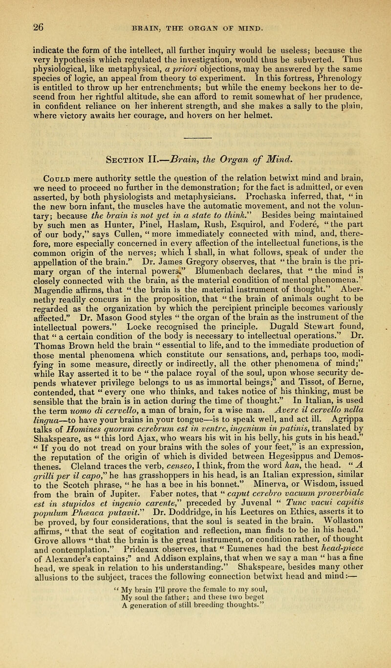 indicate the form of the intellect, all further inquiry would be useless; because the very hypothesis which regulated the investigation, would thus be subverted. Thus physiological, like metaphysical, a priori objections, may be answered by the same species of logic, an appeal from theory to experiment. In this fortress, Phrenology is entitled to throw up her entrenchments; but while the enemy beckons her to de- scend from her rightful altitude, she can afford to remit somewhat of her prudence, in confident reliance on her inherent strength, and she makes a sally to the plain, where victory awaits her courage, and hovers on her helmet. Section II.—Brain, the Organ of Mind. Could mere authority settle the question of the relation betwixt mind and brain, we need to proceed no further in the demonstration; for the fact is admitted, or even asserted, by both physiologists and metaphysicians. Prochaska inferred, that,  in the new born infant, the muscles have the automatic movement, and not the volun- tary; because the brain is not yet in a state to think Besides being maintained by such men as Hunter, Pinel, Haslam, Rush, Esquirol, and Fodere,  the part of our body, says Cullen,  more immediately connected with mind, and, there- fore, more especially concerned in every affection of the intellectual functions, is the common origin of the nerves; which I shall, in what follows, speak of under the appellation of the brain. Dr. James Gregory observes, that the brain is the pri- mary organ of the internal powers, Blumenbach declares, that  the mind is closely connected with the brain, as the material condition of mental phenomena. Magendie affirms, that  the brain is the material instrument of thought. Aber- nethy readily concurs in the proposition, that  the brain of animals ought to be regarded as the organization by which the percipient principle becomes variously affected. Dr. Mason Good styles  the organ of the brain as the instrument of the intellectual powers. Locke recognised the principle. Dugald Stewart found, that  a certain condition of the body is necessary to intellectual operations. Dr. Thomas Brown held the brain  essential to life, and to the immediate production of those mental phenomena which constitute our sensations, and, perhaps too, modi- fying in some measure, directly or indirectly, all the other phenomena of mind; while Ray asserted it to be  the palace royal of the soul, upon whose security de- pends whatever privilege belongs to us as immortal beings; and Tissot, of Berne, contended, that  every one who thinks, and takes notice of his thinking, must be sensible that the brain is in action during the time of thought. In Italian, is used the term uomo di cervello, a man of brain, for a wise man. Avere il cervello nella lingua—to have your brains in your tongue—is to speak well, and act ill. Agrippa talks of Homines quorum cerebrum est in ventre, ingenium in patinis, translated by Shakspeare, as  this lord Ajax, who wears his wit in his belly, his guts in his head.  If you do not tread on your brains with the soles of your feet, is an expression, the reputation of the origin of which is divided between Hegesippus and Demos- thenes. Cleland traces the verb, censeo, I think, from the word han, the head.  A grilli per il capo he has grasshoppers in his head, is an Italian expression, similar to the Scotch phrase,  he has a bee in his bonnet. Minerva, or Wisdom, issued from the brain of Jupiter. Faber notes, that  caput cerebro vacuum proverbiale est in stupidos et ingenio carente, preceded by Juvenal  Tunc vacui capitis populum Phceaca putavit. Dr. Doddridge, in his Lectures on Ethics, asserts it to be proved, by four considerations, that the soul is seated in the brain. Wollaston affirms,  that the seat of cogitation and reflection, man finds to be in his head. Grove allows that the brain is the great instrument, or condition rather, of thought and contemplation. Prideaux observes, that  Eumenes had the best head-piece of Alexander's captains; and Addison explains, that when we say a man  has a fine head, we speak in relation to his understanding. Shakspeare, besides many other allusions to the subject, traces the following connection betwixt head and mind:—  My brain I'll prove the female to my soul, My soul the father; and these two beget A generation of still breeding thoughts.