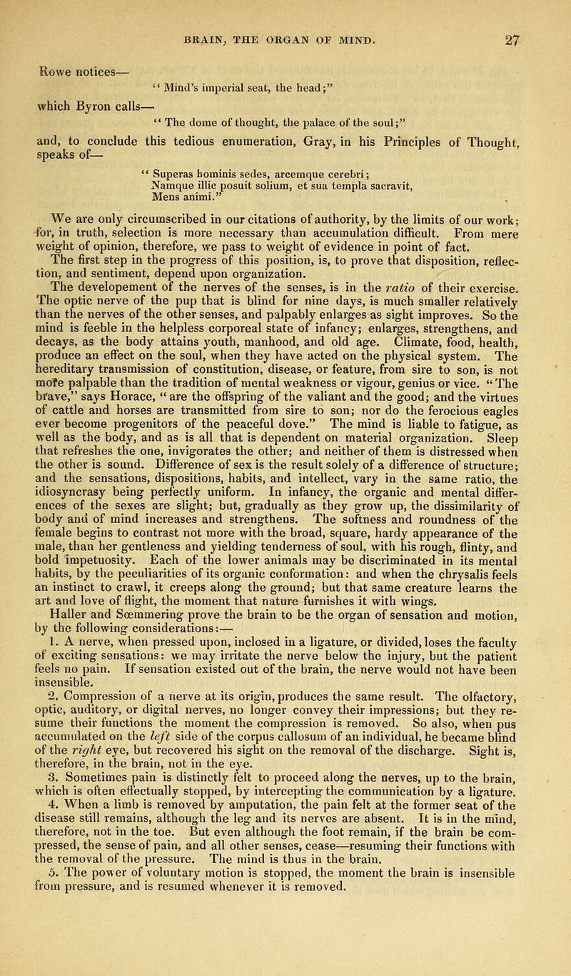 Rowe notices—  Mind's imperial seat, the head; which Byron calls—  The dome of thought, the palace of the soul; and, to conclude this tedious enumeration, Gray, in his Principles of Thought, speaks of—  Superas hominis sedes, arcemque cerebri; Namque illic posuit solium, et sua templa sacravit, Mens animi. We are only circumscribed in our citations of authority, by the limits of our work; for, in truth, selection is more necessary than accumulation difficult. From mere weight of opinion, therefore, we pass to weight of evidence in point of fact. The first step in the progress of this position, is, to prove that disposition, reflec- tion, and sentiment, depend upon organization. The developement of the nerves of the senses, is in the ratio of their exercise. The optic nerve of the pup that is blind for nine days, is much smaller relatively than the nerves of the other senses, and palpably enlarges as sight improves. So the mind is feeble in the helpless corporeal state of infancy; enlarges, strengthens, and decays, as the body attains youth, manhood, and old age. Climate, food, health, produce an effect on the soul, when they have acted on the physical system. The hereditary transmission of constitution, disease, or feature, from sire to son, is not mofe palpable than the tradition of mental weakness or vigour, genius or vice.  The brave, says Horace,  are the offspring of the valiant and the good; and the virtues of cattle and horses are transmitted from sire to son; nor do the ferocious eagles ever become progenitors of the peaceful dove. The mind is liable to fatigue, as well as the body, and as is all that is dependent on material organization. Sleep that refreshes the one, invigorates the other; and neither of them is distressed when the other is sound. Difference of sex is the result solely of a difference of structure; and the sensations, dispositions, habits, and intellect, vary in the same ratio, the idiosyncrasy being perfectly uniform. In infancy, the organic and mental differ- ences of the sexes are slight; but, gradually as they grow up, the dissimilarity of body and of mind increases and strengthens. The softness and roundness of the female begins to contrast not more with the broad, square, hardy appearance of the male, than her gentleness and yielding tenderness of soul, with his rough, flinty, and bold impetuosity. Each of the lower animals may be discriminated in its mental habits, by the peculiarities of its organic conformation: and when the chrysalis feels an instinct to crawl, it creeps along the ground; but that same creature learns the art and love of flight, the moment that nature furnishes it with wings. Haller and Soemmering prove the brain to be the organ of sensation and motion, by the following considerations:— 1. A nerve, when pressed upon, inclosed in a ligature, or divided, loses the faculty of exciting sensations: we may irritate the nerve below the injury, but the patient feels no pain. If sensation existed out of the brain, the nerve would not have been insensible. 2. Compression of a nerve at its origin, produces the same result. The olfactory, optic, auditory, or digital nerves, no longer convey their impressions; but they re- sume their functions the moment the compression is removed. So also, when pus accumulated on the left side of the corpus callosum of an individual, he became blind of the right eye, but recovered his sight on the removal of the discharge. Sight is, therefore, in the brain, not in the eye. 3. Sometimes pain is distinctly felt to proceed along the nerves, up to the brain, which is often effectually stopped, by intercepting the communication by a ligature. 4. When a limb is removed by amputation, the pain felt at the former seat of the disease still remains, although the leg and its nerves are absent. It is in the mind, therefore, not in the toe. But even although the foot remain, if the brain be com- pressed, the sense of pain, and all other senses, cease—resuming their functions with the removal of the pressure. The mind is thus in the brain. 5. The power of voluntary motion is stopped, the moment the brain is insensible from pressure, and is resumed whenever it is removed.