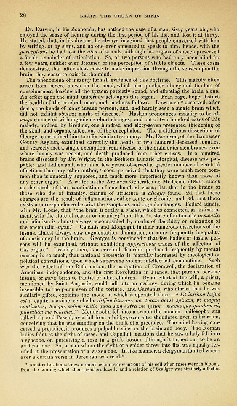 Dr. Darwin, in his Zoonomia, has noticed the case of a man, sixty years old, who enjoyed the sense of hearing during the first period of his life, and lost it at thirty. He stated, that, in his dreams, he always imagined that people conversed with him by writing, or by signs, and no one ever appeared to speak to him; hence, with the perceptions he had lost the idea of sounds, although his organs of speech preserved a feeble remainder of articulation. So, of two persons who had only been blind for a few years, neither ever dreamed of the perception of visible objects. These cases demonstrate, that, after ideas cease to make impression through the senses upon the brain, they cease to exist in the mind. The phenomena of insanity furnish evidence of this doctrine. This malady often arises from severe blows on the head, which also produce idiocy and the loss of consciousness, leaving all the system perfectly sound, and affecting the brain alone. An effect upon the mind uniformly acts upon this organ. Fear, rage, hope, disturb the health of the cerebral mass, and madness follows. Lawrence  observed, after death, the heads of many insane persons, and had hardly seen a single brain which did not exhibit obvious marks of disease. Haslam pronounces insanity to be al- ways connected with organic cerebral changes; and out of two hundred cases of this malady, noticed by Greding, one hundred and sixty-seven presented thickening of the skull, and organic affections of the encephalon. The multifarious dissections of Georget constrained him to offer similar testimony. Mr. Davidson, of the Lancaster County Asylum, examined carefully the heads of two hundred deceased lunatics, and scarcely met a single exemption from disease of the brain or its membranes, even where lunacy was recent, and death produced from other causes. In a hundred brains dissected by Dr. Wright, in the Bethlem Lunatic Hospital, disease was pal- pable; and Lallemand, who, in a few years, observed a greater number of cerebral affections than any other author,  soon perceived that they were much more com- mon than is generally supposed, and much more imperfectly known than those of any other organ. A writer in the Archives Generales de Medecine (1825), states as the result of the examination of one hundred cases; 1st, that in the brains of those who die of insanity, change of structure is always found; 2d, that these changes are the result of inflammation, either acute or chronic; and, 3d, that there exists a correspondence betwixt the symptoms and organic changes. Fodere admits, with Mr. Home, that  the brain is really a viscus, which is connected, as an instru- ment, with the state of reason or insanity; and that a state of automatic dementia and idiotism is almost always accompanied by marks of flaccidity or relaxation of the encephalic organ. Cabanis and Morgagni, in their numerous dissections of the insane, almost always saw augmentation, diminution, or more frequently inequality of consistency in the brain. Georget is convinced  that few bodies of insane per- sons will be examined, without exhibiting appreciable traces of the affection of this organ. Insanity, then, is a cerebral disorder, produced frequently by mental causes; in so much, that national dementia is fearfully increased by theological or political convulsions, upon which supervene violent intellectual commotions. Such was the effect of the Reformation, the usurpation of Cromwell, the declaration of American independence, and the first Revolution in France, that parents became insane, or gave birth to frantic or idiot children. By an effort of the will, a priest, mentioned by Saint Augustin, could fall into an ecstacy, during which he became insensible to the pains even of the torture; and Cardanus, who affirms that he was similarly gifted, explains the mode in which it operated thus:— Et initium hujus est a capite, maxime cerebello, diffunditurque per totam dorsi spinam, vi magna continetur; hocque solum sentio quod sum extra me ipsum; magnaque quadam vi, paululum me contineo.'' Mendelsohn fell into a swoon the moment philosophy was talked of; and Pascal, by a fall from a bridge, ever after shuddered even in his room, conceiving that he was standing on the brink of a precipice. The mind having con- ceived a prejudice, it produces a palpable effect on the brain and body. The Roman ladies faint at the sight of roses; and Capellini mentions that he saw a lady fall into a syncope, on perceiving a rose in a girl's bosom, although it turned out to be an artificial one. So, a man whom the sight of a spider threw into fits, was equally ter- rified at the presentation of a waxen one. In like manner, a clergyman fainted when- ever a certain verse in Jeremiah was read.* * Amatus Lusitanus knew a monk who never went out of his cell when roses were in bloom, from the fainting which their sight produced; and a relation of Scaliger was similarly affected