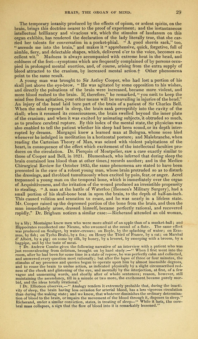 The temporary insanity produced by the effects of opium, or ardent spirits, on the brain, brings this doctrine nearer to the proof of experiment; and the instantaneous intellectual brilliancy and vivacious wit, which the stimulus of laudanum on this organ exhibits, has rendered the declaration of the lady literally true, that she car- ried her talents for conversation in a pocket-phial.  A good sherris sack, too,  ascends me into the brain, and makes it  apprehensive, quick, forgetive, full of nimble, fiery, and delectable shapes, which, delivered o'er to the voice, becomes ex- cellent wit. Madness is always accompanied with extreme heat in the head, and coldness of the feet—symptoms which are frequently complained of by persons occu- pied in prolonged mental exertion, and, of course, arising from the extra supply of blood attracted to the cranium, by increased mental action.-)- Other phenomena point to the same result. A young man was brought to Sir Astley Cooper, who had lost a portion of his skull just above the eye-brow.  He was agitated by some opposition to his wishes, and directly the pulsations of the brain were increased, became more violent, and more blood rushed to the brain. If, therefore, he remarked,  you omit to keep the mind free from agitation, your other means will be unavailing in injuries of the head. An injury of the head laid bare part of the brain of a patient of Sir Charles Bell. When the mind reposed in sleep, the brain sank perceptibly into the cavity of the skull; when it resumed its consciousness, the brain swelled beyond the inner plate of the cranium; and when it was excited by animating subjects, it obtruded so much, as to produce cerebral rupture. By this index of the mental state, the physician was also enabled to tell the patient whether his sleep had been sound, or its depth inter- rupted by dreams. Morgagni knew a learned man at Bologna, whose nose bled whenever he indulged in meditation in a horizontal posture; and Malebranche, when reading the Cartesian Theory of Man, was seized with violent palpitations of the heart, in consequence of the effect which excitement of the intellectual faculties pro- duces on the circulation. Dr. Pierquin of Montpelier, saw a case exactly similar to those of Cooper and Bell, in 1821. Blumenbach, who inferred that during sleep the brain contained less blood than at other times,{ records another; and in the Medico Chirurgical Review for October 1835, the same phenomena are stated to have been presented in the case of a robust young man, whose brain protruded so as to disturb the dressings, and throbbed tumultuously when excited by pain, fear, or anger. Acrel trepanned a young man on the temporal bone, which is immediately over the organ of Acquisitiveness, and the irritation of the wound produced an irresistible propensity to stealing.  A man at the battle of Waterloo (Hennen's Military Surgery), had a small portion of his skull-bone beat in upon the brain, to the depth of half-an-inch. This caused volition and sensation to cease, and he was nearly in a lifeless state. Mr. Cooper raised up the depressed portion of the bone from the brain, and then the man immediately arose, dressed himself, became perfectly rational, and recovered rapidly. Dr. Brigham notices a similar case:—Richerand attended an old woman, by a lily; Montaigne knew men who were more afraid of an apple than of a musket-ball; and Hippocrates recollected one Nicano, who swooned at the sound of a flute. The same effect was produced on Scaliger, by water-cresses; on Boyle, by the splashing of water; on Eras- mus, by fish; on Tycho Brahe, by a fox; on Henry the Third of France, by a cat; on Marshal d' Albert, by a pig; on some by silk, by honey, by a leveret, by sweeping with a broom, by a bagpipe, and by the taste of meat. f Dr. Andrew Combe gives the following narrative of an interview with a patient who was just reconvalescing from delirium, brought on by hard study:— When I first went into the room, after he had been for some time in a state of repose, he was perfectly calm and collected, and answered every question most rationally; but after the lapse of three or four minutes, the stimulus of my presence and queries began to operate upon him by almost insensible degrees, and to rouse the brain to undue action, as indicated physically by a slight circumscribed red- ness of the cheek and glistening of the eye, and mentally by the interjection, at first, of a few vague and unmeaning words, and shortly after of whole sentences; reason, however, still maintaining the ascendancy, till in a minute or two more, the excitement became purely mor- bid, and the ideas totally irrational. t Dr. Elliotson observes,— Analogy renders it extremely probable that, during the inacti- vity of sleep, the brain having less occasion for arterial blood, has a less vigorous circulation than during the waking state; and we know, that whatever diminishes the ordinary determina- tion of blood to the brain, or impairs the movement of the blood through it, disposes to sleep. Richerand, under a similar conviction, states, in treating of sleep— While it lasts, the cere- bral mass collapses, a sign that the flow of blood into it is remarkably lessened.