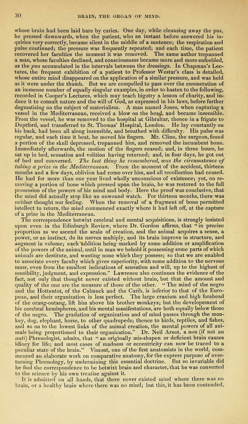 whose brain had been laid bare by caries. One day, while cleansing away the pus, he pressed downwards, when the patient, who an instant before answered his in- quiries very correctly, became silent in the middle of a sentence; the respiration and pulse continued; the pressure was frequently repeated; and each time, the patient recovered her faculties the moment it was removed. The same author trepanned a man, whose faculties declined, and consciousness became more and more enfeebled, as the pus accumulated in the intervals between the dressings. In Chapman's Lec- tures, the frequent exhibition of a patient to- Professor Westar's class is detailed, whose entire mind disappeared on the application of a similar pressure, and was held as it were under the thumb. But we are compelled to pass over the enumeration of an immense number of equally singular examples, in order to hasten to the following, recorded in Cooper's Lectures, which may teach bigotry a lesson of charity, and in- duce it to consult nature and the will of God, as expressed in his laws, before further dogmatising on the subject of materialism. A man named Jones, when capturing a vessel in the Mediterranean, received a blow on the head, and became insensible. From the vessel, he was removed to the hospital at Gibraltar, thence in a frigate to Deptford, and transferred to St. Thomas' Hospital, London. He lay constantly on his back, had been all along insensible, and breathed with difficulty. His pulse was regular, and each time it beat, he moved his fingers. Mr. Cline, the surgeon, found a portion of the skull depressed, trepanned him, and removed the incumbent bone. Immediately afterwards, the motion of the fingers ceased; and, in three hours, he sat up in bed, sensation and volition having returned; and, in four days, he got out of bed and conversed. The last thing he remembered, was the circumstance of taking a prize in the Mediterranean. From the moment of the accident, thirteen months and a few days, oblivion had come over him, and all recollection had ceased. He had for more than one year lived wholly unconscious of existence; yet, on re- moving a portion of bone which pressed upon the brain, he was restored to the full possession of the powers of his mind and body. Here the proof was conclusive, that the mind did actually stop like an unwound watch. For thirteen months, there was neither thought nor feeling. When the removal of a fragment of bone permitted intellect to return, the mind commenced exactly where it had left off, at the capture of a prize in the Mediterranean. The correspondence betwixt cerebral and mental acquisitions, is strongly insisted upon even in the Edinburgh Review, where Dr. Gordon affirms, that  in precise proportion as we ascend the scale of creation, and the animal acquires a sense, a power, or an instinct, do its nerves multiply, and its brain improve in structure, and augment in volume; each addition being marked by some addition or amplification of the powers of the animal, until in man we behold it possessing some parts of which animals are destitute, and wanting none which they possess; so that we are enabled to associate every faculty which gives superiority, with some addition to the nervous mass, even from the smallest indications of sensation and will, up to the highest of sensibility, judgment, and expression. Lawrence also continues the evidence of the fact, not only that thought never existed without brain, but that the amount and quality of the one are the measure of those of the other.  The mind of the negro and the Hottentot, of the Calmuck and the Carib, is inferior to that of the Euro- pean, and their organization is less perfect. The large cranium and high forehead of the orang-outang, lift him above his brother monkeys; but the developement of his cerebral hemispheres, and his mental manifestations, are both equally below those of the negro. The gradation of organization and of mind passes through the mon- key, dog, elephant, horse, to other quadrupeds; thence to birds, reptiles, and fishes, and so on to the lowest links of the animal creation, the mental powers of all ani- mals being proportioned to their organization. Dr. Neil Arnot, a non (if not an anti) Phrenologist, admits, that  an originally mis-shapen or deficient brain causes idiocy for life; and most cases of madness or eccentricity can now be traced to a peculiar state of the brain. Vimont, one of the first anatomists in the world, com- menced an elaborate work on comparative anatomy, for the express purpose of over- turning Phrenology, by undermining this essential doctrine. But so invariable did he find the correspondence to be betwixt brain and character, that he was converted to the science by his own treatise against it. It is admitted on all hands, that there never existed mind where there was no bruin, or a healthy brain where there was no mind; but this, it has been contended,