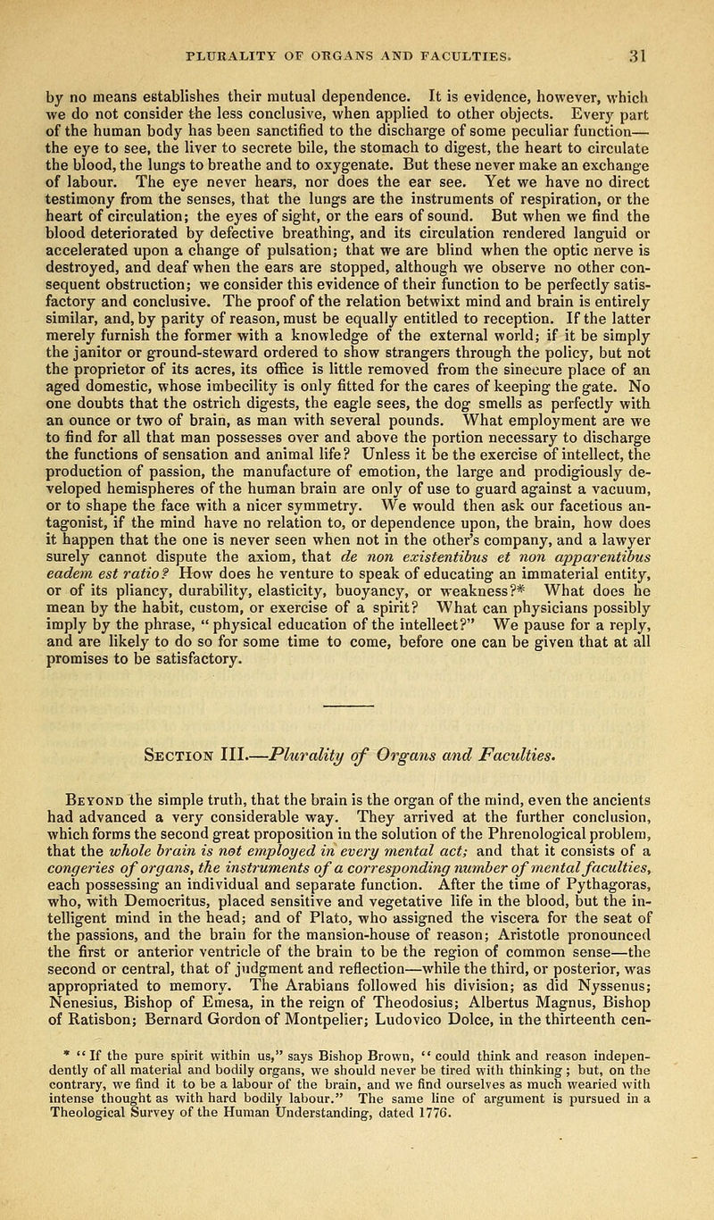 by no means establishes their mutual dependence. It is evidence, however, which we do not consider ihe less conclusive, when applied to other objects. Every part of the human body has been sanctified to the discharge of some peculiar function— the eye to see, the liver to secrete bile, the stomach to digest, the heart to circulate the blood, the lungs to breathe and to oxygenate. But these never make an exchange of labour. The eye never hears, nor does the ear see. Yet we have no direct testimony from the senses, that the lungs are the instruments of respiration, or the heart of circulation; the eyes of sight, or the ears of sound. But when we find the blood deteriorated by defective breathing, and its circulation rendered languid or accelerated upon a change of pulsation; that we are blind when the optic nerve is destroyed, and deaf when the ears are stopped, although we observe no other con- sequent obstruction; we consider this evidence of their function to be perfectly satis- factory and conclusive. The proof of the relation betwixt mind and brain is entirely similar, and, by parity of reason, must be equally entitled to reception. If the latter merely furnish the former with a knowledge of the external world; if it be simply the janitor or ground-steward ordered to show strangers through the policy, but not the proprietor of its acres, its office is little removed from the sinecure place of an aged domestic, whose imbecility is only fitted for the cares of keeping the gate. No one doubts that the ostrich digests, the eagle sees, the dog smells as perfectly with an ounce or two of brain, as man with several pounds. What employment are we to find for all that man possesses over and above the portion necessary to discharge the functions of sensation and animal life? Unless it be the exercise of intellect, the production of passion, the manufacture of emotion, the large and prodigiously de- veloped hemispheres of the human brain are only of use to guard against a vacuum, or to shape the face with a nicer symmetry. We would then ask our facetious an- tagonist, if the mind have no relation to, or dependence upon, the brain, how does it happen that the one is never seen when not in the other's company, and a lawyer surely cannot dispute the axiom, that de non existentibus et non apparentibus eadem est ratio? How does he venture to speak of educating an immaterial entity, or of its pliancy, durability, elasticity, buoyancy, or weakness?* What does he mean by the habit, custom, or exercise of a spirit? What can physicians possibly imply by the phrase,  physical education of the intellect? We pause for a reply, and are likely to do so for some time to come, before one can be given that at all promises to be satisfactory. Section III.—Plurality of Organs and Faculties. Beyond the simple truth, that the brain is the organ of the mind, even the ancients had advanced a very considerable way. They arrived at the further conclusion, which forms the second great proposition in the solution of the Phrenological problem, that the whole brain is not employed in every mental act; and that it consists of a congeries of organs, the instruments of a corresponding number of mental faculties, each possessing an individual and separate function. After the time of Pythagoras, who, with Democritus, placed sensitive and vegetative life in the blood, but the in- telligent mind in the head; and of Plato, who assigned the viscera for the seat of the passions, and the brain for the mansion-house of reason; Aristotle pronounced the first or anterior ventricle of the brain to be the region of common sense—the second or central, that of judgment and reflection—while the third, or posterior, was appropriated to memory. The Arabians followed his division; as did Nyssenus; Nenesius, Bishop of Emesa, in the reign of Theodosius; Albertus Magnus, Bishop of Ratisbon; Bernard Gordon of Montpelier; Ludovico Dolce, in the thirteenth cen- *  If the pure spirit within us, says Bishop Brown,  could think and reason indepen- dently of all material and bodily organs, we should never be tired with thinking; but, on the contrary, we find it to be a labour of the brain, and we find ourselves as much wearied with intense thought as with hard bodily labour. The same line of argument is pursued in a Theological Survey of the Human Understanding, dated 1776.