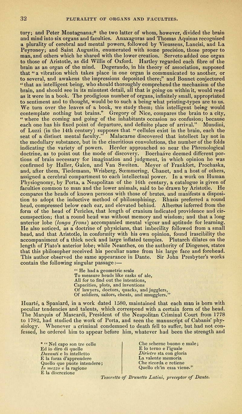 tuiy; and Peter Montagnana;* the two latter of whom, however, divided the brain and mind into six organs and faculties. Anaxagoras and Thomas Aquinas recognised a plurality of cerebral and mental powers, followed by Vieussens, Lancisi, and La Peyroney; and Saint Augustin, enumerated with some precision, those proper to man, and others which he shared with the lower creation. Serveto added one organ to those of Aristotle, as did Willis of Oxford. Hartley regarded each fibre of the brain as an organ of the mind. Degerando, in his theory of association, supposed that  a vibration which takes place in one organ is communicated to another, or to several, and awakens the impressions deposited there; and Bonnet conjectured  that an intelligent being, who should thoroughly comprehend the mechanism of the brain, and should see in its minutest detail, all that is going on within it, would read as it were in a book. The prodigious number of organs, infinitely small, appropriated to sentiment and to thought, would be to such a being what printing-types are to us. We turn over the leaves of a book, we study them; this intelligent being would contemplate nothing but brains. Gregory of Nice, compares the brain to a city, where the coming and going of the inhabitants occasion no confusion; because each one has his fixed point of departure, and definite place of arrival. Mundini, of Luzzi (in the 14th century) supposes that  cellules exist in the brain, each the seat of a distinct mental faculty. Malacarne discovered that intellect lay not in the medullary substance, but in the cineritious convolutions, the number of the folds indicating the variety of powers. Herder approached so near the Phrenological doctrine, as to point out the mode of discovery. Boerhaave deemed different por- tions of brain necessary for imagination and judgment, in which opinion he was confirmed by Haller, Galen, and Van Sweiten. Meyer of Frankfort, Prochaska, and, after them, Tiedemann, Wrisberg, Soemmering, Chanet, and a host of others, assigned a cerebral compartment to each intellectual power. In a work on Human Physiognomy, by Porta, a Neapolitan of the 16th century, a catalogue is given of faculties common to man and the lower animals, said to be drawn by Aristotle. He compares the heads of known persons with those of brutes, and manifests a disposi- tion to adopt the inductive method of philosophising. Rhasis preferred a round head, compressed below each ear, and elevated behind. Alberfcus inferred from the form of the head of Pericles, that length of cranium indicated providence and cir- cumspection; that a round head was without memory and wisdom; and that a long anterior lobe (longa frons) accompanied mental vigour and aptitude for learning. He also noticed, as a doctrine of physicians, that imbecility followed from a small head, and that Aristotle, in conformity with his own opinion, found irascibility the accompaniment of a thick neck and large inflated temples. Plutarch dilates on the length of Plato's anterior lobe; while Neanthes, on the authority of Diogenes, states that this philosopher received his peculiar name from his large face and forehead. This author observed the same appearance in Dante. Sir John Presbyter's works contain the following singular passage:—  He had a geometric scale To measure heads like casks of ale, All for to find out the intentions, Capacities, plots, and inventions Of lawyers, doctors, quacks, and jugglers, Of soldiers, sailors, cheats, and smugglers. Huarte, a Spaniard, in a work dated 1580, maintained that each man is born with peculiar tendencies and talents, which correspond with a certain form of the head. The Marquis of Mascardi, President of the Neapolitan Criminal Court from 1778 to 1782, had studied the work of Porta, and seen the manuscript of Cabanis' phy- siology. Whenever a criminal condemned to death fell to suffer, but had not con- fessed, he ordered him to appear before him, whatever had been the strength and *  Nel capo son tre celle Ed io diro di quelle Davanti e lo intelletto E la forza d'apprendere Quello que puote intendere; In mezzo e la ragione E la discrezione Tesoretto of Brunetto Latini, preceptor of Dante. Che scheme buono e male; E lo terno e l'iguale Dirietro sta con gloria La valente memoria Che ricorda e retiene Quello ch'in essa viene.