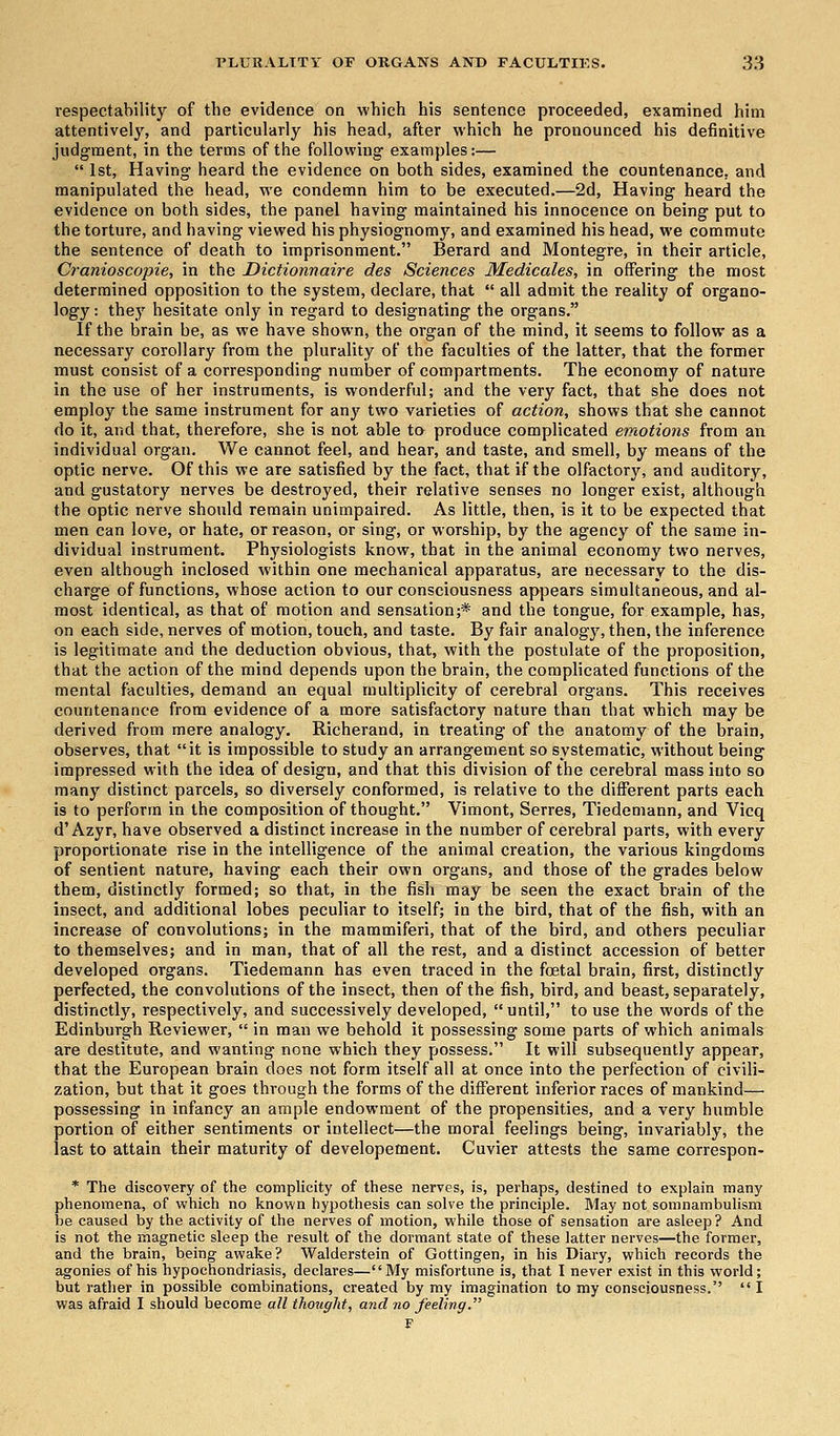 respectability of the evidence on which his sentence proceeded, examined him attentively, and particularly his head, after which he pronounced his definitive judgment, in the terms of the following examples:—  1st, Having heard the evidence on both sides, examined the countenance, and manipulated the head, we condemn him to be executed.—2d, Having heard the evidence on both sides, the panel having maintained his innocence on being put to the torture, and having viewed his physiognomy, and examined his head, we commute the sentence of death to imprisonment. Berard and Montegre, in their article, Cranioscopie, in the Dictionnaire des Sciences Medicales, in offering the most determined opposition to the system, declare, that  all admit the reality of organo- logy: they hesitate only in regard to designating the organs. If the brain be, as we have shown, the organ of the mind, it seems to follow as a necessary corollary from the plurality of the faculties of the latter, that the former must consist of a corresponding number of compartments. The economy of nature in the use of her instruments, is wonderful; and the very fact, that she does not employ the same instrument for any two varieties of action, shows that she cannot do it, and that, therefore, she is not able to produce complicated emotions from an individual organ. We cannot feel, and hear, and taste, and smell, by means of the optic nerve. Of this we are satisfied by the fact, that if the olfactory, and auditory, and gustatory nerves be destroyed, their relative senses no longer exist, although the optic nerve should remain unimpaired. As little, then, is it to be expected that men can love, or hate, or reason, or sing, or worship, by the agency of the same in- dividual instrument. Physiologists know, that in the animal economy two nerves, even although inclosed within one mechanical apparatus, are necessary to the dis- charge of functions, whose action to our consciousness appears simultaneous, and al- most identical, as that of motion and sensation;* and the tongue, for example, has, on each side, nerves of motion, touch, and taste. By fair analogy, then, the inference is legitimate and the deduction obvious, that, with the postulate of the proposition, that the action of the mind depends upon the brain, the complicated functions of the mental faculties, demand an equal multiplicity of cerebral organs. This receives countenance from evidence of a more satisfactory nature than that which may be derived from mere analogy. Richerand, in treating of the anatomy of the brain, observes, that it is impossible to study an arrangement so systematic, without being impressed with the idea of design, and that this division of the cerebral mass into so many distinct parcels, so diversely conformed, is relative to the different parts each is to perform in the composition of thought. Vimont, Serres, Tiedemann, and Vicq d'Azyr, have observed a distinct increase in the number of cerebral parts, with every proportionate rise in the intelligence of the animal creation, the various kingdoms of sentient nature, having each their own organs, and those of the grades below them, distinctly formed; so that, in the fish may be seen the exact brain of the insect, and additional lobes peculiar to itself; in the bird, that of the fish, with an increase of convolutions; in the mammiferi, that of the bird, and others peculiar to themselves; and in man, that of all the rest, and a distinct accession of better developed organs. Tiedemann has even traced in the fcetal brain, first, distinctly perfected, the convolutions of the insect, then of the fish, bird, and beast, separately, distinctly, respectively, and successively developed,  until, to use the words of the Edinburgh Reviewer,  in man we behold it possessing some parts of which animals are destitute, and wanting none which they possess. It will subsequently appear, that the European brain does not form itself all at once into the perfection of civili- zation, but that it goes through the forms of the different inferior races of mankind— possessing in infancy an ample endowment of the propensities, and a very humble portion of either sentiments or intellect—the moral feelings being, invariably, the last to attain their maturity of developement. Cuvier attests the same correspon- * The discovery of the complicity of these nerves, is, perhaps, destined to explain many phenomena, of which no known hypothesis can solve the principle. May not somnambulism be caused by the activity of the nerves of motion, while those of sensation are asleep ? And is not the magnetic sleep the result of the dormant state of these latter nerves—the former, and the brain, being awake? Walderstein of Gottingen, in his Diary, which records the agonies of his hypochondriasis, declares—My misfortune is, that I never exist in this world; but rather in possible combinations, created by my imagination to my consciousness. I was afraid I should become all thought, and no feeling. F