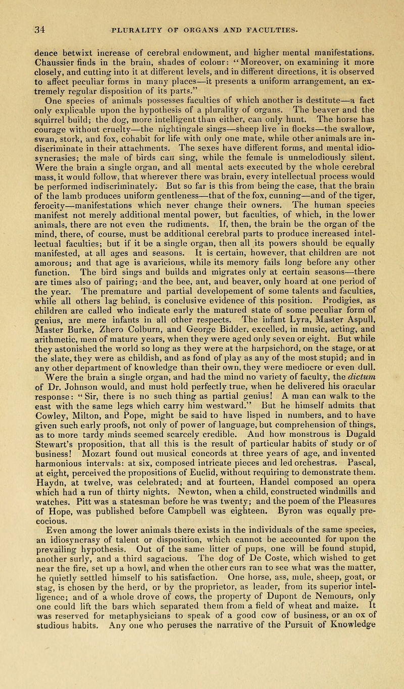 dence betwixt increase of cerebral endowment, and higher mental manifestations. Chaussier finds in the brain, shades of colour: Moreover, on examining it more closely, and cutting into it at different levels, and in different directions, it is observed to affect peculiar forms in many places—it presents a uniform arrangement, an ex- tremely regular disposition of its parts. One species of animals possesses faculties of which another is destitute—a fact only explicable upon the hypothesis of a plurality of organs. The beaver and the squirrel build; the dog, more intelligent than either, can only hunt. The horse has courage without cruelty—the nightingale sings—sheep live in flocks—the swallow, swan, stork, and fox, cohabit for life with only one mate, while other animals are in- discriminate in their attachments. The sexes have different forms, and mental idio- syncrasies; the male of birds can sing, while the female is unmelodiously silent. Were the brain a single organ, and all mental acts executed by the whole cerebral mass, it would follow, that wherever there was brain, ever}- intellectual process would be performed indiscriminately. But so far is this from being the case, that the brain of the lamb produces uniform gentleness—that of the fox, cunning—and of the tiger, ferocity—manifestations which never change their owners. The human species manifest not merely additional mental power, but faculties, of which, in the lower animals, there are not even the rudiments. If, then, the brain be the organ of the mind, there, of course, must be additional cerebral parts to produce increased intel- lectual faculties; but if it be a single organ, then all its powers should be equally manifested, at all ages and seasons. It is certain, however, that children are not amorous; and that age is avaricious, while its memory fails long before any other function. The bird sings and builds and migrates only at certain seasons—there are times also of pairing; and the bee, ant, and beaver, only hoard at one period of the year. The premature and partial developement of some talents and faculties, while all others lag behind, is conclusive evidence of this position. Prodigies, as children are called who indicate early the matured state of some peculiar form of genius, are mere infants in all other respects. The infant Lyra, Master Aspull, Master Burke, Zhero Colburn, and George Bidder, excelled, in music, acting, and arithmetic, men of mature years, when they were aged only seven or eight. But while they astonished the world so long as they were at the harpsichord, on the stage, or at the slate, they were as childish, and as fond of play as any of the most stupid; and in any other department of knowledge than their own, they were mediocre or even dull. Were the brain a single organ, and had the mind no variety of faculty, the dictum of Dr. Johnson would, and must hold perfectly true, when he delivered his oracular response: Sir, there is no such thing as partial genius! A man can walk to the east with the same legs which carry him westward. But he himself admits that Cowley, Milton, and Pope, might be said to have lisped in numbers, and to have given such early proofs, not only of power of language, but comprehension of things, as to more tardy minds seemed scarcely credible. And how monstrous is Dugald Stewart's proposition, that all this is the result of particular habits of study or of business! Mozart found out musical concords at three years of age, and invented harmonious intervals: at six, composed intricate pieces and led orchestras. Pascal, at eight, perceived the propositions of Euclid, without requiring to demonstrate them. Haydn, at twelve, was celebrated; and at fourteen, Handel composed an opera which had a run of thirty nights. Newton, when a child, constructed windmills and watches. Pitt was a statesman before he was twenty; and the poem of the Pleasures of Hope, was published before Campbell was eighteen. Byron was equally pre- cocious. Even among the lower animals there exists in the individuals of the same species, an idiosyncrasy of talent or disposition, which cannot be accounted for upon the prevailing hypothesis. Out of the same litter of pups, one will be found stupid, another surly, and a third sagacious. The dog of De Coste, which wished to get near the fire, set up a howl, and when the other curs ran to see what was the matter, he quietly settled himself to his satisfaction. One horse, ass, mule, sheep, goat, or stag, is chosen by the herd, or by the proprietor, as leader, from its superior intel- ligence; and of a whole drove of cows, the property of Dupont de Nemours, only one could lift the bars which separated them from a field of wheat and maize. It was reserved for metaphysicians to speak of a good cow of business, or an ox of studious habits. Any one who peruses the narrative of the Pursuit of Knowledge