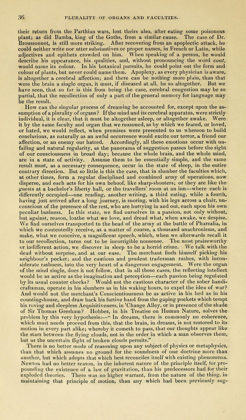 their return from the Parthian wars, lost theirs also, after eating some poisonous plant; as did Bamba, king of the Goths, from a similar cause. The case of Dr. Broussonnet, is still more striking. After recovering from an apoplectic attack, he could neither write nor utter substantives or proper names, in French or Latin, while adjectives and epithets crowded on him. When speaking of a person, he would describe his appearance, his qualities, and, without pronouncing the word coat, would name its colour. In his botanical pursuits, he could point out the form and colour of plants, but never could name them. Apoplexy, as every physician is aware, is altogether a cerebral affection; and there can be nothing more plain, than that were the brain a single organ, it must, if diseased at all, be so altogether. But we have seen, that so far is this from being the case, cerebral congestion may be so partial, that the recollection of only a part of the general memory for language may be the result. How can the singular process of dreaming be accounted for, except upon the as- sumption of a plurality of organs? If the mind and its cerebral apparatus, were strictly individual, it is clear, that it must be altogether asleep, or altogether awake. Were it by the same faculty and organ that we reasoned, as by which we feared, or loved, or hated, we would reflect, when premises were presented to us whereon to build conclusions, as naturally as an awful occurrence would excite our terror, a friend our affection, or an enemy our hatred. Accordingly, all these emotions occur with un- failing and natural regularity, as the panorama of suggestion passes before the sight of our consciousness in broad day; because the whole brain, and the whole mind, are in a state of activity. Assume them to be essentially simple, and the same result must, as a necessary consequence, occur in the state of sleep, in the entire contrary direction. But so little is this the case, that in slumber the faculties which, at other times, form a regular disciplined and combined army of operations, now disperse, and each acts for his own behoof, like sharp-shooters; or they are like the guests at a bachelor's liberty hall, or the travellers' room at an inn—where each is differently occupied—one reading, another writing, a third eating, while a fourth, having just arrived after a long journey, is snoring, with his legs across a chair, un- conscious of the presence of the rest, who are hurrying in and out, each upon his own peculiar business. In this state, we find ourselves in a passion, not only without, but against, reason, loathe what we love, and dread what, when awake, we despise. We find ourselves transported to the head of the army at the battle of Pharsalia, in which we contentedly receive, as a matter of course, a thousand anachronisms, and make, what we conceive, a magnificent speech, which, when we afterwards recall it to our recollection, turns out to be incorrigible nonsense. The most praiseworthy or indifferent action, we discover in sleep to be a horrid crime. We talk with the dead without surprise, and at our ease. The merchant finds himself picking his neighbour's pocket; and the cautious and prudent tradesman rushes, with incon- siderate rashness, into the very heart of a dangerous engagement. Were the organ of the mind single, does it not follow, that in all these cases, the reflecting intellect would be as active as the imagination and perception—each passion being regulated by its usual counter checks? Would not the cautious character of the sober handi- craftsman, operate in his slumbers as in his waking hours, to expel the idea of war? And would not the merchant's Conscientiousness be as active in his bed as in his counting-house, and draw back his furtive hand from the gaping pockets which tempt his roving and sleepless Acquisitiveness, in 'Change Alley, or in presence of the shade of Sir Thomas Greshain? Hobbes, in his Treatise on Human Nature, solves the problem by this very hypothesis:— In dreams, there is commonly no coherence, which must needs proceed from this, that the brain, in dreams, is not restored to its motion in every part alike; whereby it cometh to pass, that our thoughts appear like the stars between the flying clouds, not in the order in which a man observes them, but as the uncertain flight of broken clouds permits. There is no better mode of reasoning upon any subject of physics or metaphysics, than that which assumes no ground for the soundness of one doctrine more than another, but which adopts that which best reconciles itself with existing phenomena. Newton had no better reason, in the inherent nature of the principle itself, for pro- pounding the existence of a law of gravitation, than his predecessors had for their exploded theories. There was no higher warrant, from the nature of the thing, in maintaining that principle of motion, than any which had been previously sug-