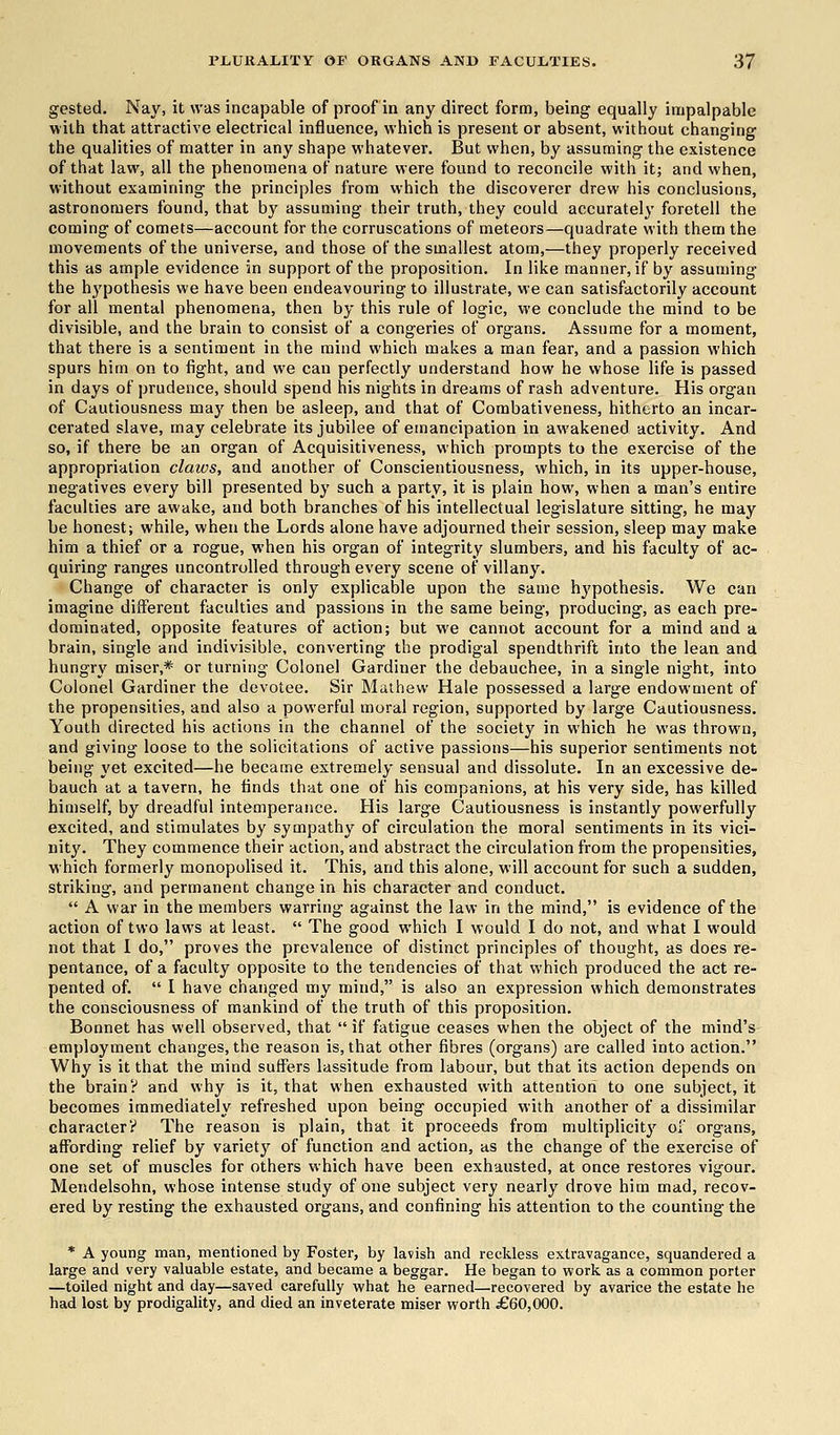 gested. Nay, it was incapable of proof in any direct form, being equally impalpable with that attractive electrical influence, which is present or absent, without changing the qualities of matter in any shape whatever. But when, by assuming the existence of that law, all the phenomena of nature were found to reconcile with it; and when, without examining the principles from which the discoverer drew his conclusions, astronomers found, that by assuming their truth, they could accurately foretell the coming of comets—account for the corruscations of meteors—quadrate with them the movements of the universe, and those of the smallest atom,—they properly received this as ample evidence in support of the proposition. In like manner, if by assuming the hypothesis we have been endeavouring to illustrate, we can satisfactorily account for all mental phenomena, then by this rule of logic, we conclude the mind to be divisible, and the brain to consist of a congeries of organs. Assume for a moment, that there is a sentiment in the mind which makes a man fear, and a passion which spurs him on to fight, and we can perfectly understand how he whose life is passed in days of prudence, should spend his nights in dreams of rash adventure. His organ of Cautiousness may then be asleep, and that of Combativeness, hitherto an incar- cerated slave, may celebrate its jubilee of emancipation in awakened activity. And so, if there be an organ of Acquisitiveness, which prompts to the exercise of the appropriation claws, and another of Conscientiousness, which, in its upper-house, negatives every bill presented by such a party, it is plain how, when a man's entire faculties are awake, and both branches of his intellectual legislature sitting, he may be honest; while, when the Lords alone have adjourned their session, sleep may make him a thief or a rogue, when his organ of integrity slumbers, and his faculty of ac- quiring ranges uncontrolled through every scene of villany. Change of character is only explicable upon the same hypothesis. We can imagine different faculties and passions in the same being, producing, as each pre- dominated, opposite features of action; but we cannot account for a mind and a brain, single and indivisible, converting the prodigal spendthrift into the lean and hungry miser,* or turning Colonel Gardiner the debauchee, in a single night, into Colonel Gardiner the devotee. Sir Mathew Hale possessed a large endowment of the propensities, and also a powerful moral region, supported by large Cautiousness. Youth directed his actions in the channel of the society in which he was thrown, and giving loose to the solicitations of active passions—his superior sentiments not being yet excited—he became extremely sensual and dissolute. In an excessive de- bauch at a tavern, he finds that one of his companions, at his very side, has killed himself, by dreadful intemperance. His large Cautiousness is instantly powerfully excited, and stimulates by sympathy of circulation the moral sentiments in its vici- nity. They commence their action, and abstract the circulation from the propensities, which formerly monopolised it. This, and this alone, will account for such a sudden, striking, and permanent change in his character and conduct. A war in the members warring against the law in the mind, is evidence of the action of two laws at least. The good which I would I do not, and what I would not that I do, proves the prevalence of distinct principles of thought, as does re- pentance, of a faculty opposite to the tendencies of that which produced the act re- pented of. I have changed my mind, is also an expression which demonstrates the consciousness of mankind of the truth of this proposition. Bonnet has well observed, that if fatigue ceases when the object of the mind's employment changes, the reason is, that other fibres (organs) are called into action. Why is it that the mind suffers lassitude from labour, but that its action depends on the brainV and why is it, that when exhausted with attention to one subject, it becomes immediately refreshed upon being occupied with another of a dissimilar character!1 The reason is plain, that it proceeds from multiplicity of organs, affording relief by variety of function and action, as the change of the exercise of one set of muscles for others which have been exhausted, at once restores vigour. Mendelsohn, whose intense study of one subject very nearly drove him mad, recov- ered by resting the exhausted organs, and confining his attention to the counting the * A young man, mentioned by Foster, by lavish and reckless extravagance, squandered a large and very valuable estate, and became a beggar. He began to work as a common porter —toiled night and day—saved carefully what he earned—recovered by avarice the estate he had lost by prodigality, and died an inveterate miser worth £60,000.