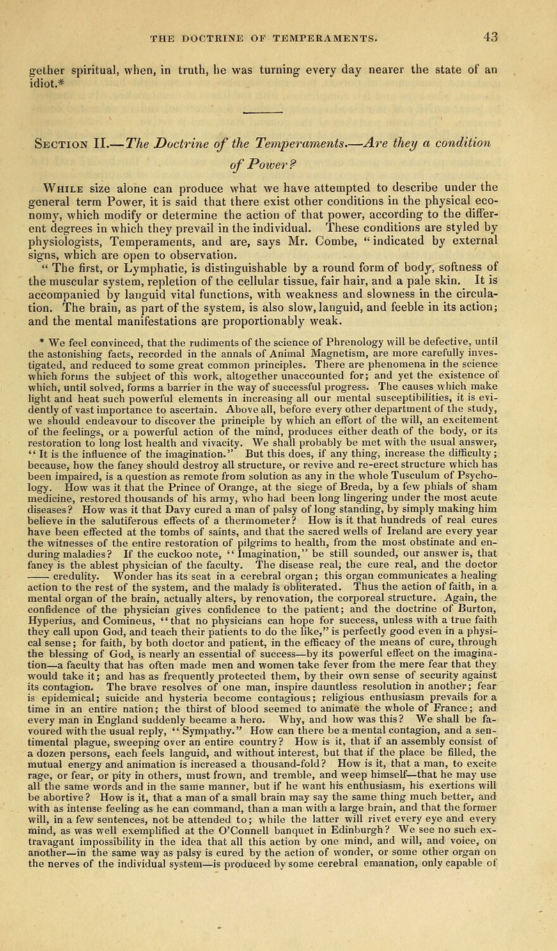 gether spiritual, when, in truth, he was turning every day nearer the state of an idiot* Section II.— The Doctrine of the Temperaments.—Are they a condition ofPo wer s? While size alone can produce what we have attempted to describe under the general term Power, it is said that there exist other conditions in the physical eco- nomy, which modify or determine the action of that power, according to the differ- ent degrees in which they prevail in the individual. These conditions are styled by physiologists, Temperaments, and are, says Mr. Combe,  indicated by external signs, which are open to observation.  The first, or Lymphatic, is distinguishable by a round form of body, softness of the muscular system, repletion of the cellular tissue, fair hair, and a pale skin. It is accompanied by languid vital functions, with weakness and slowness in the circula- tion. The brain, as part of the system, is also slow, languid, and feeble in its action; and the mental manifestations are proportionably weak. * We feel convinced, that the rudiments of the science of Phrenology will be defective, until the astonishing facts, recorded in the annals of Animal Magnetism, are more carefully inves- tigated, and reduced to some great common principles. There are phenomena in the science which forms the subject of this work, altogether unaccounted for; and yet the existence of which, until solved, forms a barrier in the way of successful progress. The causes which make light and heat such powerful elements in increasing all our mental susceptibilities, it is evi- dently of vast importance to ascertain. Above all, before every other department of the study, we should endeavour to discover the principle by which an effort of the will, an excitement of the feelings, or a powerful action of the mind, produces either death of the body, or its restoration to long lost health and vivacity. We shall probably be met with the usual answer,  It is the influence of the imagination. But this does, if any thing, increase the difficulty; because, how the fancy should destroy all structure, or revive and re-erect structure which has been impaired, is a question as remote from solution as any in the whole Tusculum of Psycho- logy. How was it that the Prince of Orange, at the siege of Breda, by a few phials of sham medicine, restored thousands of his army, who had been long lingering under the most acute diseases ? How was it that Davy cured a man of palsy of long standing, by simply making him believe in the salutiferous effects of a thermometer? How is it that hundreds of real cures have been effected at the tombs of saints, and that the sacred wells of Ireland are every year the witnesses of the entire restoration of pilgrims to health, from the most obstinate and en- during maladies? If the cuckoo note,  Imagination, be still sounded, our answer is, that fancy is the ablest physician of the faculty. The disease real, the cure real, and the doctor credulity. Wonder has its seat in a cerebral organ; this organ communicates a healing action to the rest of the system, and the malady is obliterated. Thus the action of faith, in a mental organ of the brain, actually alters, by renovation, the corporeal structure. Again, the confidence of the physician gives confidence to the patient; and the doctrine of Burton, Hyperius, and Comineus, that no physicians can hope for success, unless with a true faith they call upon God, and teach their patients to do the like, is perfectly good even in a physi- cal sense; for faith, by both doctor and patient, in the efficacy of the means of cure, through the blessing of God, is nearly an essential of success—by its powerful effect on the imagina- tion—a faculty that has often made men and women take fever from the mere fear that they would take it; and has as frequently protected them, by their own sense of security against its contagion. The brave resolves of one man, inspire dauntless resolution in another; fear is epidemical; suicide and hysteria become contagious; religious enthusiasm prevails for a time in an entire nation; the thirst of blood seemed to animate the whole of France; and every man in England suddenly became a hero. Why, and how was this? We shall be fa- voured with the usual reply,  Sympathy. How can there be a mental contagion, and a sen- timental plague, sweeping over an entire country? How is it, that if an assembly consist of a dozen persons, each feels languid, and without interest, but that if the place be filled, the mutual energy and animation is increased a thousand-fold? How is it, that a man, to excite rage, or fear, or pity in others, must frown, and tremble, and weep himself—that he may use all the same words and in the same manner, but if he want his enthusiasm, his exertions will be abortive ? How is it, that a man of a small brain may say the same thing much better, and with as intense feeling as he can command, than a man with a large brain, and that the former will, in a few sentences, not be attended to; while the latter will rivet every eye and every mind, as was well exemplified at the O'Connell banquet in Edinburgh ? We see no such ex- travagant impossibility in the idea that all this action by one mind, and will, and voice, on another—in the same way as palsy is cured by the action of wonder, or some other organ on the nerves of the individual system—is produced by some cerebral emanation, only capable of