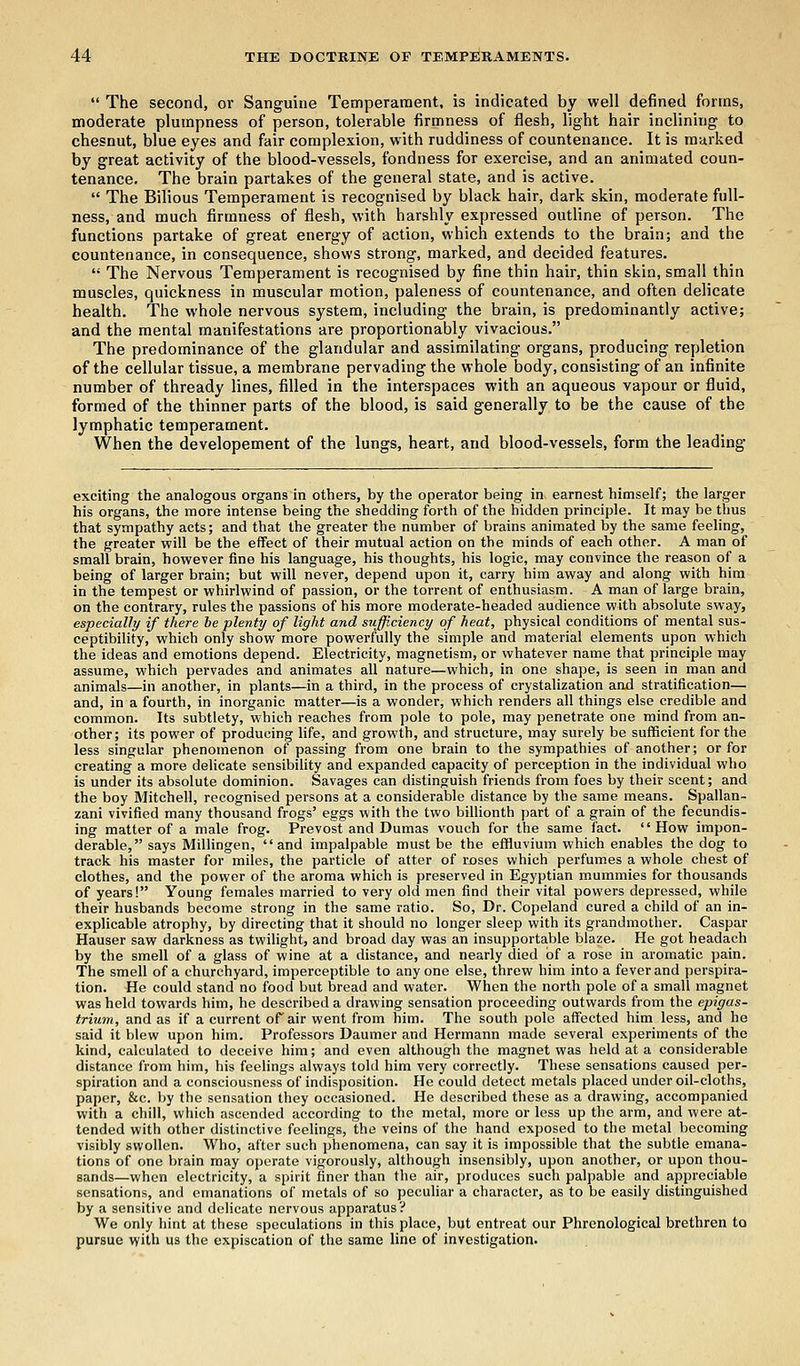  The second, or Sanguine Temperament, is indicated by well denned forms, moderate plumpness of person, tolerable firmness of flesh, light hair inclining to chesnut, blue eyes and fair complexion, with ruddiness of countenance. It is marked by great activity of the blood-vessels, fondness for exercise, and an animated coun- tenance. The brain partakes of the general state, and is active.  The Bilious Temperament is recognised by black hair, dark skin, moderate full- ness, and much firmness of flesh, with harshly expressed outline of person. The functions partake of great energy of action, which extends to the brain; and the countenance, in consequence, shows strong, marked, and decided features.  The Nervous Temperament is recognised by fine thin hair, thin skin, small thin muscles, quickness in muscular motion, paleness of countenance, and often delicate health. The whole nervous system, including the brain, is predominantly active; and the mental manifestations are proportionably vivacious. The predominance of the glandular and assimilating organs, producing repletion of the cellular tissue, a membrane pervading the whole body, consisting of an infinite number of thready lines, filled in the interspaces with an aqueous vapour or fluid, formed of the thinner parts of the blood, is said generally to be the cause of the lymphatic temperament. When the developement of the lungs, heart, and blood-vessels, form the leading exciting the analogous organs in others, by the operator being in earnest himself; the larger his organs, the more intense being the shedding forth of the hidden principle. It may be thus that sympathy acts; and that the greater the number of brains animated by the same feeling, the greater will be the effect of their mutual action on the minds of each other. A man of small brain, however fine his language, his thoughts, his logic, may convince the reason of a being of larger brain; but will never, depend upon it, carry him away and along with him in the tempest or whirlwind of passion, or the torrent of enthusiasm. A man of large brain, on the contrary, rules the passions of his more moderate-headed audience with absolute sway, especially if there he plenty of light and sufficiency of heat, physical conditions of mental sus- ceptibility, which only show more powerfully the simple and material elements upon which the ideas and emotions depend. Electricity, magnetism, or whatever name that principle may assume, which pervades and animates all nature—which, in one shape, is seen in man and animals—in another, in plants—in a third, in the process of crystalization and stratification— and, in a fourth, in inorganic matter—is a wonder, which renders all things else credible and common. Its subtlety, which reaches from pole to pole, may penetrate one mind from an- other; its power of producing life, and growth, and structure, may surely be sufficient for the less singular phenomenon of passing from one brain to the sympathies of another; or for creating a more delicate sensibility and expanded capacity of perception in the individual who is under its absolute dominion. Savages can distinguish friends from foes by their scent; and the boy Mitchell, recognised persons at a considerable distance by the same means. Spallan- zani vivified many thousand frogs' eggs with the two billionth part of a grain of the fecundis- ing matter of a male frog. Prevost and Dumas vouch for the same fact. How impon- derable, says Millingen, and impalpable must be the effluvium which enables the dog to track his master for miles, the particle of atter of roses which perfumes a whole chest of clothes, and the power of the aroma which is preserved in Egyptian mummies for thousands of years! Young females married to very old men find their vital powers depressed, while their husbands become strong in the same ratio. So, Dr. Copeland cured a child of an in- explicable atrophy, by directing that it should no longer sleep with its grandmother. Caspar Hauser saw darkness as twilight, and broad day was an insupportable blaze. He got headach by the smell of a glass of wine at a distance, and nearly died of a rose in aromatic pain. The smell of a churchyard, imperceptible to anyone else, threw him into a fever and perspira- tion. He could stand no food but bread and water. When the north pole of a small magnet was held towards him, he described a drawing sensation proceeding outwards from the epigas- trium, and as if a current of air went from him. The south pole affected him less, and he said it blew upon him. Professors Daumer and Hermann made several experiments of the kind, calculated to deceive him; and even although the magnet was held at a considerable distance from him, his feelings always told him very correctly. These sensations caused per- spiration and a consciousness of indisposition. He could detect metals placed under oil-cloths, paper, &c. by the sensation they occasioned. He described these as a drawing, accompanied with a chill, which ascended according to the metal, more or less up the arm, and were at- tended with other distinctive feelings, the veins of the hand exposed to the metal becoming visibly swollen. Who, after such phenomena, can say it is impossible that the subtle emana- tions of one brain may operate vigorously, although insensibly, upon another, or upon thou- sands—when electricity, a spirit finer than the air, produces such palpable and appreciable sensations, and emanations of metals of so peculiar a character, as to be easily distinguished by a sensitive and delicate nervous apparatus? We only hint at these speculations in this place, but entreat our Phrenological brethren to pursue with us the expiscation of the same line of investigation.