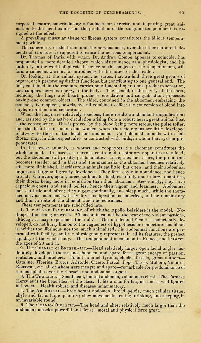 corporeal feature, superinducing a fondness for exercise, and imparting great ani- mation to the facial expression, the production of the sanguine temperament is as- signed as the effect. A prevailing muscular tissue, or fibrous system, constitutes the bilious tempera- ment; while, The superiority of the brain, and the nervous mass, over the other corporeal ele- ments of structure, is supposed to cause the nervous temperament. Dr. Thomas of Paris, with whom Dr. Andrew Combe appears to coincide, has propounded a more detailed theory, which his eminence as a physiologist, and his authority in the world of physical science on this subject of the temperaments, will form a sufficient warrant for introducing to the notice of the reader. On looking at the animal system, he states, that we find three great groups of organs, each performing distinct functions, but contributing to one general end. The first, contained in the cranium, carries on all mental operations, produces sensation, and supplies nervous energy to the body. The second, in the cavity of the chest, including the lungs and heart, produces circulation and sanguification, processes having one common object. The third, contained in the abdomen, embracing the stomach, liver, spleen, bowels, &c. all combine to effect the conversion of blood into chyle, excretion, and separation. When the lungs are relatively spacious, there results an abundant sanguification; and, assisted by the active circulation arising from a robust heart, great animal heat is the consequence. This is proved by the blood being more serous, the pulse softer, and the heat less in infants and women, whose thoracic organs are little developed relatively to those of the head and abdomen. Cold-blooded animals with small thorax, may, in this respect, also be contrasted with birds, in whom that system pre- ponderates. In the lowest animals, as worms and zoophytes, the abdomen constitutes the whale animal. In insects, a nervous centre and respiratory apparatus are added; but the abdomen still greatly predominates. In reptiles and fishes, the proportion becomes smaller; and in birds and the mammalia, the abdomen becomes relatively still more diminished. Herbivorous animals eat little, but often; and their abdominal organs are large and greatly developed. They form chyle in abundance, and hence are fat. Carnivori, again, forced to hunt for food, eat rarely and in large quantities, their thorax being more in requisition than their abdomen. Accordingly, they have capacious chests, and small bellies; hence their vigour and leanness. Abdominal men eat little and often; they digest continually, and sleep much; while the thora- cico-nervous man eats with avidity, his digestion is imperfect, and he remains dry and thin, in spite of the aliment which he consumes. These temperaments are subdivided into, 1. The Mixed Temperament, of which the Apollo Belvidere is the model. No- thing is too strong or weak. That brain cannot be the seat of too violent passions, although it may experience them all. The intellectual faculties, sufficiently de- veloped, do not hurry him on to the vagueness of hypothesis or conjecture; his blood is neither too fibrinous nor too much animalised; his abdominal functions are per- formed with facility; and the physiognomy represents, in all its features, the perfect equality of the whole body. This temperament is common in France, and between the ages of 20 and 45. 2. The Cranial or Encephalic—Head relatively large; open facial angle; mo- derately developed thorax and abdomen, and spare form; great energy of passion, sentiment, and intellect. Found in cruel tyrants, chiefs of sects, great authors— Cataline, Tiberius, Brutus, Aristotle, Cicero, Pascal, Pope, Tasso, Moliere, Voltaire, B-ousseau, &c. all of whom were meagre and spare—remarkable for predominance of the encephalic over the thoracic and abdominal organs. 3. The Thoracic—Small head, limited abdomen, voluminous chest. The Farnese Hercules is the beau ideal of the class. It fits a man for fatigue, and is well figured in boxers. Health robust, and diseases inflammatory. 4. The Abdominal.—Protuberant abdomen; broad pelvis; much cellular tissue; chyle and fat in large quantity; slow movements; eating, drinking, and sleeping, in an invariable round. 5. The Cranio-Thoracic—The head and chest relatively much larger than the abdomen; muscles powerful and dense; moral and physical force great.