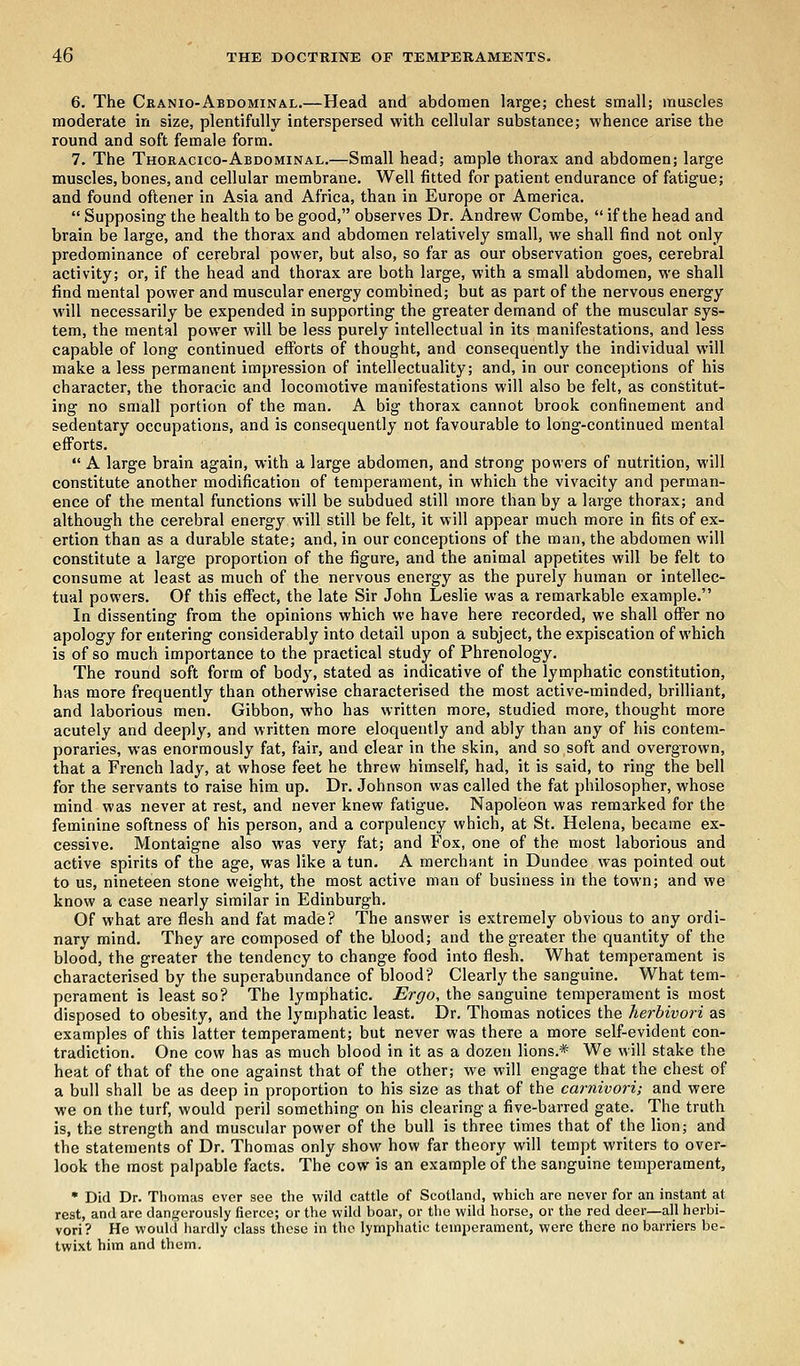 6. The Cranio-Abdominal.—Head and abdomen large; chest small; muscles moderate in size, plentifully interspersed with cellular substance; whence arise the round and soft female form. 7. The Thoracico-Abdominal.—Small head; ample thorax and abdomen; large muscles, bones, and cellular membrane. Well fitted for patient endurance of fatigue; and found oftener in Asia and Africa, than in Europe or America. Supposing the health to be good, observes Dr. Andrew Combe, if the head and brain be large, and the thorax and abdomen relatively small, we shall find not only predominance of cerebral power, but also, so far as our observation goes, cerebral activity; or, if the head and thorax are both large, with a small abdomen, we shall find mental power and muscular energy combined; but as part of the nervous energy will necessarily be expended in supporting the greater demand of the muscular sys- tem, the mental power will be less purely intellectual in its manifestations, and less capable of long continued efforts of thought, and consequently the individual will make a less permanent impression of intellectuality; and, in our conceptions of his character, the thoracic and locomotive manifestations will also be felt, as constitut- ing no small portion of the man. A big thorax cannot brook confinement and sedentary occupations, and is consequently not favourable to long-continued mental efforts. A large brain again, with a large abdomen, and strong powers of nutrition, will constitute another modification of temperament, in which the vivacity and perman- ence of the mental functions will be subdued still more than by a large thorax; and although the cerebral energy will still be felt, it will appear much more in fits of ex- ertion than as a durable state; and, in our conceptions of the man, the abdomen will constitute a large proportion of the figure, and the animal appetites will be felt to consume at least as much of the nervous energy as the purely human or intellec- tual powers. Of this effect, the late Sir John Leslie was a remarkable example. In dissenting from the opinions which we have here recorded, we shall offer no apology for entering considerably into detail upon a subject, the expiscation of which is of so much importance to the practical study of Phrenology. The round soft form of body, stated as indicative of the lymphatic constitution, has more frequently than otherwise characterised the most active-minded, brilliant, and laborious men. Gibbon, who has written more, studied more, thought more acutely and deeply, and written more eloquently and ably than any of his contem- poraries, was enormously fat, fair, and clear in the skin, and so soft and overgrown, that a French lady, at whose feet he threw himself, had, it is said, to ring the bell for the servants to raise him up. Dr. Johnson was called the fat philosopher, whose mind was never at rest, and never knew fatigue. Napoleon was remarked for the feminine softness of his person, and a corpulency which, at St. Helena, became ex- cessive. Montaigne also was very fat; and Fox, one of the most laborious and active spirits of the age, was like a tun. A merchant in Dundee was pointed out to us, nineteen stone weight, the most active man of business in the town; and we know a case nearly similar in Edinburgh. Of what are flesh and fat made? The answer is extremely obvious to any ordi- nary mind. They are composed of the blood; and the greater the quantity of the blood, the greater the tendency to change food into flesh. What temperament is characterised by the superabundance of blood? Clearly the sanguine. What tem- perament is least so? The lymphatic. Ergo, the sanguine temperament is most disposed to obesity, and the lymphatic least. Dr. Thomas notices the herbivori as examples of this latter temperament; but never was there a more self-evident con- tradiction. One cow has as much blood in it as a dozen lions.* We will stake the heat of that of the one against that of the other; we will engage that the chest of a bull shall be as deep in proportion to his size as that of the carnivori; and were we on the turf, would peril something on his clearing a five-barred gate. The truth is, the strength and muscular power of the bull is three times that of the lion; and the statements of Dr. Thomas only show how far theory will tempt writers to over- look the most palpable facts. The cow is an example of the sanguine temperament, • Did Dr. Thomas ever see the wild cattle of Scotland, which are never for an instant at rest, and are dangerously fierce; or the wild boar, or the wild horse, or the red deer—all herbi- vori? He would hardly class these in the lymphatic temperament, were there no barriers be- twixt him and them.