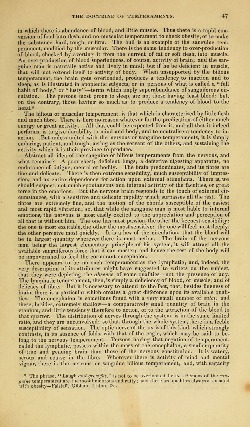 in which there is abundance of blood, and little muscle. Thus there is a rapid con- version of food into flesh, and no muscular temperament to check obesity, or to make the substance hard, tough, or firm. The bull is an example of the sanguine tem- perament, modified by the muscular. There is the same tendency to over-production of blood, checked by averting it from the current of fat or soft flesh, into muscle. An over-production of blood superinduces, of course, activity of brain; and the san- guine man is naturally active and lively in mind; but if he be deficient in muscle, that will not extend itself to activity of body. When unsupported by the bilious temperament, the brain gets overloaded, produces a tendency to inaction and to sleep, as is illustrated in apoplectic subjects, or in persons of what is called a  full habit of body, or lusty—terms which imply superabundance of sanguiferous cir- culation. The persons most prone to sleep, are not those having least blood; but, on the contrary, those having so much as to produce a tendency of blood to the head * The bilious or muscular temperament, is that which is characterised by little flesh and much fibre. There is here no reason whatever for the predication of either much energy or great activity. All that could be expected from it, and all that it indeed performs, is to give durability to mind and body, and to neutralise a tendency to in- action. . But unless united with the nervous or sanguine temperaments, it is simply enduring, patient, and tough, acting as the servant of the others, and sustaining the activity which it is their province to produce. Abstract all idea of the sanguine or bilious temperaments from the nervous, and what remains? A poor chest; deficient lungs; a defective digesting apparatus; no endurance of fatigue, mental or bodily. The brain predominates, and its fibres are fine and delicate. There is then extreme sensibility, much susceptibility of impres- sion, and an entire dependence for action upon external stimulants. There is, we should suspect, not much spontaneous and internal activity of the faculties, or great force in the emotions. But the nervous brain responds to the touch of external cir- cumstances, with a sensitive and delicate rapidity which surpasses all the rest. The fibres are extremely fine, and the motion of the chords susceptible of the easiest and most rapid vibration; so, that while the sanguine man is most liable to internal emotions, the nervous is most easily excited to the appreciation and perception of all that is without him. The one has most passion, the other the keenest sensibility; the one is most excitable, the other the most sensitive; the one will feel most deeply, the other perceive most quickly. It is a law of the circulation, that the blood will be in largest quantity wherever there is most action. The brain of the nervous man being the largest elementary principle of his system, it will attract all the available sanguiferous force that it can muster; and hence the rest of the body will be impoverished to feed the cormorant encephalon. There appears to be no such temperament as the lymphatic; and, indeed, the very description of its attributes might have suggested to writers on the subject, that they were depicting the absence of some qualities—not the presence of any. The lymphatic temperament, then, is simply a deficiency of blood, of muscle, and of delicacy of fibre. But it is necessary to attend to the fact, that, besides fineness of brain, there is a particular which creates a great difference upon its available quali- ties. The encephalon is sometimes found with a very small number of sulci; and these, besides, extremely shallow—a comparatively small quantity of brain in the cranium, and little tendency therefore to action, or to the attraction of the blood to that quarter. The distribution of nerves through the system, is in the same limited ratio, and they are unconvolved; so that, through the whole system, there is a feeble susceptibility of sensation. The optic nerve of the ox is of this kind, which strongly contrasts, in its absence of folds, with that of the eagle, which may bo said to be- long to the nervous temperament. Persons having that negation of temperament, called the lymphatic, possess within the mass of the encephalon, a smaller quantity of true and genuine brain than those of the nervous constitution. It is watery, serous, and coarse in the fibre. Wherever there is activity of mind and mental vigour, there is the nervous or sanguine bilious temperament; and, with sagacity * The phrase,  Laugh and grow fat, is not to be overlooked here. Persons of the san- guine temperament are the most humorous and witty; and these are qualities always associated with obesity—Falstaff, Gibbon, Liston, &e.