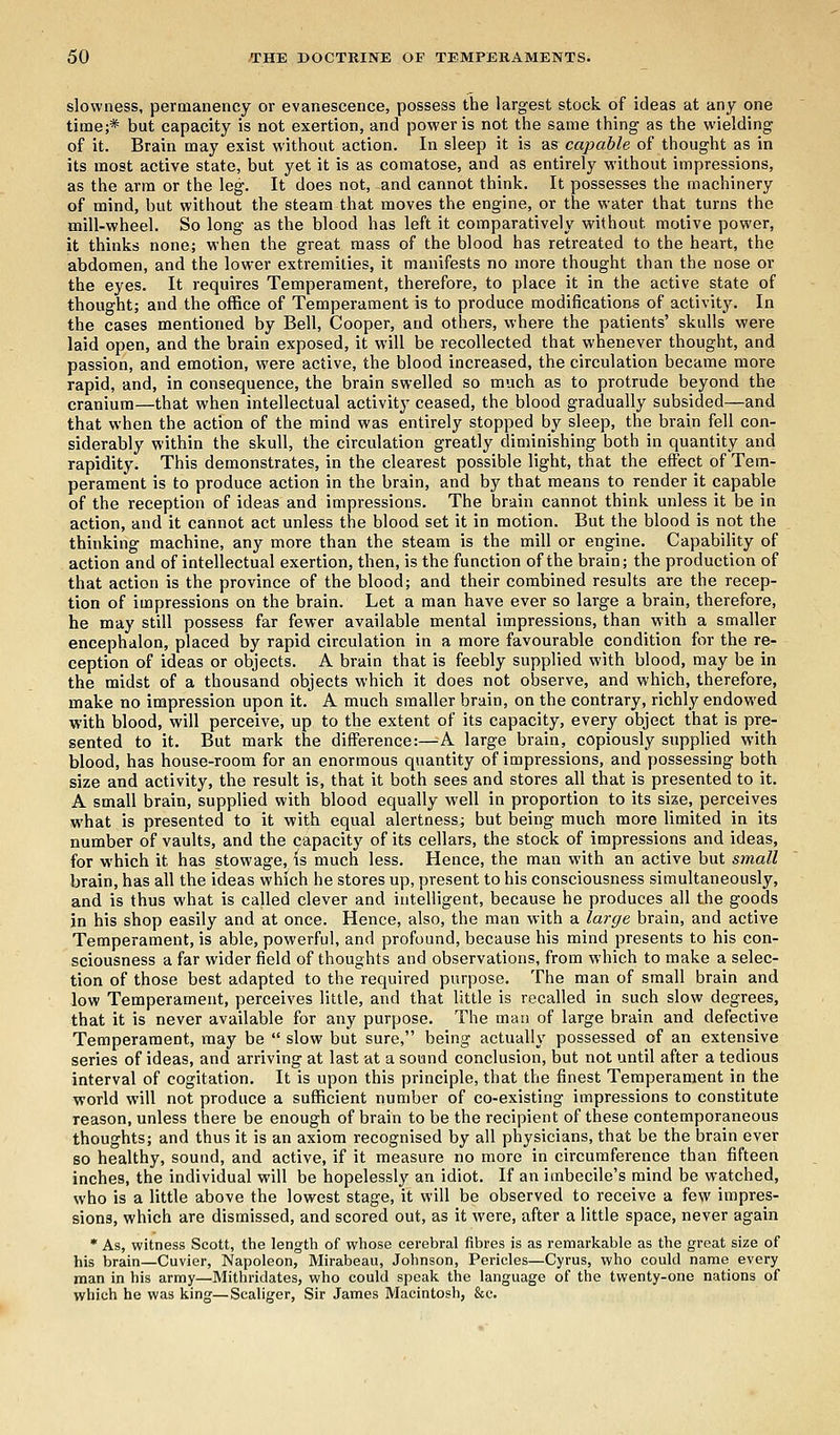 slowness, permanency or evanescence, possess the largest stock of ideas at any one time;* but capacity is not exertion, and power is not the same thing as the wielding of it. Brain may exist without action. In sleep it is as capable of thought as in its most active state, but yet it is as comatose, and as entirely without impressions, as the arm or the leg. It does not, and cannot think. It possesses the machinery of mind, but without the steam that moves the engine, or the water that turns the mill-wheel. So long as the blood has left it comparatively without motive power, it thinks none; when the great mass of the blood has retreated to the heart, the abdomen, and the lower extremities, it manifests no more thought than the nose or the eyes. It requires Temperament, therefore, to place it in the active state of thought; and the office of Temperament is to produce modifications of activity. In the cases mentioned by Bell, Cooper, and others, where the patients' skulls were laid open, and the brain exposed, it will be recollected that whenever thought, and passion, and emotion, were active, the blood increased, the circulation became more rapid, and, in consequence, the brain swelled so much as to protrude beyond the cranium—that when intellectual activity ceased, the blood gradually subsided—and that when the action of the mind was entirely stopped by sleep, the brain fell con- siderably within the skull, the circulation greatly diminishing both in quantity and rapidity. This demonstrates, in the clearest possible light, that the effect of Tem- perament is to produce action in the brain, and by that means to render it capable of the reception of ideas and impressions. The brain cannot think unless it be in action, and it cannot act unless the blood set it in motion. But the blood is not the thinking machine, any more than the steam is the mill or engine. Capability of action and of intellectual exertion, then, is the function of the brain; the production of that action is the province of the blood; and their combined results are the recep- tion of impressions on the brain. Let a man have ever so large a brain, therefore, he may still possess far fewer available mental impressions, than with a smaller encephalon, placed by rapid circulation in a more favourable condition for the re- ception of ideas or objects. A brain that is feebly supplied with blood, may be in the midst of a thousand objects which it does not observe, and which, therefore, make no impression upon it. A much smaller brain, on the contrary, richly endowed with blood, will perceive, up to the extent of its capacity, every object that is pre- sented to it. But mark the difference:—A large brain, copiously supplied with blood, has house-room for an enormous quantity of impressions, and possessing both size and activity, the result is, that it both sees and stores all that is presented to it. A small brain, supplied with blood equally well in proportion to its size, perceives what is presented to it with equal alertness; but being much more limited in its number of vaults, and the capacity of its cellars, the stock of impressions and ideas, for which it has stowage, is much less. Hence, the man with an active but small brain, has all the ideas which he stores up, present to his consciousness simultaneously, and is thus what is called clever and intelligent, because he produces all the goods in his shop easily and at once. Hence, also, the man with a large brain, and active Temperament, is able, powerful, and profound, because his mind presents to his con- sciousness a far wider field of thoughts and observations, from which to make a selec- tion of those best adapted to the required purpose. The man of small brain and low Temperament, perceives little, and that little is recalled in such slow degrees, that it is never available for any purpose. The man of large brain and defective Temperament, may be  slow but sure, being actually possessed of an extensive series of ideas, and arriving at last at a sound conclusion, but not until after a tedious interval of cogitation. It is upon this principle, that the finest Temperament in the world will not produce a sufficient number of co-existing impressions to constitute reason, unless there be enough of brain to be the recipient of these contemporaneous thoughts; and thus it is an axiom recognised by all physicians, that be the brain ever so healthy, sound, and active, if it measure no more in circumference than fifteen inches, the individual will be hopelessly an idiot. If an imbecile's mind be watched, who is a little above the lowest stage, it will be observed to receive a few impres- sions, which are dismissed, and scored out, as it were, after a little space, never again * As, witness Scott, the length of whose cerebral fibres is as remarkable as the great size of his brain—Cuvier, Napoleon, Mirabeau, Johnson, Pericles—Cyrus, who could name every man in his army—Mithridates, who could speak the language of the twenty-one nations of which he was king—Scaliger, Sir James Macintosh, &c.