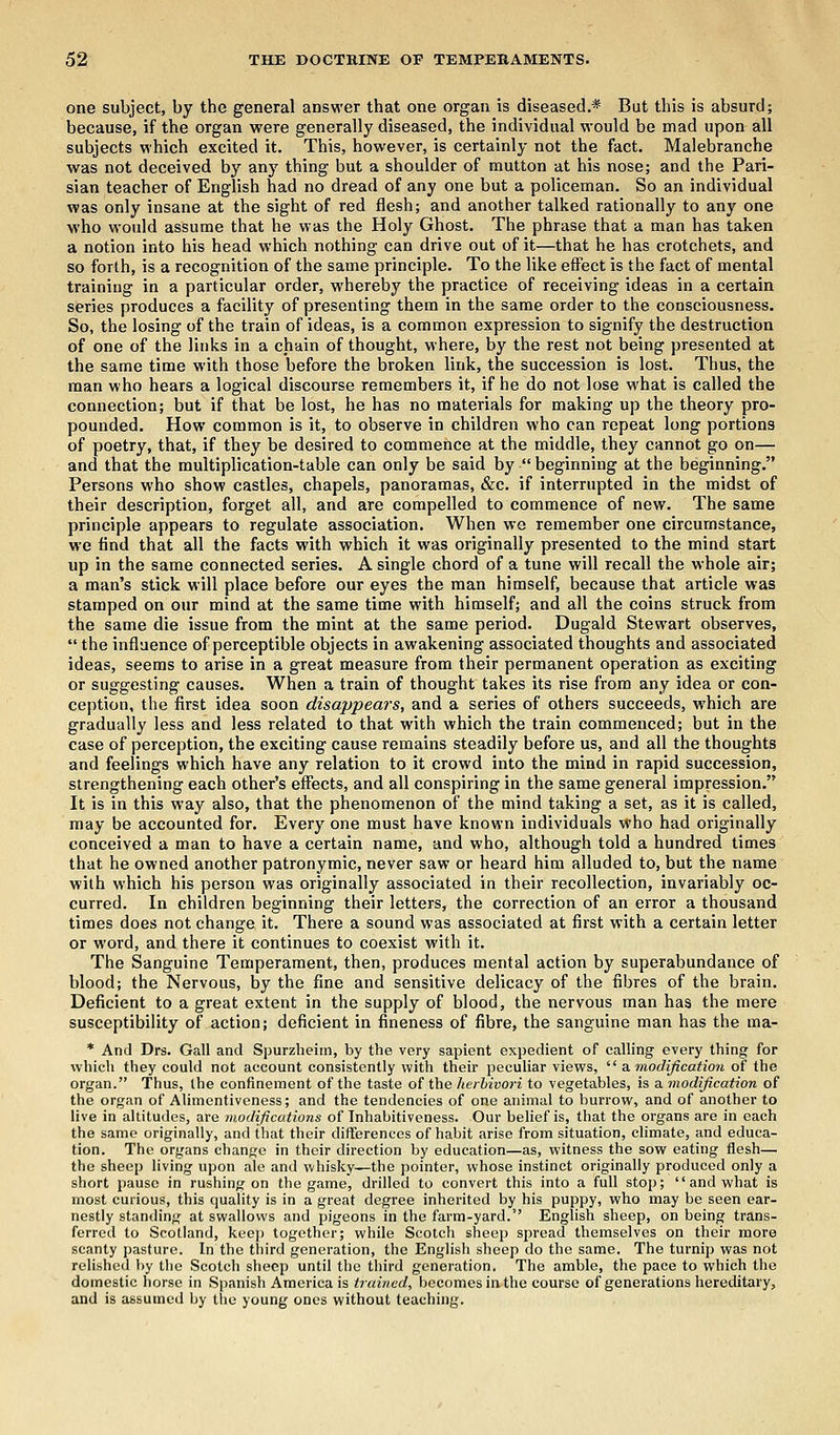 one subject, by the general answer that one organ is diseased.* But this is absurd; because, if the organ were generally diseased, the individual would be mad upon all subjects which excited it. This, however, is certainly not the fact. Malebranche was not deceived by any thing but a shoulder of mutton at his nose; and the Pari- sian teacher of English had no dread of any one but a policeman. So an individual was only insane at the sight of red flesh; and another talked rationally to any one who would assume that he was the Holy Ghost. The phrase that a man has taken a notion into his head which nothing can drive out of it—that he has crotchets, and so forth, is a recognition of the same principle. To the like effect is the fact of mental training in a particular order, whereby the practice of receiving ideas in a certain series produces a facility of presenting them in the same order to the consciousness. So, the losing of the train of ideas, is a common expression to signify the destruction of one of the links in a chain of thought, where, by the rest not being presented at the same time with those before the broken link, the succession is lost. Thus, the man who hears a logical discourse remembers it, if he do not lose what is called the connection; but if that be lost, he has no materials for making up the theory pro- pounded. How common is it, to observe in children who can repeat long portions of poetry, that, if they be desired to commence at the middle, they cannot go on— and that the multiplication-table can only be said by  beginning at the beginning. Persons who show castles, chapels, panoramas, &c. if interrupted in the midst of their description, forget all, and are compelled to commence of new. The same principle appears to regulate association. When we remember one circumstance, we find that all the facts with which it was originally presented to the mind start up in the same connected series. A single chord of a tune will recall the whole air; a man's stick will place before our eyes the man himself, because that article was stamped on our mind at the same time with himself; and all the coins struck from the same die issue from the mint at the same period. Dugald Stewart observes,  the influence of perceptible objects in awakening associated thoughts and associated ideas, seems to arise in a great measure from their permanent operation as exciting or suggesting causes. When a train of thought takes its rise from any idea or con- ception, the first idea soon disappears, and a series of others succeeds, which are gradually less and less related to that with which the train commenced; but in the case of perception, the exciting cause remains steadily before us, and all the thoughts and feelings which have any relation to it crowd into the mind in rapid succession, strengthening each other's effects, and all conspiring in the same general impression. It is in this way also, that the phenomenon of the mind taking a set, as it is called, may be accounted for. Every one must have known individuals who had originally conceived a man to have a certain name, and who, although told a hundred times that he owned another patronymic, never saw or heard him alluded to, but the name with which his person was originally associated in their recollection, invariably oc- curred. In children beginning their letters, the correction of an error a thousand times does not change it. There a sound was associated at first with a certain letter or word, and there it continues to coexist with it. The Sanguine Temperament, then, produces mental action by superabundance of blood; the Nervous, by the fine and sensitive delicacy of the fibres of the brain. Deficient to a great extent in the supply of blood, the nervous man has the mere susceptibility of action; deficient in fineness of fibre, the sanguine man has the ma- * And Drs. Gall and Spurzheim, by the very sapient expedient of calling every thing for which they could not account consistently with their peculiar views,  a modification of the organ. Thus, the confinement of the taste of the herbivori to vegetables, is a modification of the organ of Alimentiveness; and the tendencies of one animal to burrow, and of another to live in altitudes, are modifications of Inhabitiveness. Our belief is, that the organs are in each the same originally, and that their differences of habit arise from situation, climate, and educa- tion. The organs change in their direction by education—as, witness the sow eating flesh— the sheep living upon ale and whisky—the pointer, whose instinct originally produced only a short pause in rushing on the game, drilled to convert this into a full stop;  and what is most curious, this quality is in a great degree inherited by his puppy, who may be seen ear- nestly standing at swallows and pigeons in the farm-yard. English sheep, on being trans- ferred to Scotland, keep together; while Scotch sheep spread themselves on their more scanty pasture. In the third generation, the English sheep do the same. The turnip was not relished by the Scotch sheep until the third generation. The amble, the pace to which the domestic horse in Spanish America is trained, becomes in the course of generations hereditary, and is assumed by the young ones without teaching.