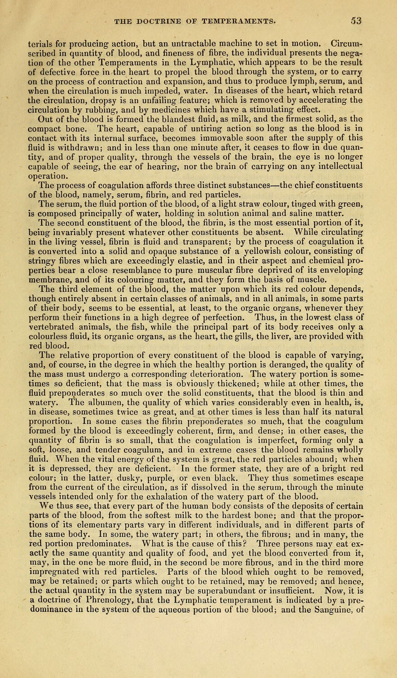 terials for producing action, but an untractable machine to set in motion. Circum- scribed in quantity of blood, and fineness of fibre, the individual presents the nega- tion of the other Temperaments in the Lymphatic, which appears to be the result of defective force in the heart to propel the blood through the system, or to carry on the process of contraction and expansion, and thus to produce lymph, serum, and when the circulation is much impeded, water. In diseases of the heart, which retard the circulation, dropsy is an unfailing feature; which is removed by accelerating the circulation by rubbing, and by medicines which have a stimulating effect. Out of the blood is formed the blandest fluid, as milk, and the firmest solid, as the compact bone. The heart, capable of untiring action so long as the blood is in contact with its internal surface, becomes immovable soon after the supply of this fluid is withdrawn; and in less than one minute after, it ceases to flow in due quan- tity, and of proper quality, through the vessels of the brain, the eye is no longer capable of seeing, the ear of hearing, nor the brain of carrying on any intellectual operation. The process of coagulation affords three distinct substances—the chief constituents of the blood, namely, serum, fibrin, and red particles. The serum, the fluid portion of the blood, of a light straw colour, tinged with green, is composed principally of water, holding in solution animal and saline matter. The second constituent of the blood, the fibrin, is the most essential portion of it, being invariably present whatever other constituents be absent. While circulating in the living vessel, fibrin is fluid and transparent; by the process of coagulation it is converted into a solid and opaque substance of a yellowish colour, consisting of stringy fibres which are exceedingly elastic, and in their aspect and chemical pro- perties bear a close resemblance to pure muscular fibre deprived of its enveloping membrane, and of its colouring matter, and they form the basis of muscle. The third element of the blood, the matter upon which its red colour depends, though entirely absent in certain classes of animals, and in all animals, in some parts of their body, seems to be essential, at least, to the organic organs, whenever they perform their functions in a high degree of perfection. Thus, in the lowest class of vertebrated animals, the fish, while the principal part of its body receives only a colourless fluid, its organic organs, as the heart, the gills, the liver, are provided with red blood. The relative proportion of every constituent of the blood is capable of varying, and, of course, in the degree in which the healthy portion is deranged, the quality of the mass must undergo a corresponding deterioration. The watery portion is some- times so deficient, that the mass is obviously thickened; while at other times, the fluid preponderates so much over the solid constituents, that the blood is thin and watery. The albumen, the quality of which varies considerably even in health, is, in disease, sometimes twice as great, and at other times is less than half its natural proportion. In some cases the fibrin preponderates so much, that the coagulum formed by the blood is exceedingly coherent, firm, and dense; in other cases, the quantity of fibrin is so small, that the coagulation is imperfect, forming only a soft, loose, and tender coagulum, and in extreme cases the blood remains wholly fluid. When the vital energy of the system is great, the red particles abound; when it is depressed, they are deficient. In the former state, they are of a bright red colour; in the latter, dusky, purple, or even black. They thus sometimes escape from the current of the circulation, as if dissolved in the serum, through the minute vessels intended only for the exhalation of the watery part of the blood. We thus see, that every part of the human bod}' consists of the deposits of certain parts of the blood, from the softest milk to the hardest bone; and that the propor- tions of its elementary parts vary in different individuals, and in different parts of the same body. In some, the watery part; in others, the fibrous; and in many, the red portion predominates. What is the cause of this? Three persons may eat ex- actly the same quantity and quality of food, and yet the blood converted from it, may, in the one be more fluid, in the second be more fibrous, and in the third more impregnated with red particles. Parts of the blood which ought to be removed, may be retained; or parts which ought to be retained, may be removed; and hence, the actual quantity in the system may be superabundant or insufficient. Now, it is a doctrine of Phrenology, that the Lymphatic temperament is indicated by a pre- dominance in the system of the aqueous portion of the blood; and the Sanguine, of