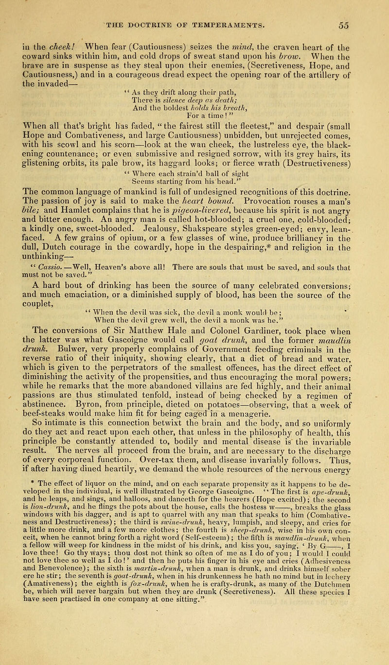 in the cheek! When fear (Cautiousness) seizes the mind, the craven heart of the coward sinks within him, and cold drops of sweat stand upon his brow. When the brave are in suspense as they steal upon their enemies, (Secretiveness, Hope, and Cautiousness,) and in a courageous dread expect the opening roar of the artillery of the invaded— As they drift along their path, There is silence deep as death; And the boldest holds his breath, For a time ! When all that's bright has faded, the fairest still the fleetest, and despair (small Hope and Combativeness, and large Cautiousness) unbidden, but unrejected comes, with his scowl and his scorn—look at the wan cheek, the lustreless eye, the black- ening countenance; or even submissive and resigned sorrow, with its grey hairs, its glistening orbits, its pale brow, its haggard looks; or fierce wrath (Destructiveness) Where each strain'd ball of sight Seems starting from his head. The common language of mankind is full of undesigned recognitions of this doctrine. The passion of joy is said to make the heart bound. Provocation rouses a man's bile; and Hamlet complains that he is pigeon-livered, because his spirit is not angry and bitter enough. An angry man is called hot-blooded; a cruel one, cold-blooded; a kindly one, sweet-blooded. Jealousy, Shakspeare styles green-eyed; envy, lean-, faced. A few grains of opium, or a few glasses of wine, produce brilliancy in the dull, Dutch courage in the cowardly, hope in the despairing,* and religion in the unthinking—■ Cassio.—Well, Heaven's above all! There are souls that must be saved, and souls that must not be saved. A hard bout of drinking has been the source of many celebrated conversions; and much emaciation, or a diminished supply of blood, has been the source of the couplet, When the devil was sick, the devil a monk would be; When the devil grew well, the devil a monk was he. The conversions of Sir Matthew Hale and Colonel Gardiner, took place when the latter was what Gascoigne would call goat drunk, and the former maudlin drunk. Bulwer, very properly complains of Government feeding criminals in the reverse ratio of their iniquity, showing clearly, that a diet of bread and water, which is given to the perpetrators of the smallest offences, has the direct effect of diminishing the activity of the propensities, and thus encouraging the moral powers; while he remarks that the more abandoned villains are fed highly, and their animal passions are thus stimulated tenfold, instead of being checked by a regimen of abstinence. Byron, from principle, dieted on potatoes—observing, that a week of beef-steaks would make him fit for being caged in a menagerie. So intimate is this connection betwixt the brain and the body, and so uniformly do they act and react upon each other, that unless in the philosophy of health, this principle be constantly attended to, bodily and mental disease is the invariable result. The nerves all proceed from the brain, and are necessary to the discharge of every corporeal function. Over-tax them, and disease invariably follows. Thus, if after having dined heartily, we demand the whole resources of the nervous energy * The effect of liquor on the mind, and on each separate propensity as it happens to be de- veloped in the individual, is well illustrated by George Gascoigne. The first is ape-drunk, and he leaps, and sings, and halloos, and danceth for the hearers (Hope excited); the second is lion-drunk, and he flings the pots about the house, calls the hostess w , breaks the glass windows with his dagger, and is apt to quarrel with any man that speaks to him (Combative- ness and Destructiveness); the third is swine-drunk, heavy, lumpish, and sleepy, and cries for a little more drink, and a few more clothes; the fourth is sheep-drunk, wise in bis own con- ceit, when he cannot bring forth a right word (Self-esteem) ; the fifth is maudlin-drunk, when a fellow will weep for kindness in the midst of his drink, and kiss you, saying, ' By G , I love thee! Go thy ways; thou dost not think so often of me as I do of you; I would I could not love thee so well as I do!' and then he puts his finger in his eye and cries (Adhesiveness and Benevolence); the sixth is martin-drunk, when a man is drunk, and drinks himself sober ere he stir; the seventh is goat-drunk, when in his drunkenness he hath no mind but in lechery (Amativeness); the eighth is fox-drunk, when he is crafty-drunk, as many of the Dutchmen be, which will never bargain but when they are drunk (Secretiveness). All these species I have seen practised in one company at one sitting.