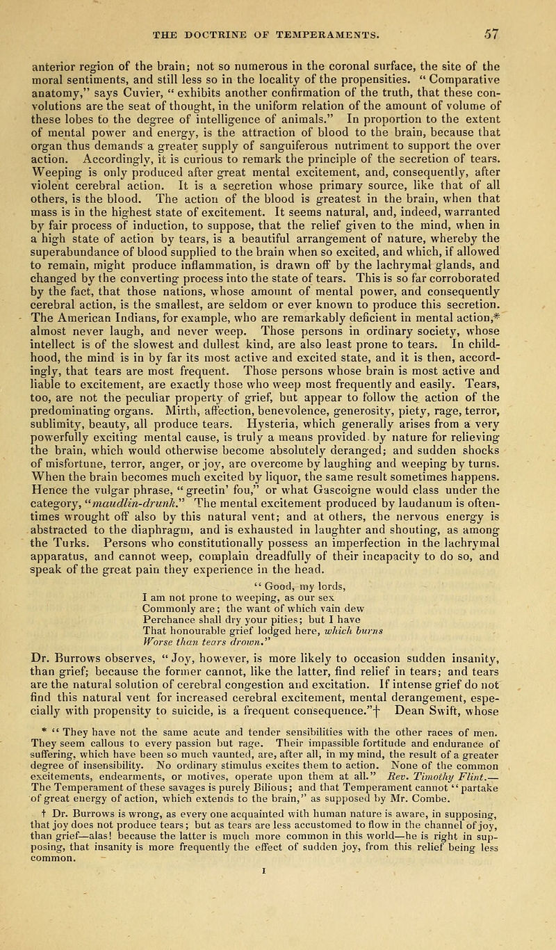 anterior region of the brain; not so numerous in the coronal surface, the site of the moral sentiments, and still less so in the locality of the propensities. Comparative anatomy, says Cuvier, exhibits another confirmation of the truth, that these con- volutions are the seat of thought, in the uniform relation of the amount of volume of these lobes to the degree of intelligence of animals. In proportion to the extent of mental power and energy, is the attraction of blood to the brain, because that organ thus demands a greater supply of sanguiferous nutriment to support the over action. Accordingly, it is curious to remark the principle of the secretion of tears. Weeping is only produced after great mental excitement, and, consequently, after violent cerebral action. It is a secretion whose primary source, like that of all others, is the blood. The action of the blood is greatest in the brain, when that mass is in the highest state of excitement. It seems natural, and, indeed, warranted by fair process of induction, to suppose, that the relief given to the mind, when in a high state of action by tears, is a beautiful arrangement of nature, whereby the superabundance of blood supplied to the brain when so excited, and which, if allowed to remain, might produce inflammation, is drawn off by the lachrymal glands, and changed by the converting process into the state of tears. This is so far corroborated by the fact, that those nations, whose amount of mental power, and consequently cerebral action, is the smallest, are seldom or ever known to produce this secretion. The American Indians, for example, who are remarkably deficient in mental action,* almost never laugh, and never weep. Those persons in ordinary society, whose intellect is of the slowest and dullest kind, are also least prone to tears. In child- hood, the mind is in by far its most active and excited state, and it is then, accord- ingly, that tears are most frequent. Those persons whose brain is most active and liable to excitement, are exactly those who weep most frequently and easily. Tears, too, are not the peculiar property of grief, but appear to follow the action of the predominating organs. Mirth, affection, benevolence, generosity, piety, rage, terror, sublimity, beauty, all produce tears. Hysteria, which generally arises from a very powerfully exciting mental cause, is truly a means provided, by nature for relieving the brain, which would otherwise become absolutely deranged; and sudden shocks of misfortune, terror, anger, or joy, are overcome by laughing and weeping by turns. When the brain becomes much excited by liquor, the same result sometimes happens. Hence the vulgar phrase, greetin' fou, or what Gascoigne would class under the category, maudlin-drunk. The mental excitement produced by laudanum is often- times wrought off also by this natural vent; and at others, the nervous energy is abstracted to the diaphragm, and is exhausted in laughter and shouting, as among the Turks. Persons who constitutionally possess an imperfection in the lachrymal apparatus, and cannot weep, complain dreadfully of their incapacity to do so, and speak of the great pain they experience in the head. Good, my lords, I am not prone to weeping, as our sex Commonly are; the want of which vain dew Perchance shall dry your pities; but I have That honourable grief lodged here, which turns Worse than tears droivn. Dr. Burrows observes, Joy, however, is more likely to occasion sudden insanity, than grief; because the former cannot, like the latter, find relief in tears; and tears are the natural solution of cerebral congestion and excitation. If intense grief do not find this natural vent for increased cerebral excitement, mental derangement, espe- cially with propensity to suicide, is a frequent consequenee.f Dean Swift, whose * They have not the same acute and tender sensibilities with the other races of men. They seem callous to every passion but rage. Their impassible fortitude and endurance of suffering, which have been so much vaunted, are, after all, in my mind, the result of a greater degree of insensibility. No ordinary stimulus excites them to action. None of the common excitements, endearments, or motives, operate upon them at all. Rev. Timothy Flint.— The Temperament of these savages is purely Bilious; and that Temperament cannot partake of great energy of action, which extends to the brain,'' as supposed by Mr. Combe. t Dr. Burrows is wrong, as every one acquainted with human nature is aware, in supposing, that joy does not produce tears; but as tears are less accustomed to flow in the channel of joy, than grief—alas! because the latter is much more common in this world—he is right in sup- posing, that insanity is more frequently the effect of sudden joy, from this relief being less common.