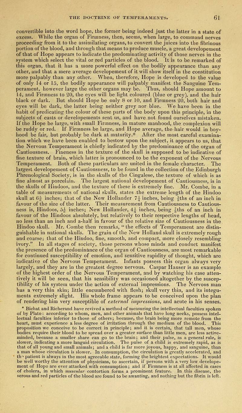 convertible into the word hope, the former being indeed just the latter in a state of excess. While the organ of Firmness, then, seems, when large, to command nerves proceeding from it to the assimilating organs, to convert the juices into the fibrinous portion of the blood, and through that means to produce muscle, a great developement of that of Hope appears to indicate the predominating activity of those nerves in the system which select the vital or red particles of the blood. It is to be remarked of this organ, that it has a more powerful effect on the bodily appearance than any other, and that a mere average developement of it will show itself in the constitution more palpably than any other. When, therefore, Hope is developed to the value of only 14 or 15, the bodily appearance will palpably manifest the Sanguine Tem- perament, however large the other organs may be. Thus, should Hope amount to 14, and Firmness to 20, the eyes will be light coloured (blue or grey), and the hair black or dark. But should Hope be only 8 or 10, and Firmness 20, both hair and eyes will be dark, the latter being neither grey nor blue. We have been in the habit of predicating the colour of these parts of the body upon this principle, in the subjects of casts or developements sent us, and have not found ourselves mistaken. If the Hope be large, with small Firmness, in mature manhood, the complexion will be ruddy or red. If Firmness be large, and Hope average, the hair would in bo}r- hood be fair, but probably be dark at maturity.* After the most careful examina- tion which we have been enabled to bestow upon the subject, it appears to us, that the Nervous Temperament is chiefly indicated by the predominance of the organ of Cautiousness. Fineness in the texture of the skull is supposed to be indicative of fine texture of brain, which latter is pronounced to be the exponent of the Nervous Temperament. Both of these particulars are united in the female character. The largest developement of Cautiousness, to be found in the collection of the Edinburgh Phrenological Society, is in the skulls of the Cingalese, the texture of which is as fine almost as porcelain. The largest national developement of Cautiousness, is in the skulls of Hindoos, and the texture of these is extremely fine. Mr. Combe, in a table of measurements of national skulls, states the extreme length of the Hindoo skull at 6| inches; that of the New Hollander 1\ inches, being f ths of an inch in favour of the size of the latter. Their measurement from Cautiousness to Cautious- ness is, Hindoos, 5^ inches; New Hollander, 4^ inches, being |ths of an inch in favour of the Hindoos absolutely, but relatively to their respective lengths of head, no less than an inch and a-half in favour of the relative size of Cautiousness in the Hindoo skull. Mr. Combe then remarks,  the effects of Temperament are distin- guishable in national skulls. The grain of the New Holland skull is extremely rough and coarse; that of the Hindoo, fine, smooth, and compact, more closely resembling ivory. In all stages of society, those persons whose minds and conduct manifest the presence of the predominance of the organ of Cautiousness, are most remarkable for continued susceptibility of emotion, and sensitive rapidity of thought, which are indicative of the Nervous Temperament. Infants possess this organ always very largely, and they are in the greatest degree nervous. Caspar Hauser is an example of the highest order of the Nervous Temperament, and by watching his case atten- tively it will be seen, that his sensibility was occasioned altogether by the suscep- tibility of his system under the action of external impressions. The Nervous man has a very thin skin; little encumbered with flesh; skull very thin, and its integu- ments extremely slight. His whole frame appears to be conceived upon the plan of rendering him very susceptible of external impressions, and acute in his senses. * Bichat and Richerand have revived a method of measuring- the intellectual faculties spoken of by Plato: according to whom, men, and other animals that have long necks, possess intel- lectual faculties inferior to those of others; because, the brain being more remote from the heart, must experience a less degree of irritation through the medium of the blood. This proposition we conceive to be correct in principle; and it is certain, that tall men, whose bodies require their blood to be spread over a greater surface than little men, are less active- mindedj because a smaller share can go to the brain; and their pulse, as a general rule, is slower, indicating a more languid circulation. The pulse of a child is extremely rapid, as is that of all young and small animals; and a child is far more joyous, happy, and sanguine, than a man whose circulation is slower. In consumption, the circulation is greatly accelerated, and th> patient is always in the most agreeable state, forming the brightest expectations. It would be well worthy the attention of physicians, to ascertain, if persons with a very low develope- ment of Hope are ever attacked with consumption; and if Firmness is at all affected in cases of cholera, in which muscular contortion forms a prominent feature. In this disease, the serous and red particles of the blood are found to be awanting, and nothing but the fibrin is left.