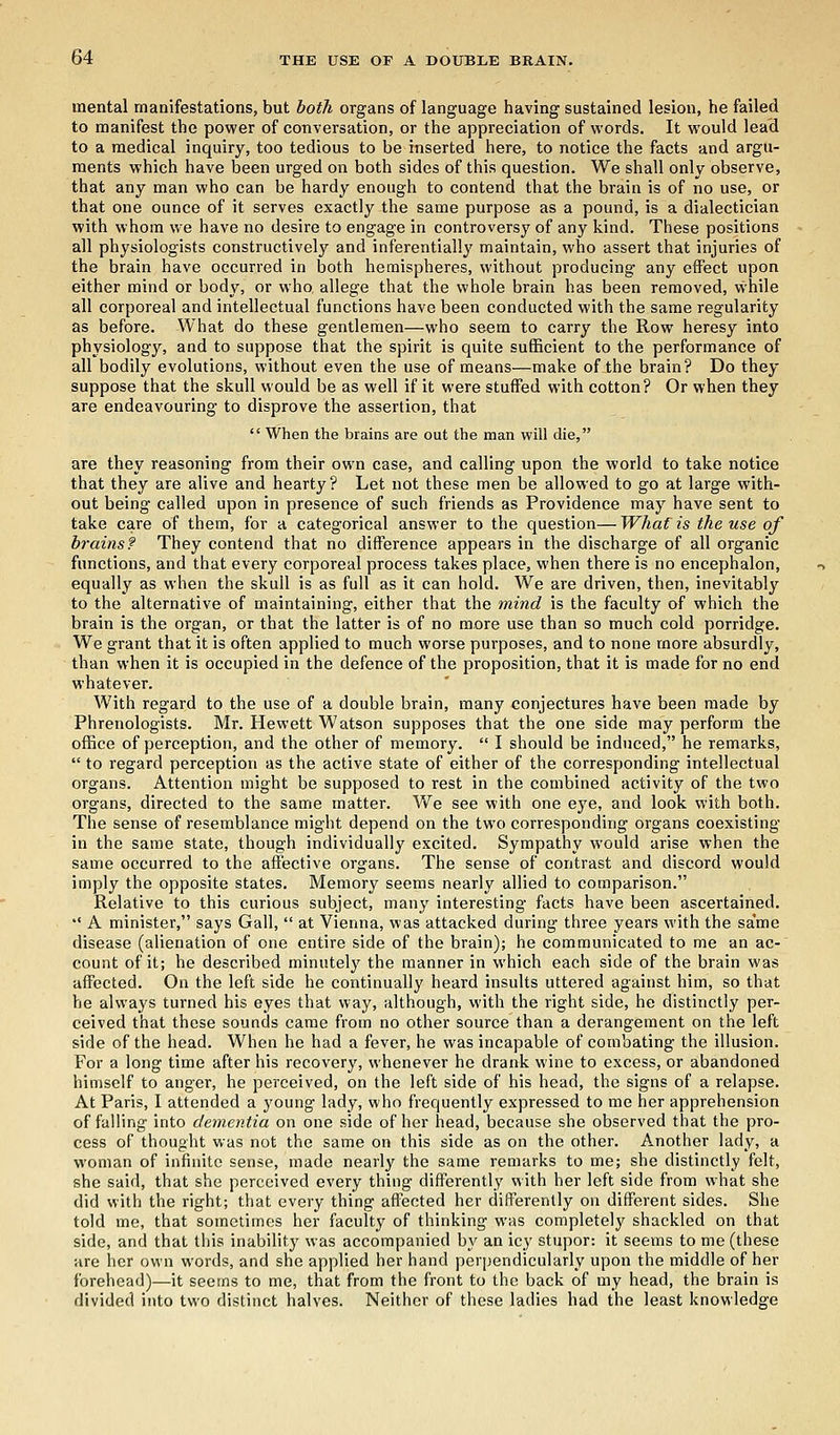 mental manifestations, but both organs of language having sustained lesion, he failed to manifest the power of conversation, or the appreciation of words. It would lead to a medical inquiry, too tedious to be inserted here, to notice the facts and argu- ments which have been urged on both sides of this question. We shall only observe, that any man who can be hardy enough to contend that the brain is of no use, or that one ounce of it serves exactly the same purpose as a pound, is a dialectician with whom we have no desire to engage in controversy of any kind. These positions all physiologists constructively and inferentially maintain, who assert that injuries of the brain have occurred in both hemispheres, without producing any effect upon either mind or body, or who allege that the whole brain has been removed, while all corporeal and intellectual functions have been conducted with the same regularity as before. What do these gentlemen—who seem to carry the Row heresy into physiology, and to suppose that the spirit is quite sufficient to the performance of all bodily evolutions, without even the use of means—make of the brain? Do they suppose that the skull would be as well if it were stuffed with cotton? Or when they are endeavouring to disprove the assertion, that  When the brains are out the man will die, are they reasoning from their own case, and calling upon the world to take notice that they are alive and hearty? Let not these men be allowed to go at large with- out being called upon in presence of such friends as Providence may have sent to take care of them, for a categorical answer to the question—What is the use of brains? They contend that no difference appears in the discharge of all organic functions, and that every corporeal process takes place, when there is no encephalon, equally as when the skull is as full as it can hold. We are driven, then, inevitably to the alternative of maintaining, either that the mind is the faculty of which the brain is the organ, or that the latter is of no more use than so much cold porridge. We grant that it is often applied to much worse purposes, and to none more absurdly, than when it is occupied in the defence of the proposition, that it is made for no end whatever. With regard to the use of a double brain, many conjectures have been made by Phrenologists. Mr. Hewett Watson supposes that the one side may perform the office of perception, and the other of memory.  I should be induced, he remarks,  to regard perception as the active state of either of the corresponding intellectual organs. Attention might be supposed to rest in the combined activity of the two organs, directed to the same matter. We see with one eye, and look with both. The sense of resemblance might depend on the two corresponding organs coexisting in the same state, though individually excited. Sympathy would arise when the same occurred to the affective organs. The sense of contrast and discord would imply the opposite states. Memory seems nearly allied to comparison. Relative to this curious subject, many interesting facts have been ascertained. •' A minister, says Gall,  at Vienna, was attacked during three years with the same disease (alienation of one entire side of the brain); he communicated to me an ac- count of it; he described minutely the manner in which each side of the brain was affected. On the left side he continually heard insults uttered against him, so that he always turned his eyes that way, although, with the right side, he distinctly per- ceived that these sounds came from no other source than a derangement on the left side of the head. When he had a fever, he was incapable of combating the illusion. For a long time after his recovery, whenever he drank wine to excess, or abandoned himself to anger, he perceived, on the left side of his head, the signs of a relapse. At Paris, I attended a young lady, who frequently expressed to me her apprehension of falling into dementia on one side of her head, because she observed that the pro- cess of thought was not the same on this side as on the other. Another lady, a woman of infinite sense, made nearly the same remarks to me; she distinctly felt, she said, that she perceived every thing differently with her left side from what she did with the right; that every thing affected her differently on different sides. She told me, that sometimes her faculty of thinking was completely shackled on that side, and that this inability was accompanied by an icy stupor: it seems to me (these are her own words, and she applied her hand perpendicularly upon the middle of her forehead)—it seems to me, that from the front to the back of my head, the brain is divided into two distinct halves. Neither of these ladies had the least knowledge