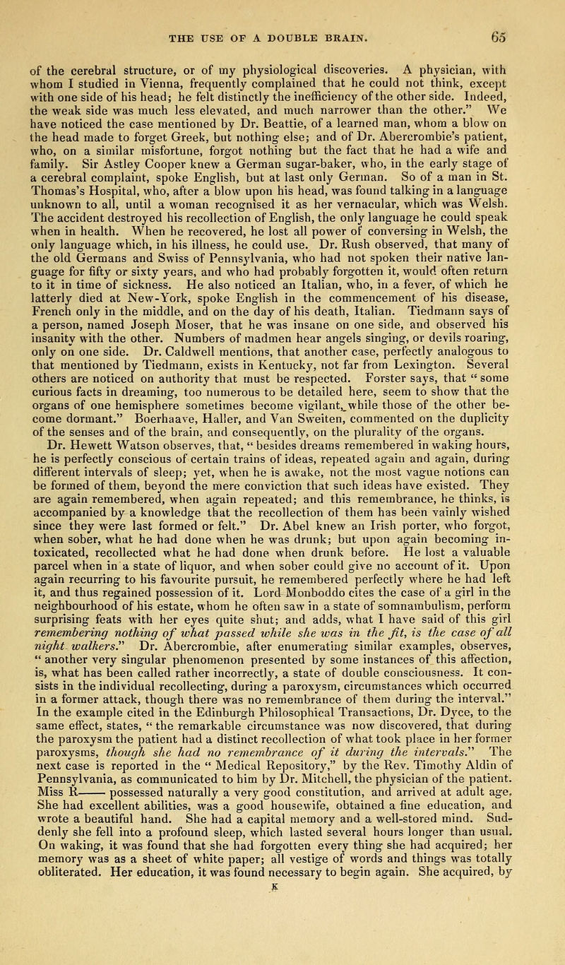 of the cerebral structure, or of my physiological discoveries. A physician, with whom I studied in Vienna, frequently complained that he could not think, except with one side of his head; he felt distinctly the inefficiency of the other side. Indeed, the weak side was much less elevated, and much narrower than the other. We have noticed the case mentioned by Dr. Beattie, of a learned man, whom a blow on the head made to forget Greek, but nothing else; and of Dr. Abercrombie's patient, who, on a similar misfortune, forgot nothing but the fact that he had a wife and family. Sir Astley Cooper knew a German sugar-baker, who, in the early stage of a cerebral complaint, spoke English, but at last only German. So of a man in St. Thomas's Hospital, who, after a blow upon his head, was found talking in a language unknown to all, until a woman recognised it as her vernacular, which was Welsh. The accident destroyed his recollection of English, the only language he could speak when in health. When he recovered, he lost all power or conversing in Welsh, the only language which, in his illness, he could use. Dr. Rush observed, that many of the old Germans and Swiss of Pennsylvania, who had not spoken their native lan- guage for fifty or sixty years, and who had probably forgotten it, would often return to it in time of sickness. He also noticed an Italian, who, in a fever, of which he latterly died at New-York, spoke English in the commencement of his disease, French only in the middle, and on the day of his death, Italian. Tiedmann says of a person, named Joseph Moser, that he was insane on one side, and observed his insanity with the other. Numbers of madmen hear angels singing, or devils roaring, only on one side. Dr. Caldwell mentions, that another case, perfectly analogous to that mentioned by Tiedmann, exists in Kentucky, not far from Lexington. Several others are noticed on authority that must be respected. Forster says, that some curious facts in dreaming, too numerous to be detailed here, seem to show that the organs of one hemisphere sometimes become vigilant,,while those of the other be- come dormant. Boerhaave, Haller, and Van Sweiten, commented on the duplicity of the senses and of the brain, and consequently, on the plurality of the organs. Dr. Hewett Watson observes, that,  besides dreams remembered in waking hours, he is perfectly conscious of certain trains of ideas, repeated again and again, during different intervals of sleep; yet, when he is awake, not the most vague notions can be formed of them, beyond the mere conviction that such ideas have existed. They are again remembered, when again repeated; and this remembrance, he thinks, is accompanied by a knowledge that the recollection of them has been vainly wished since they were last formed or felt. Dr. Abel knew an Irish porter, who forgot, when sober, what he had done when he was drunk; but upon again becoming in- toxicated, recollected what he had done when drunk before. He lost a valuable parcel when in a state of liquor, and when sober could give no account of it. Upon again recurring to his favourite pursuit, he remembered perfectly where he had left it, and thus regained possession of it. Lord Monboddo cites the case of a girl in the neighbourhood of his estate, whom he often saw in a state of somnambulism, perform surprising feats with her eyes quite shut; and adds, what I have said of this girl remembering nothing of what passed while she was in the Jit, is the case of all night, walkers. Dr. Abercrombie, after enumerating similar examples, observes,  another very singular phenomenon presented by some instances of this affection, is, what has been called rather incorrectly, a state of double consciousness. It con- sists in the individual recollecting, during a paroxysm, circumstances which occurred in a former attack, though there was no remembrance of them during the interval. In the example cited in the Edinburgh Philosophical Transactions, Dr. Dyce, to the same effect, states,  the remarkable circumstance was now discovered, that during the paroxysm the patient had a distinct recollection of what took place in her former paroxysms, though she had no remembrance of it during the intervals.'1'' The next case is reported in the  Medical Repository, by the Rev. Timothy Aldin of Pennsylvania, as communicated to him by Dr. Mitchell, the physician of the patient. Miss R possessed naturally a very good constitution, and arrived at adult age. She had excellent abilities, was a good housewife, obtained a fine education, and wrote a beautiful hand. She had a capital memory and a well-stored mind. Sud- denly she fell into a profound sleep, which lasted several hours longer than usual. On waking, it was found that she had forgotten every thing she had acquired; her memory was as a sheet of white paper; all vestige of words and things was totally obliterated. Her education, it was found necessary to begin again. She acquired, by