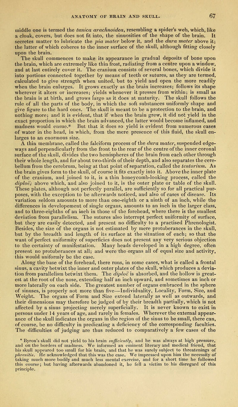 middle one is termed the tunica arachnoidea, resembling a spider's web, which, like a cloak, covers, but does not fit into, the sinuosities of the shape of the brain. It secretes matter to lubricate the pia mater below it, and the dura mater above it; the latter of which coheres to the inner surface of the skull, although fitting closely upon the brain. The skull commences to make its appearance in gradual deposits of bone upon the brain, which are extremely like thin frost, radiating from a centre upon a window, and at last entirely cover it. The cranium consists of several bones, which divide it into portions connected together by means of teeth or sutures, as they are termed, calculated to give strength when united, but to yield and open the more readily when the brain enlarges. It grows exactly as the brain increases; follows its shape wherever it alters or increases; yields whenever it presses from within; is small as the brain is at birth, and grows large as it does at maturity. The skull follows the rule of all the parts of the body, in which the soft substances uniformly shape and give figure to the hard ones. The skull is meant to be a protection to the brain, and nothing more; and it is evident, that if when the brain grew, it did not yield in the exact proportion in which the brain advanced, the latter would become inflamed, and madness would ensue.* But that it does so yield is evident from numerous cases of water in the head, in which, from the mere presence of this fluid, the skull en- larges to an enormous size. A thin membrane, called the falciform process of the dura mater, suspended edge- ways and perpendicularly from the front to the rear of the centre of the inner coronal surface of the skull, divides the two hemispheres of the brain from each other through their whole length, and for about two-thirds of their depth, and also separates the cere- bellum from the cerebrum, being at that point of separation, called the tentorium. As the brain gives form to the skull, of course it fits exactly into it. Above the inner plate of the cranium, and joined to it, is a thin honeycomb-looking process, called the diploe; above which, and also joined to it, is the outer plate or table of the skull. These plates, although not perfectly parallel, are sufficiently so for all practical pur- poses, with the exception to be afterwards noticed, and also of cases of disease. Its variation seldom amounts to more than one-eighth or a ninth of an inch, while the differences in developement of single organs, amounts to an inch in the larger class, and to three-eighths of an inch in those of the forehead, where there is the smallest deviation from parallelism. The sutures also interrupt perfect uniformity of surface, but they are easily detected, and present no difficulty to a practised Phrenologist. Besides, the size of the organs is not estimated by mere protuberances in the skull, but by the breadth and length of its surface at the situation of each; so that the want of perfect uniformity of superficies does not present any very serious objection to the certainty of manifestation. Many heads developed in a high degree, often present no protuberances at all; and were the organs all of equal size and activity, this would uniformly be the case. Along the base of the forehead, there runs, in some cases, what is called a frontal sinus, a cavity betwixt the inner and outer plates of the skull, which produces a devia- tion from parallelism betwixt them. The diploe is absorbed, and the hollow is great- est at the root of the nose, extending half an inch upward, and sometimes an inch or more laterally on each side. The greatest number of organs embraced in the sphere of sinuses, is properly not more than five—Individuality, Locality, Form, Size, and Weight. The organs of Form and Size extend laterally as well as outwards, and their dimensions may therefore be judged of by their breadth partially, which is not affected by a sinus projecting merely superficially. It is never known to exist in persons under 14 years of age, and rarely in females. Wherever the external appear- ance of the skull indicates the organs in the region of the sinus to be small, there can, of course, be no difficulty in predicating a deficiency of the corresponding faculties. The difficulties of judging are thus reduced to comparatively a few cases of the * Byron's skull did not yield to his brain sufficiently, and he was always at high pressure, and on the borders of madness. We informed an eminent literary and medical friend, that his skull appeared too small for his brain, and that he was surely subject to threatenings of phrenitis. He acknowledged that this was the case. We impressed upon him the necessity of taking much more bodily and much less mental exercise, and for a short time he followed this course; but having afterwards abandoned it, he fell a victim to his disregard of this principle.