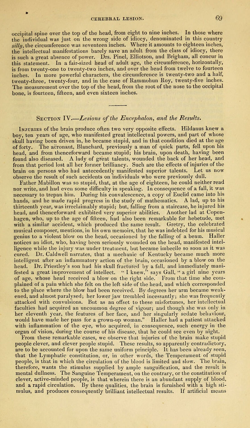 occipital spine over the top of the head, from eight to nine inches. In those where the individual was just on the wrong side of idiocy, denominated in this country silly, the circumference was seventeen inches. Where it amounts to eighteen inches, the intellectual manifestations barely save an adult from the class of idiocy, there is such a great absence of power. Drs. Pinel, Elliotson, and Brigham, all concur in this statement. In a fair-sized head of adult age, the circumference, horizontally, is from twenty-one to twenty-two inches, and over the head from twelve to fourteen inches. In more powerful characters, the circumference is twenty-two and a half, twenty-three, twenty-four, and in the case of Rammohun Roy, twenty-five inches. The measurement over the top of the head, from the root of the nose to the occipital bone, is fourteen, fifteen, and even sixteen inches. Section IV Lesions of the Encephalon, and the Results. Injuries of the brain produce often two very opposite effects. Hildanus knew a boy, ten years of age, who manifested great intellectual powers, and part of whose skull having been driven in, he became stupid, and in that condition died at the age of forty. The aeronaut, Blauchard, previously a man of quick parts, fell upon his head, and from thenceforward became stupid; his brain, upon death, having been found also diseased. A lady of great talents, wounded the back of her head, and from that period lost all her former brilliancy. Such are the effects of injuries of the brain on persons who had antecedently manifested superior talents. Let us now observe the result of such accidents on individuals who were previously dull. Father Mabillon was so stupid, that, at the age of eighteen, he could neither read nor write, and had even some difficulty in speaking. In consequence of a fall, it was necessary to trepan him. During his convalescence, a copy of Euclid came into his hands, and he made rapid progress in the study of mathematics. A lad, up to his thirteenth year, was irreclaimably stupid; but, falling from a staircase, he injured his head, and thenceforward exhibited very superior abilities. Another lad at Copen- hagen, who, up to the age of fifteen, had also been remarkable for hebetude, met with a similar accident, which produced the same result. Gretry, the celebrated musical composer, mentions, in his own memoirs, that he was indebted for his musical genius to a violent blow on the head, occasioned by the falling of a beam. Haller notices an idiot, who, having been seriously wounded on the head, manifested intel- ligence while the injury was under treatment, but became imbecile so soon as it was cured. Dr. Caldwell narrates, that a mechanic of Kentucky became much more intelligent after an inflammatory action of the brain, occasioned by a blow on the head. Dr. Priestley's son had his skull fractured by a fall, and immediately mani- fested a great improvement of intellect.  I knew, says Gall,  a girl nine years of age, whose head received a blow on the right side. From that time she com- plained of a pain which she felt on the left, side of the head, and which corresponded ito the place where the blow had been received. By degrees her arm became weak- ened, and almost paralysed; her lower jaw trembled incessantly; she was frequently attacked with convulsions. But as an offset to these misfortunes, her intellectual faculties had acquired an uncommon degree of vigour; and though she was only in her eleventh year, the features of her face, and her singularly sedate behaviour, would have made her pass for a grown-up woman. Haller had a patient attacked with inflammation of the eye, who acquired, in consequence, such energy in the organ of vision, during the course of his disease, that he could see even by night. From these remarkable cases, we observe that injuries of the brain make stupid people clever, and clever people stupid. These results, so apparently contradictory, are to be accounted for upon the same uniform principle. It has been already seen, that the Lymphatic constitution, or, in other words, the Temperament of stupid people, is that in which the circulation of the blood is limited and slow. The brain, therefore, wants the stimulus supplied by ample sanguification, and the result is mental dullness. The Sanguine Temperament, on the contrary, or the constitution of clever, active-minded people, is that wherein there is an abundant supply of blood, and a rapid circulation. By these qualities, the brain is furnished with a high sti- mulus, and produces consequently brilliant intellectual results. If artificial means