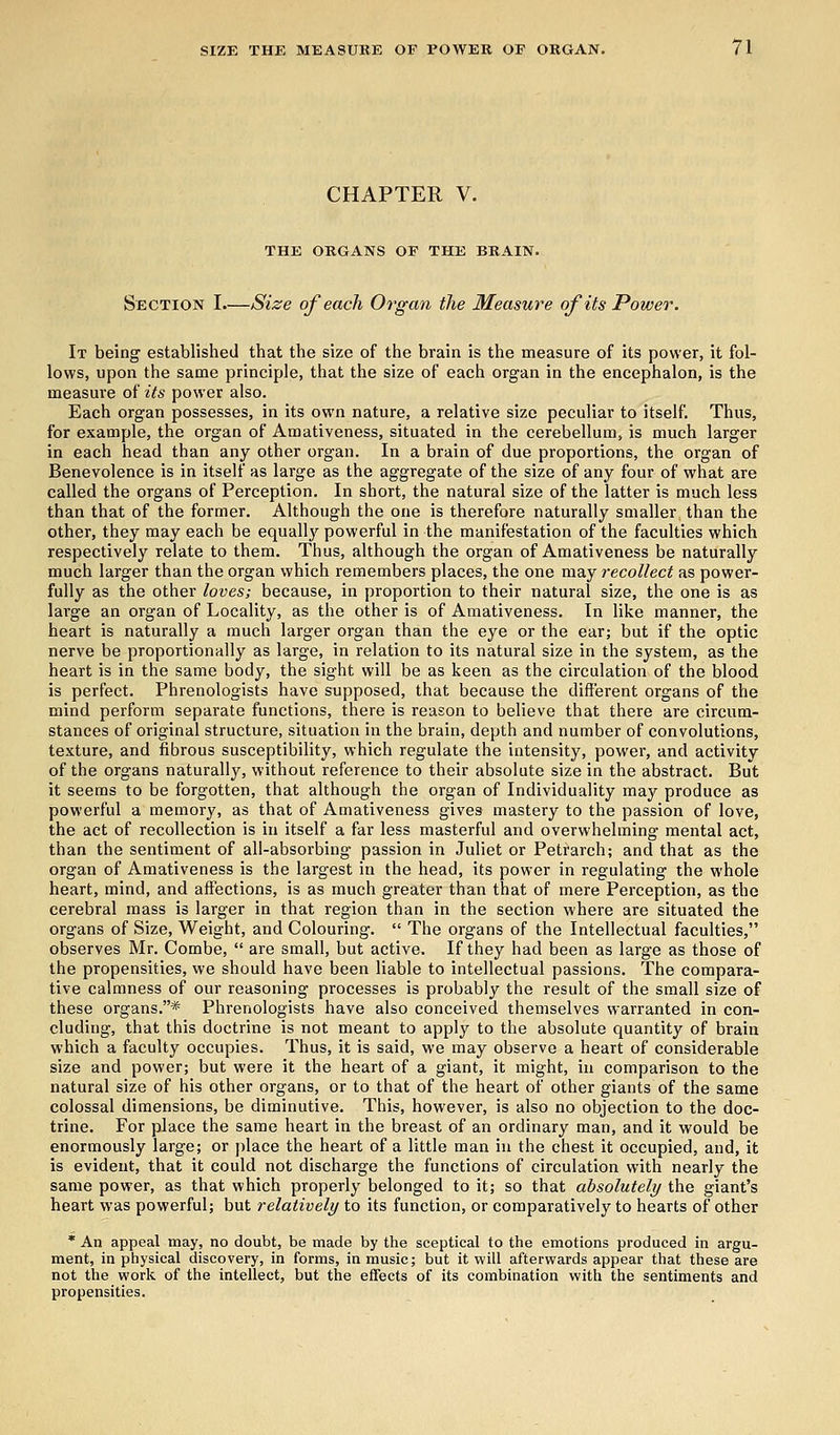 CHAPTER V. THE ORGANS OF THE BRAIN. Section I.—Size of each Organ the Measure of its Power. It being established that the size of the brain is the measure of its power, it fol- lows, upon the same principle, that the size of each organ in the encephalon, is the measure of its power also. Each organ possesses, in its own nature, a relative size peculiar to itself. Thus, for example, the organ of Amativeness, situated in the cerebellum, is much larger in each head than any other organ. In a brain of due proportions, the organ of Benevolence is in itself as large as the aggregate of the size of any four of what are called the organs of Perception. In short, the natural size of the latter is much less than that of the former. Although the one is therefore naturally smaller than the other, they may each be equally powerful in the manifestation of the faculties which respectively relate to them. Thus, although the organ of Amativeness be naturally much larger than the organ which remembers places, the one may recollect as power- fully as the other loves; because, in proportion to their natural size, the one is as large an organ of Locality, as the other is of Amativeness. In like manner, the heart is naturally a much larger organ than the eye or the ear; but if the optic nerve be proportionally as large, in relation to its natural size in the system, as the heart is in the same body, the sight will be as keen as the circulation of the blood is perfect. Phrenologists have supposed, that because the different organs of the mind perform separate functions, there is reason to believe that there are circum- stances of original structure, situation in the brain, depth and number of convolutions, texture, and fibrous susceptibility, which regulate the intensity, power, and activity of the organs naturally, without reference to their absolute size in the abstract. But it seems to be forgotten, that although the organ of Individuality may produce as powerful a memory, as that of Amativeness gives mastery to the passion of love, the act of recollection is in itself a far less masterful and overwhelming mental act, than the sentiment of all-absorbing passion in Juliet or Petrarch; and that as the organ of Amativeness is the largest in the head, its power in regulating the whole heart, mind, and affections, is as much greater than that of mere Perception, as the cerebral mass is larger in that region than in the section where are situated the organs of Size, Weight, and Colouring.  The organs of the Intellectual faculties, observes Mr. Combe,  are small, but active. If they had been as large as those of the propensities, we should have been liable to intellectual passions. The compara- tive calmness of our reasoning processes is probably the result of the small size of these organs.* Phrenologists have also conceived themselves warranted in con- cluding, that this doctrine is not meant to apply to the absolute quantity of brain which a faculty occupies. Thus, it is said, we may observe a heart of considerable size and power; but were it the heart of a giant, it might, in comparison to the natural size of his other organs, or to that of the heart of other giants of the same colossal dimensions, be diminutive. This, however, is also no objection to the doc- trine. For place the same heart in the breast of an ordinary man, and it would be enormously large; or place the heart of a little man in the chest it occupied, and, it is evident, that it could not discharge the functions of circulation with nearly the same power, as that which properly belonged to it; so that absolutely the giant's heart was powerful; but relatively to its function, or comparatively to hearts of other * An appeal may, no doubt, be made by the sceptical to the emotions produced in argu- ment, in physical discovery, in forms, in music; but it will afterwards appear that these are not the work of the intellect, but the effects of its combination with the sentiments and propensities.