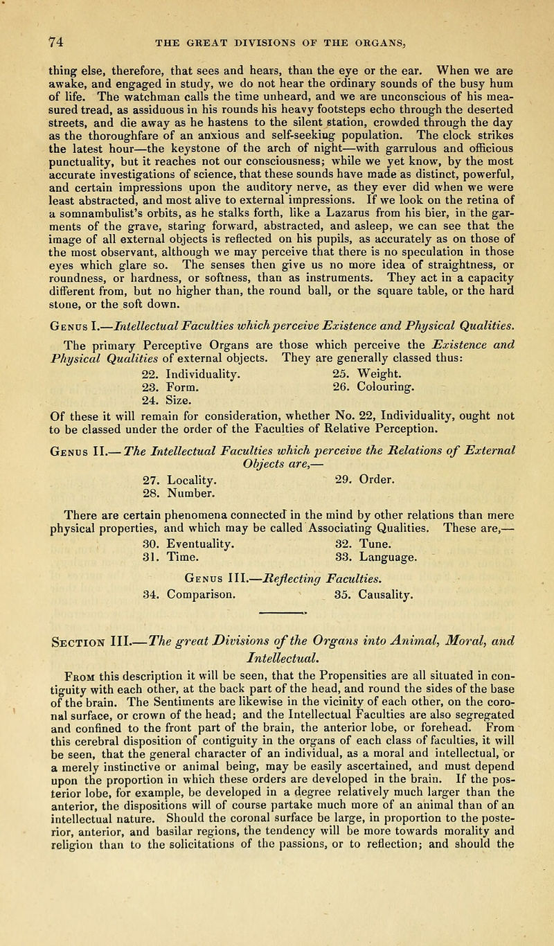 thing else, therefore, that sees and hears, than the eye or the ear. When we are awake, and engaged in study, we do not hear the ordinary sounds of the busy hum of life. The watchman calls the time unheard, and we are unconscious of his mea- sured tread, as assiduous in his rounds his heavy footsteps echo through the deserted streets, and die away as he hastens to the silent station, crowded through the day as the thoroughfare of an anxious and self-seeking population. The clock strikes the latest hour—the keystone of the arch of night—with garrulous and officious punctuality, but it reaches not our consciousness; while we yet know, by the most accurate investigations of science, that these sounds have made as distinct, powerful, and certain impressions upon the auditory nerve, as they ever did when we were least abstracted, and most alive to external impressions. If we look on the retina of a somnambulist's orbits, as he stalks forth, like a Lazarus from his bier, in the gar- ments of the grave, staring forward, abstracted, and asleep, we can see that the image of all external objects is reflected on his pupils, as accurately as on those of the most observant, although we may perceive that there is no speculation in those eyes which glare so. The senses then give us no more idea of straightness, or roundness, or hardness, or softness, than as instruments. They act in a capacity different from, but no higher than, the round ball, or the square table, or the hard stone, or the soft down. Genus I.—Intellectual Faculties which perceive Existence and Physical Qualities. The primary Perceptive Organs are those which perceive the Existence and Physical Qualities of external objects. They are generally classed thus: 22. Individuality. 25. Weight. 23. Form. 26. Colouring. 24. Size. Of these it will remain for consideration, whether No. 22, Individuality, ought not to be classed under the order of the Faculties of Relative Perception. Genus II.— The Intellectual Faculties which perceive the Relations of External Objects are,— 27. Locality. 29. Order. 28. Number. There are certain phenomena connected in the mind by other relations than mere physical properties, and which may be called Associating Qualities. These are,— 30. Eventuality. 32. Tune. 31. Time. 33. Language. Genus III.—Reflecting Faculties. 34. Comparison. 35. Causality. Section III.—The great Divisions of the Organs into Animal, Moral, and Intellectual. From this description it will be seen, that the Propensities are all situated in con- tiguity with each other, at the back part of the head, and round the sides of the base of the brain. The Sentiments are likewise in the vicinity of each other, on the coro- nal surface, or crown of the head; and the Intellectual Faculties are also segregated and confined to the front part of the brain, the anterior lobe, or forehead. From this cerebral disposition of contiguity in the organs of each class of faculties, it will be seen, that the general character of an individual, as a moral and intellectual, or a merely instinctive or animal being, may be easily ascertained, and must depend upon the proportion in which these orders are developed in the brain. If the pos- terior lobe, for example, be developed in a degree relatively much larger than the anterior, the dispositions will of course partake much more of an animal than of an intellectual nature. Should the coronal surface be large, in proportion to the poste- rior, anterior, and basilar regions, the tendency will be more towards morality and religion than to the solicitations of the passions, or to reflection; and should the