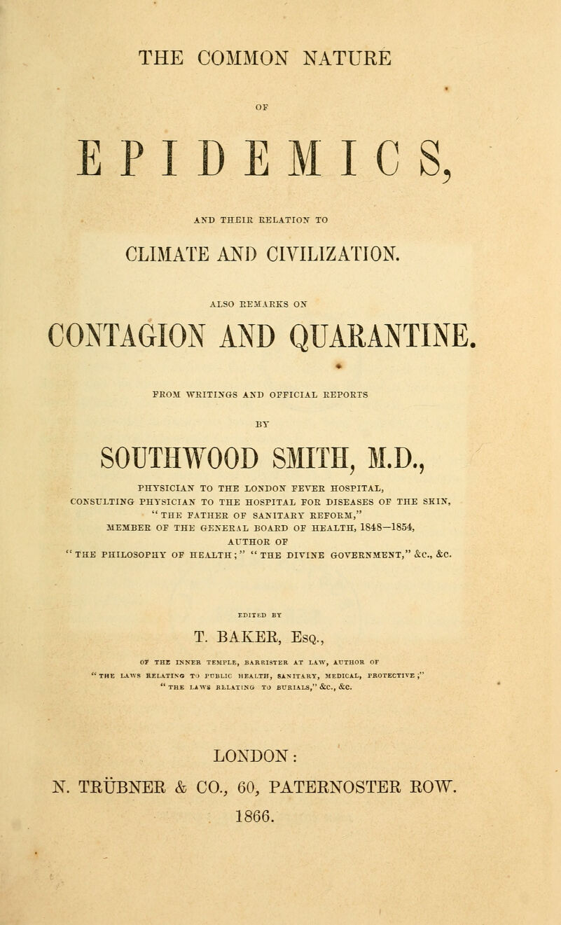 THE COMMON NATURE EPIDEMICS, A?fD THEIR DELATION TO CLIMATE AND CIVILIZATION. ALSO EEMAEKS ON COiNTAGION AND QUARANTINE. FROM WRITINGS AND OFFICIAL REPORTS SOUTHWOOD SMITH, M.D., PHYSICIAN TO THE LONDON FEVER HOSPITAL, CONSULTING PHYSICIAN TO THE HOSPITAL FOR DISEASES OF THE SKIN,  THE FATHER OF SANITARY REFORTdi, MEMBER OF THE GENERAL BOARD OF HEALTH, 1848—1854, AUTHOR OF THE PHILOSOPHY OF HEALTH; THE DIVINE GOVERNMENT, &C., &C. EDITED BY T. BAKEE, Esq. 07 THE INNER TEMPLE, BARRISTER AT LAW, AUTHOR OF 'the laws RELATING TO PUBLIC HEALTH, SANITARY, MEDICAL, PROTECTIVE;  THE LAWS BLLATING TJ BURIALS, &C., &C. LONDON: N. TRUBNER & CO., 60, PATERNOSTER ROW. 1866.