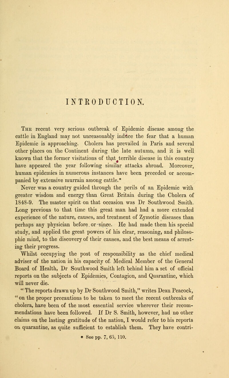 INTEODUCTION. The recent very serious outbreak of Epidemic disease among the cattle in England may not unreasonably indfl.ce the fear that a human Epidemic is approaching. Cholera has prevailed in Paris and several other places on the Continent during the late autumn, and it is well known that the former visitations of th,at terrible disease in this country have appeared the year following similar attacks abroad. Moreover, human epidemics in numerous instances have been preceded or accom- panied by extensive murrain among cattle.* Never was a country guided through the perils of an Epidemic with greater wisdom and energy than Great Britain during the Cholera of 1848-9. The master spirit on that occasion was Dr Southwood Smith. Long previous to that time this great man had had a more extended experience of the nature, causes, and treatment of Zymotic diseases than perhaps any physician before. or •since. He had made them his special study, and applied the great powers of his clear, reasoning, and philoso- phic mind, to the discovery of their causes, and the best means of arrest- ing their progress. Whilst occupying the post of responsibility as the chief medical adviser of the nation in his capacity of. Medical Member of the General Board of Health, Dr Southwood Smith left behind him a set of official reports on the subjects of Epidemics, Contagion, and Quarantine, which will never die.  The reports drawn up by Dr Southwood Smith, writes Dean Peacock,  on the proper precautions to be taken to meet the recent outbreaks of cholera, have been of the most essential service wherever their recom- mendations have been followed. If Dr S. Smith, however, had no other claims on the lasting gratitude of the nation, I would refer to his reports on quarantine, as quite sufficient to establish them. They have contri- * See pp. 7,65, 110.