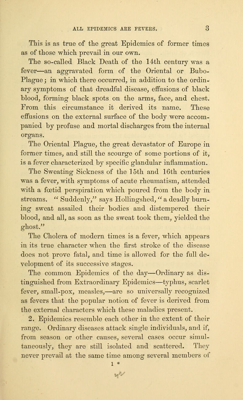 This is as true of tlie great Epidemics of former times as of those which prevail in our own. The so-called Black Death of the 14th century was a fever—an aggravated form of the Oriental or Bubo- Plague ; in which there occurred^ in addition to the ordin- ary symptoms of that dreadful disease,, effusions of black bloody forming black spots on the arms^, face^ and chest. From this circumstance it derived its name. These effusions on the external surface of the body were accom- panied by profuse and mortal discharges from the internal organs. The Oriental Plague^ the great devastator of Europe in former times^ and still the scourge of some portions of it, is a fever characterized by specific glandular inflammation. The Sweating Sickness of the 15th and 16th centuries was a fever, with symptoms of acute rheumatism, attended with a foetid perspiration which poured from the body in streams.  Suddenly/'' says HoUingshed,  a deadly burn- ing sweat assailed their bodies and distempered their blood, and all, as soon as the sweat took them^ yielded the ghost. The Cholera of modern times is a fever, which appears in its true character when the first stroke of the disease does not prove fatal, and time is allowed for the full de- velopment of its successive stages. The common Epidemics of the day—Ordinary as dis- tinguished from Extraordinary Epidemics—typhus, scarlet fever, small-pox, measles,—are so universally recognized as fevers that the popular notion of fever is derived from the external characters which these maladies present. 2. Epidemics resemble each other in the extent of their range. Ordinary diseases attack single individuals, and if, from season or other causes, several cases occur simul- taneously, they are still isolated and scattered. They never prevail at the same time among several members of 1 *