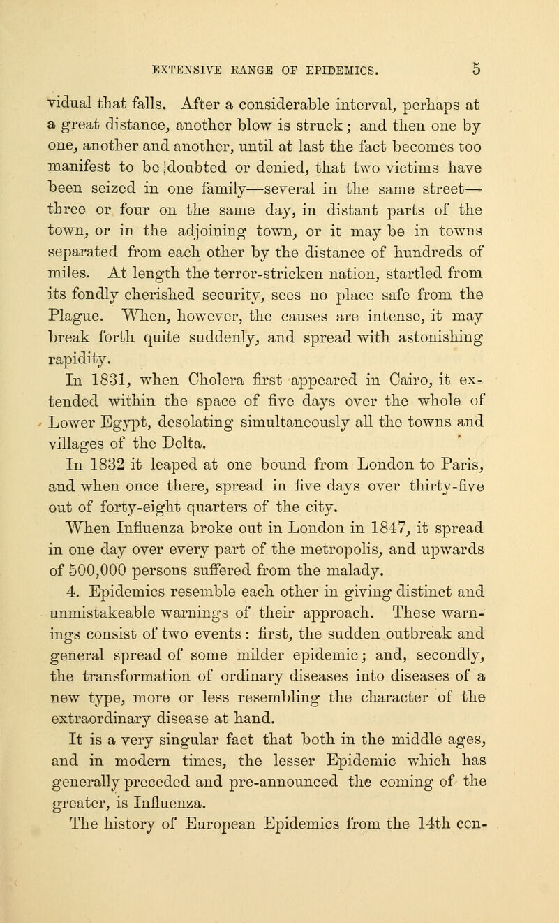 vidual tliat falls. After a considerable interval^ perhaps at a great distance^ anotlier blow is struck; and tlien one by one^ another and anotlier_, until at last tlie fact becomes too manifest to be jdoubted or denied^ that two victims have been seized in one family—several in the same street— three or four on the same day, in distant parts of the town^ or in the adjoining town^ or it may be in towns separated from each other by the distance of hundreds of miles. At length the terror-stricken nation^ startled from its fondly cherished security^ sees no place safe from the Plague. When_, however_, the causes are intense^ it may break forth quite suddenly^ and spread with astonishing rapiditjr. In 1831^ when Cholera first appeared in Cairo_, it ex- tended within the space of five days over the whole of Lower Bgypt^ desolating simultaneously all the towns and villages of the Delta. In 1832 it leaped at one bound from London to Paris, and when once there, spread in five days over thirty-five out of forty-eight quarters of the city. When Influenza broke out in London in 1847, it spread in one day over every part of the metropolis, and upwards of 500,000 persons suffered from the malady. 4. Epidemics resemble each other in giving distinct and unmistakeable warnings of their approach. These warn- ings consist of two events: first, the sudden outbreak and general spread of some milder epidemic; and, secondly, the transformation of ordinary diseases into diseases of a new type, more or less resembling the character of the extraordinary disease at hand. It is a very singular fact that both in the middle ages, and in modern times, the lesser Epidemic which has generally preceded and pre-announced the coming of the greater, is Influenza. The history of European Epidemics from the 14th cen-