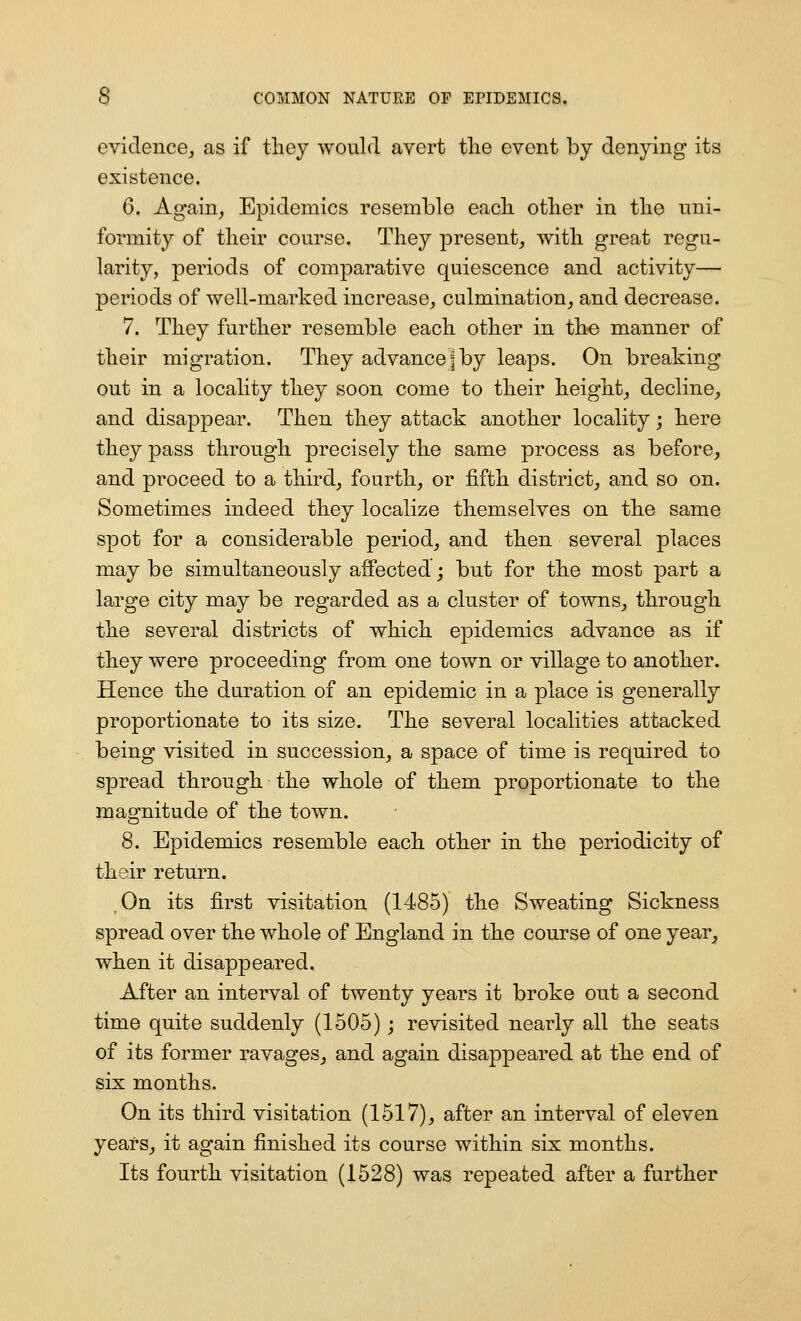 evidence^ as if tliey would avert the event by denying its existence. 6. Again^ Epidemics resemble each other in the uni- formity of their course. They present^ with great regu- larity, periods of comparative quiescence and activity— periods of well-marked increase^ culmination^ and decrease. 7. They further resemble each other in the manner of their migration. They advance j by leaps. On breaking out in a locality they soon come to their height^ decline;, and disappear. Then they attack another locality; here they pass through precisely the same process as before, and proceed to a third, fourth, or fifth district, and so on. Sometimes indeed they localize themselves on the same spot for a considerable period, and then several places may be simultaneously aflFected; but for the most part a large city may be regarded as a cluster of towns, through the several districts of which epidemics advance as if they were proceeding from one town or village to another. Hence the duration of an epidemic in a place is generally proportionate to its size. The several localities attacked being visited in succession, a space of time is required to spread through the whole of them proportionate to the magnitude of the town. 8. Epidemics resemble each other in the periodicity of their return. ,0n its first visitation (1485) the Sweating Sickness spread over the whole of England in the course of one year, when it disappeared. After an interval of twenty years it broke out a second time quite suddenly (1505) ; revisited nearly all the seats of its former ravages, and again disappeared at the end of six months. On its third visitation (1517), after an interval of eleven years, it again finished its course within six months. Its fourth visitation (1528) was repeated after a further