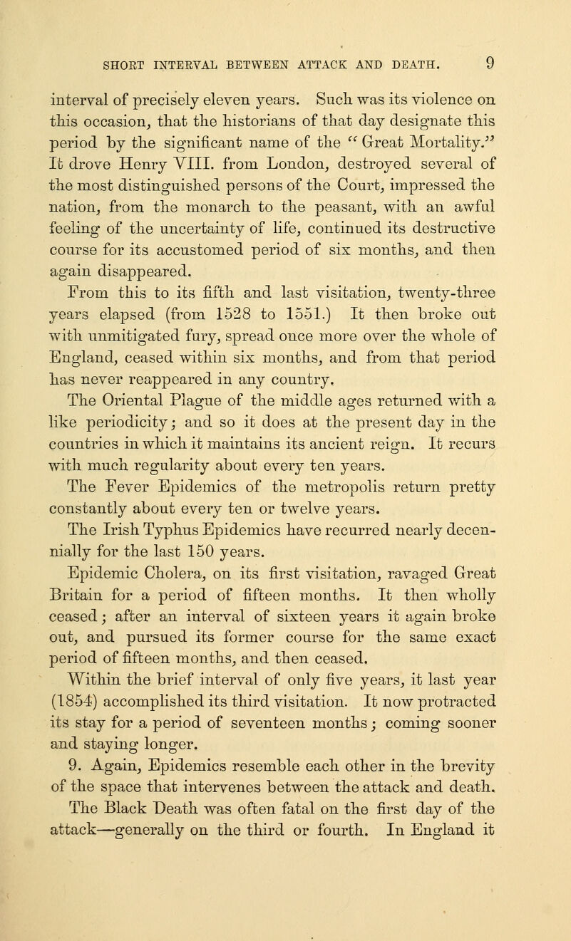 SHOET INTERVAL BETWEEN ATTACK AND DEATH. U interval of precisely eleven years. Such was its violence on this occasion^ that the historians of that day designate this period by the significant name of the ^' Great Mortality/^ It drove Henry YIII. from London_, destroyed several of the most distinguished persons of the Courts impressed the nation^ from the monarch to the peasant,, with an awful feeling of the uncertainty of life^ continued its destructive course for its accustomed period of six months^ and then again disappeared. From this to its fifth and last visitation^ twenty-three years elapsed (from 1528 to 1551.) It then broke out with unmitigated fury^ spread once more over the whole of England, ceased within six months^ and from that period has never reappeared in any country. The Oriental Plague of the middle ages returned with a like periodicity j and so it does at the present day in the countries in which it maintains its ancient reign. It recurs with much regularity about every ten years. The Fever Epidemics of the metropolis return pretty constantly about every ten or twelve years. The Irish Typhus Epidemics have recurred nearly decen- nially for the last 150 years. Epidemic Cholera, on its first visitation, ravaged Great Britain for a period of fifteen months. It then wholly ceased; after an interval of sixteen years it again broke out^ and pursued its former course for the same exact period of fifteen months, and then ceased. Within the brief interval of only five years, it last year (1854) accomplished its third visitation. It now protracted its stay for a period of seventeen months; coming sooner and staying longer. 9. Again, Epidemics resemble each other in the brevity of the space that intervenes between the attack and death. The Black Death was often fatal on the first day of the attack—generally on the third or fourth. In England it