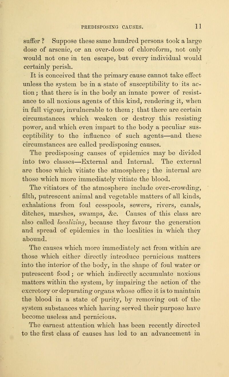 suffer ? Suppose these same hundred persons took a large dose of arsenic^ or an over-dose of chloroform, not only would not one in ten escape^ but every individual would certainly perish. It is conceived that the primary cause cannot take effect unless the system be in a state of susceptibility to its ac- tion; that there is in the body an innate power of resist- ance to all noxious agents of this kind^ rendering it, when in full vigour^ invulnerable to them; that there are certain circumstances which weaken or destroy this resisting power, and which even impart to the body a peculiar sus- ceptibility to the influence of such agents—and these circumstances are called predisposing causes. The predisposing causes of epidemics may be divided into two classes—External and Internal. The external are those which vitiate the atmosphere; the internal are those which more immediately vitiate the blood. The vitiators of the atmosphere include over-crowding, filth, putrescent animal and vegetable matters of all kinds, exhalations from foul cesspools, sewers, rivers, canals, ditches, marshes, swamps, &c. Causes of this class are also called localizing, because they favour the generation and spread of epidemics in the localities in which they abound. The causes which more immediately act from within are those which either directly introduce pernicious matters into the interior of the body, in the shape of foul water or putrescent food; or which indirectly accumulate noxious matters within the system, by impairing the action of the excretory or depurating organs whose office it is to maintain the blood in a state of purity, by removing out of the system substances which having served their purpose have become useless and pernicious. The earnest attention which has been recently directed to the first class of causes has led to an advancement in