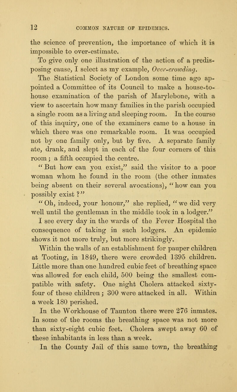 tlie science of prevention, the importance of wliicli it is impossible to over-estimate. To give only one illustration of tlie action of a predis- posing cause, I select as my example, Over-crovjcling. The Statistical Society of London some time ago ap- pointed a Committee of its Council to make a house-to- house examination of the parish of Marylebone, with a view to ascertain how many families in the parish occupied a single room as a living and sleeping room. In the course of this inquiry, one of the examiners came to a house in which there was one remarkable room. It was occupied not by one family only, but by five. A separate family ate, drank, and slept in each of the four corners of this room ; a fifth occupied the centre. '^ But how can you exist,''-' said the visitor to a poor woman whom he found in the room (the other inmates being absent on their several avocations), '^''how can you possibly exist V  Oh, indeed, your honour,^^ she replied, ^' we did very well until the gentleman in the middle took in a lodger.^^ I see every day in the wards of the Fever Hospital the consequence of taking in such lodgers. An epidemic shows it not more truly, but more strikingly. Within the walls of an establishment for pauper children at Tooting, in 1849, there were crowded 1395 children. Little more than one hundred cubic feet of breathing space was allowed for each child, 500 being the smallest com- patible with safety. One night Cholera attacked sixty- four of these children ; 300 were attacked in all. Within a week 180 perished. In the Workhouse of Taunton there were 276 inmates. In some of the rooms the breathing space was not more than sixty-eight cubic feet. Cholera swept away 60 of these inhabitants in less than a week. In the County Jail of this same town, the breathing