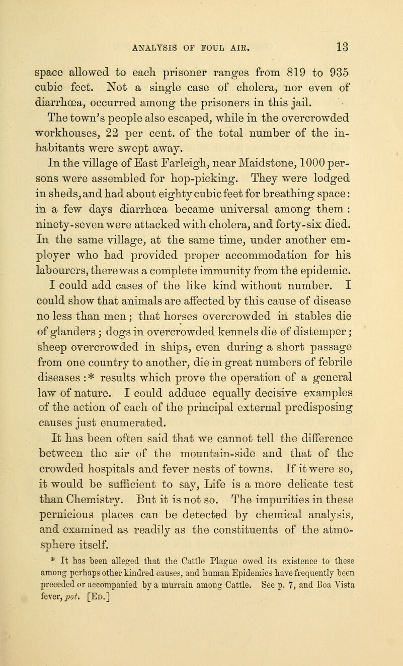 space allowed to each, prisoner ranges from 819 to 935 cubic feet. Not a single case of cholera, nor even of diarrhoea, occurred among the prisoners in this jail. The town^s people also escaped, while in the overcrowded workhouses, 22 per cent, of the total number of the in- habitants were swept awaj. In the village of East Farleigh, near Maidstone, 1000 per- sons were assembled for hop-picking. They were lodged in sheds, and had about eighty cubic feet for breathing space : in a few days diarrhoea became universal among them : ninety-seven were attacked with cholera, and forty-six died. In the same village, at the same time, under another em- ployer who had provided proper accommodation for his labourers, there was a complete immunity from the epidemic. I could add cases of the like kind without number. I could show that animals are affected by this cause of disease no less than men; that horses overcrowded in stables die of glanders; dogs in overcrowded kennels die of distemper; sheep overcrowded in ships, even during a short passage from one country to another, die in great numbers of febrile diseases : * results which prove the operation of a general law of nature. I could adduce equally decisive examples of the action of each of the principal external predisposing causes just enumerated. It has been often said that we cannot tell the difference between the air of the mountain-side and that of the crowded hospitals and fever nests of towns. If it were so, it would be sufficient to say. Life is a more delicate test than Chemistry. But it is not so. The impurities in these pernicious places can be detected by chemical analysis, and examined as readily as the constituents of the atmo- sphere itself. * It has been alleged that the Cattle Plague owed its existence to these among perhaps other kindred causes, and human Epidemics have frequently been preceded or accompanied by a murrain among Cattle. See p. 7, and Boa Yista fever, ^of. [Ed.]