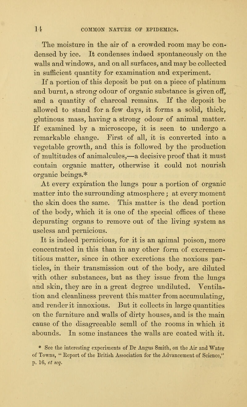 The moisture in the air of a crowded room may be con- densed by ice. It condenses indeed spontaneously on the walls and windows, and on all surfaces^ and may be collected in sufficient quantity for examination and experiment. If a portion of this deposit be put on a piece of platinum and burnt, a strong odour of organic substance is given ofiP, and a quantity of charcoal remains. If the deposit be allowed to stand for a few days, it forms a solid, thick, glutinous mass, having a strong odour of animal matter. If examined by a microscope, it is seen to undergo a remarkable change. First of all, it is converted into a vegetable growth, and this is followed by the production of multitudes of animalcules,—a decisive proof that it must contain organic matter, otherwise it could not nourish organic beings.* At every expiration the lungs pour a portion of organic matter into the surrounding atmosphere; at every moment the skin does the same. This matter is the dead portion of the body, which it is one of the special offices of these depurating organs to remove out of the living system as useless and pernicious. It is indeed pernicious, for it is an animal poison, more concentrated in this than in any other form of excremen- titious matter, since in other excretions the noxious par- ticleSj in their transmission out of the body, are diluted with other substances, but as they issue from the lungs and skin, they are in a great degree undiluted. Ventila- tion and cleanliness prevent this matter from accumulating, and render it innoxious. But it collects in large quantities on the furniture and walls of dirty houses, and is the main cause of the disagreeable semll of the rooms in which it abounds. In some instances the walls are coated with it. * See the interesting experiments of Dr Angus Smith, on the Air and Water of Towns,  Eeport of the British Association for the Advancement of Science,