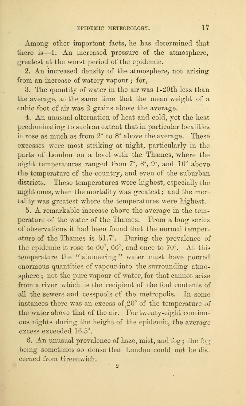 Among otlier imporfcant facts, lie has determined tliat there is—1. An increased pressure of the atmosphere, greatest at the worst period of the epidemic. 2. An increased density of the atmosphere, not arising from an increase of watery vapour; for, 3. The quantity of water in the air was 1-20th less than the average, at the same time that the mean weight of a cubic foot of air was 2 grains above the average. 4. An unusual alternation of heat and cold, yet the heat predominating to such an extent that in particular localities it rose as much as from 2 to S above the average. These excesses were most striking at night, particularly in the parts of London on a level with the Thames, where the night temperatures ranged from 7^, 8°, 9'', and 10° above the temperature of the country, and even of the suburban districts. These temperatures were highest, especially the night ones, when the mortality was greatest; and the mor- taUty was greatest where the temperatures were highest. 5. A remarkable increase above the average in the tem- perature of the water of the Thames. From a long series of observations it had been found that the normal temper- ature of the Thames is 51.7. During the prevalence of the epidemic it rose to 60^, 66, and once to 70°. At this temperature the  simmering'' water must have poured enormous quantities of vapour into the surrounding atmo- sphere ; not the pure vapour of water, for that cannot arise from a river which is the recipient of the foul contents of all the sewers and cesspools of the metropolis. In some instances there was an excess of ,20° of the temperature of the water above that of the air. For twenty-eight continu- ous nights during the height of the epidemic, the average excess exceeded 16.5°. 6. An unusual prevalence of haze, mist, and fog; the fog being sometimes so dense that London could not be dis- cerned from G-reenwich. • 2