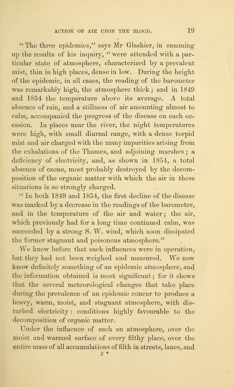 '^ The tliree epidemics/^ says Mr Glasliier^ in summing np the results of his inquiry^ '' were attended with a par- ticular state of atmosphere^ characterized by a prevalent mistj thin in high places, dense in low. During the height of the epidemic, in all cases, the reading of the barometer was remarkably high, the atmosphere thick; and in 1849 and 1854 the temperature above its average. A total absence of rain, and a stillness of air amounting almost to calm, accompanied the progress of the disease on each oc- casion. In places near the river, the night temperatures were high, with small diurnal range, with a dense torpid mist and air charged with the many impurities arising from the exhalations of the Thames, and adjoining marshes ; a deficiency of electricity, and, as shown in 1854, a total absence of ozone, most probably destroyed by the decom- position of the organic matter with which the air in these situations is so strongly charged. '' In both 1849 and 1854, the first decline of the disease was marked by a decrease in the readings of the barometer, and in the temperature of the air and water; the air, which previously had for a long time continued calm, was succeeded by a strong S. W. wind, which soon dissipated the former stagnant and poisonous atmosphere.^^ We knew before that such influences were in operation, but they had not been weighed and measured. We now know definitely something of an epidemic atmosphere, and the information obtained is most significant; for it shows that the several meteorological changes that take place during the prevalence of an epidemic concur to produce a heavy, warm, moist, and stagnant atmosphere, with dis- turbed electricity: conditions highly favourable to the decomposition of organic matter. Under the influence of such an atmosphere, over the moist and warmed surface of every filthy place, over the entire mass of all accumulations of filth in streets, lanes, and 9 *