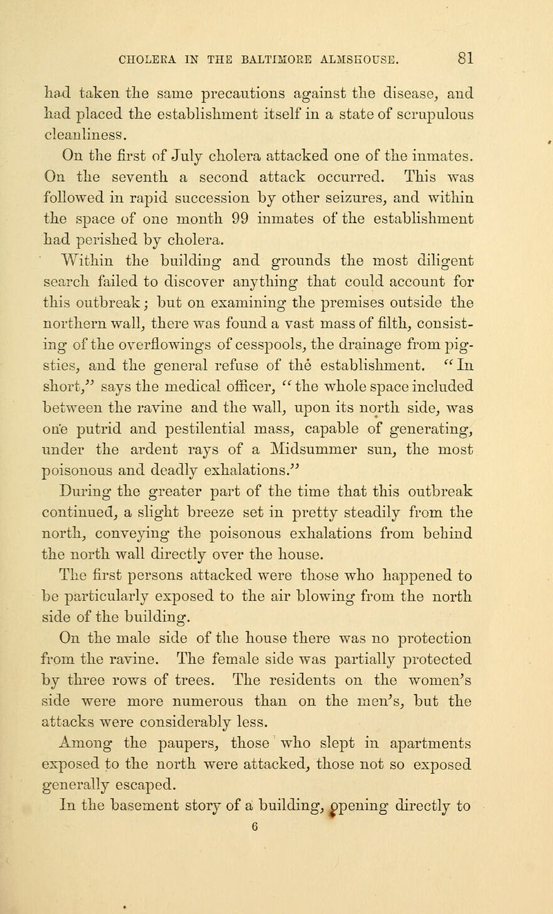 tad taken tlie same precautions against tlie disease,, and had placed tlie establisliment itself in a state of scrupulous cleanliness. On tlie first of July cholera attacked one of the inmates. On the seventh a second attack occurred. This was followed in rapid succession by other seizures, and within the space of one month 99 inmates of the establishment had perished by cholera. Within the building and grounds the most diligent search failed to discover anything that could account for this outbreak; but on examining the premises outside the northern wall, there was found a vast mass of filth, consist- ing of the overflowings of cesspools, the drainage from pig- sties, and the general refuse of the establishment. ^'^In short,^'' says the medical officer, '''the whole space included between the ravine and the wall, upon its north side, was one putrid and pestilential mass, capable of generating, under the ardent rays of a Midsummer sun, the most poisonous and deadly exhalations.''^ During the greater part of the time that this outbreak continued, a slight breeze set in pretty steadily from the north, conveying the poisonous exhalations from behind the north wall directly over the house. The first persons attacked were those who happened to be particularly exposed to the air blowing from the north side of the building. On the male side of the house there was no protection from the ravine. The female side was partially protected by three rows of trees. The residents on the women^s side were more numerous than on the men^s, but the attacks were considerably less. Among the paupers, those who slept in apartments exposed to the north were attacked, those not so exposed generally escaped. In the basement story of a building, opening directly to