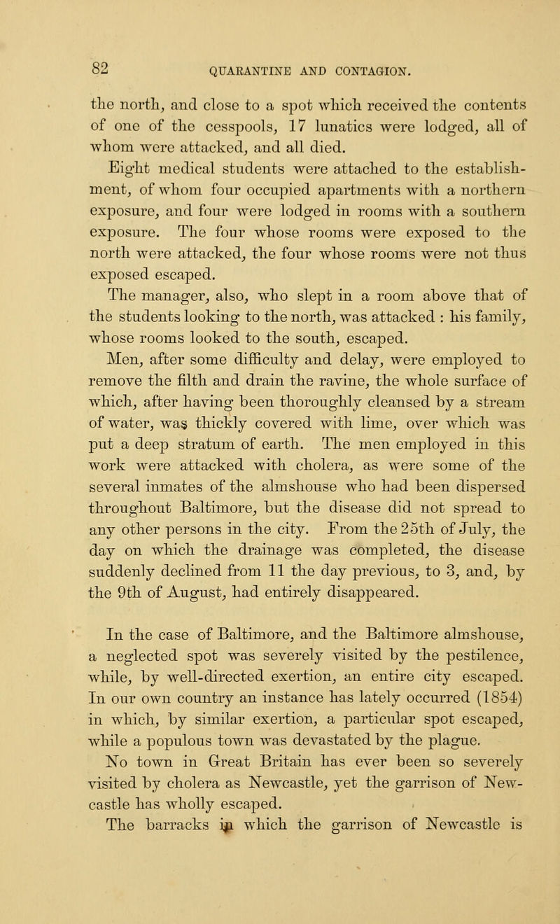 tlie nortli, and close to a spot wliicli received tlie contents of one of the cesspools, 17 lunatics were lodged, all of whom were attacked, and all died. Eight medical students were attached to the establish- ment, of whom four occupied apartments with a northern exposure, and four were lodged in rooms with a southern exposure. The four whose rooms were exposed to the north were attacked, the four whose rooms were not thus exposed escaped. The manager, also, who slept in a room above that of the students looking to the north, was attacked : his familyj, whose rooms looked to the south, escaped. Men, after some difficulty and delay, were employed to remove the filth and drain the ravine, the whole surface of which, after having been thoroughly cleansed by a stream of water, wa§ thickly covered with lime, over which was put a deep stratum of earth. The men employed in this work were attacked with cholera, as were some of the several inmates of the almshouse who had been dispersed throughout Baltimore, but the disease did not spread to any other persons in the city. From the 25th of July, the day on which the drainage was completed, the disease suddenly declined from 11 the day previous, to 3, and, by the 9th of August, had entirely disappeared. In the case of Baltimore, and the Baltimore almshouse, a neglected spot was severely visited by the pestilence, while, by well-directed exertion, an entire city escaped. In our own country an instance has lately occurred (1854) in which, by similar exertion, a particular spot escaped, while a populous town was devastated by the plague, No town in Great Britain has ever been so severely visited by cholera as Newcastle, yet the garrison of New- castle has wholly escaped. The barracks i|i which the garrison of Newcastle is
