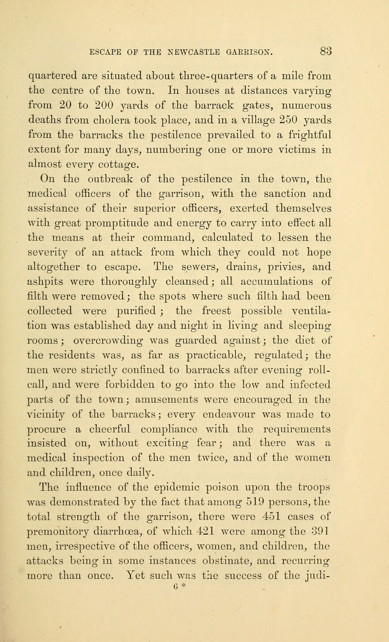quartered are situated about three-quarters of a mile from the centre of the town. In houses at distances varying from 20 to 200 yards of the barrack gates, numerous deaths from cholera took place^ and in a village 250 yards from the barracks the pestilence prevailed to a frightful extent for many days, numbering one or more victims in almost every cottage. On the outbreak of the pestilence in the town, the medical officers of the garrison, with the sanction and assistance of their superior officers^ exerted themselves with great promptitude and energy to carry into effect all the means at their command, calculated to lessen the severity of an attack from which they could not hope altogether to escape. The sewers, drains^ privies, and ashpits were thoroughly cleansed; all accumulations of filth were removed; the spots where such filth had been collected were purified ; the freest possible ventila- tion was established day and night in living and sleeping rooms; overcrowding was guarded against; the diet of the residents was, as far as practicable, regulated; the men were strictly confined to barracks after evening roll- call, and were forbidden to go into the low and infected parts of the town; amusements were encouraged in the vicinity of the barracks; every endeavour was made to procure a cheerful compliance with the requirements insisted on, without exciting fear; and there was a medical inspection of the men twice, and of the women and children, once daily. The influence of the epidemic poison upon the troops was demonstrated by the fact that among 519 persons, the total strength of the garrison, there were 451 cases of premonitory diarrhoea, of which 421 Vv^ere among the 391 men, irrespective of the officers, women, and children, the attacks being in some instances obstinate, and recurring more than once. Yet such was the success of the judi- G *