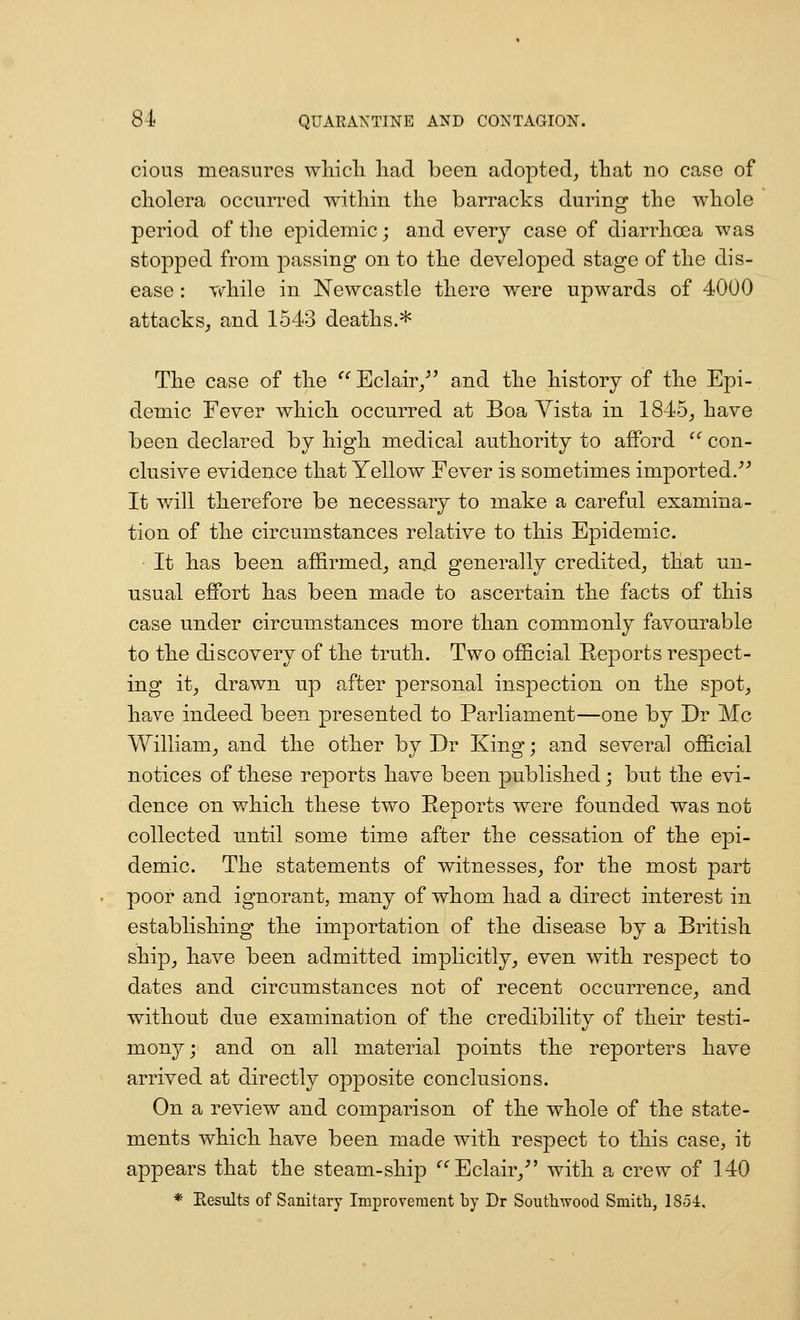 cious measures wliicli had been adopted, tliat no case of cholera occurred within the barracks during the whole period of the epidemic; and every case of diarrhoea was stopped from passing on to the developed stage of the dis- ease : while in Newcastle there were upwards of 4000 attacks, and 1543 deaths.* The case of the ^''Eclair/' and the history of the Epi- demic Fever which occurred at Boa Yista in 1845, have been declared by high medical authority to afford con- clusive evidence that Yellow Fever is sometimes imported/' It will therefore be necessary to make a careful examina- tion of the circumstances relative to this Epidemic. It has been affirmed, and generally credited, that un- usual effort has been made to ascertain the facts of this case under circumstances more than commonly favourable to the discovery of the truth. Two official Reports respect- ing it, drawn up after personal inspection on the spot, have indeed been presented to Parliament—one by Dr Mc William, and the other by Dr King; and several official notices of these reports have been published; but the evi- dence on which these two Reports were founded was not collected until some time after the cessation of the epi- demic. The statements of witnesses, for the most part poor and ignorant, many of whom had a direct interest in establishing the importation of the disease by a British ship, have been admitted implicitly, even with respect to dates and circumstances not of recent occurrence, and without due examination of the credibility of their testi- mony^; and on all material points the reporters have arrived at directly opposite conclusions. On a review and comparison of the whole of the state- ments which have been made with respect to this case, it appears that the steam-ship '^Eclair,- with a crew of 140 * Eesults of Sanitary Improvement by Dr Soutliwood Smith, 1851,