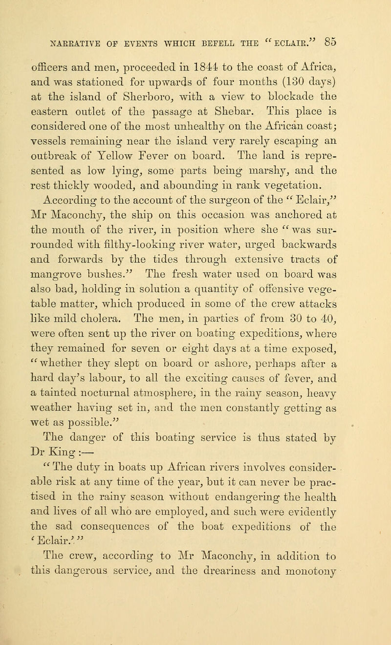 NAEEATIVE OF EVENTS WHICH BEFELL THE officers and men^ proceeded in 1844 to tlie coast of Africa^ and was stationed for upwards of four months (130 days) at the island of Slierboro^ with, a view to blockade the eastern outlet of the passage at Shebar. This place is considered one of the most unhealthy on the African coast; vessels remaining near the island very rarely escaping an outbreak of Yellow Fever on board. The land is repre- sented as low lyings some parts being marshy^ and the rest thickly wooded^ and abounding in rank vegetation. According to the account of the surgeon of the Eclair/'' Mr Maconchy, the ship on this occasion was anchored at the mouth of the river^ in position where she ^'^was sur- rounded with filthy-looking river water^ urged backwards and forwards by the tides through extensive tracts of mangrove bushes.^^ The fresh water used on board was also bad^ holding in solution a quantity of offensive vege- table matter^ which produced in some of the crew attacks like mild cholera. The men^ in parties of from 30 to 40^ were often sent up the river on boating expeditions^ where they remained for seven or eight days at a time exposed^ whether they slept on board or ashore, perhaps after a hard day^s labour^ to all the exciting causes of fever, and a tainted nocturnal atmosphere, in the rainy season, heavy weather having set in, and the men constantly getting as wet as possible.^'' The danger of this boating service is thus stated by Dr King :— The duty in boats up African rivers involves consider- able risk at any time of the year^ but it can never be prac- tised in the rainy season without endangering the health and lives of all who are employed, and such were evidently the sad consequences of the boat expeditions of the ^ Eclair.^, ^^ The crew, according to Mr Maconchy, in addition to this dangerous service, and the dreariness and monotony