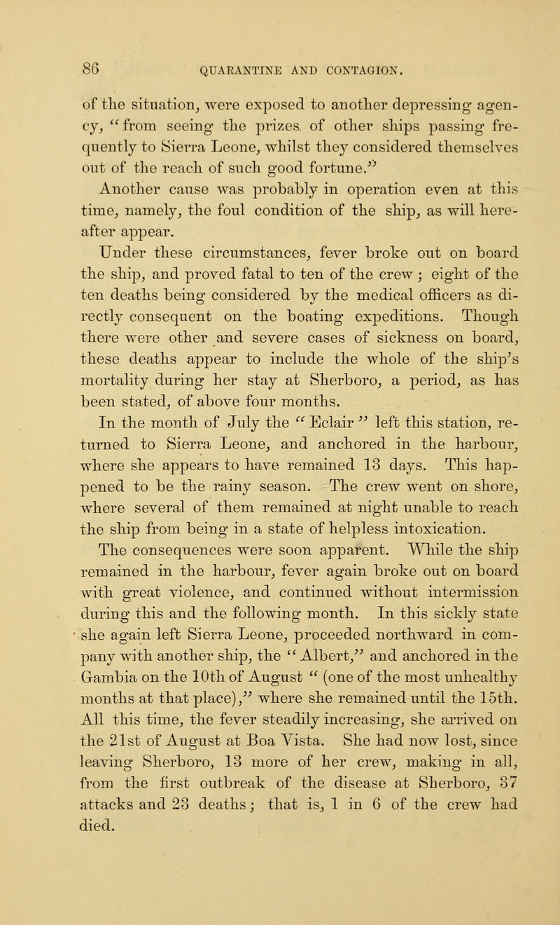 of the situation^ were exposed to another depressing agen- cy, from seeing the prizes of other ships passing fre- quently to Sierra Leone, whilst they considered themselves out of the reach of such good fortune/'' Another cause was probably in operation even at this time, namely, the foul condition of the ship, as vfill here- after appear. Under these circumstances, fever broke out on board the ship, and proved fatal to ten of the crew ; eight of the ten deaths being considered by the medical officers as di- rectly consequent on the boating expeditions. Though there were other and severe cases of sickness on board, these deaths appear to include the whole of the ship^s mortality during her stay at Sherboro, a period, as has been stated, of above four months. In the month of July the ''' Eclair'' left this station, re- turned to Sierra Leone, and anchored in the harbour, where she appears to have remained 13 days. This hap- pened to be the rainy season. The crew went on shore, where several of them remained at night unable to reach the ship from being in a state of helpless intoxication. The consequences were soon apparent. While the ship remained in the harbour, fever again broke out on board with great violence, and continued without intermission during this and the following month. In this sickly state she again left Sierra Leone, proceeded northward in com- pany with another ship, the Albert,^-' and anchored in the Gambia on the 10th of August (one of the most unhealthy months at that place), where she remained until the 15th. All this time, the fever steadily increasing, she arrived on the 21st of August at Boa Vista. She had now lost, since leaving Sherboro, 13 more of her crew, making in all, from the first outbreak of the disease at Sherboro, 37 attacks and 23 deaths; that is, 1 in 6 of the crew had died.