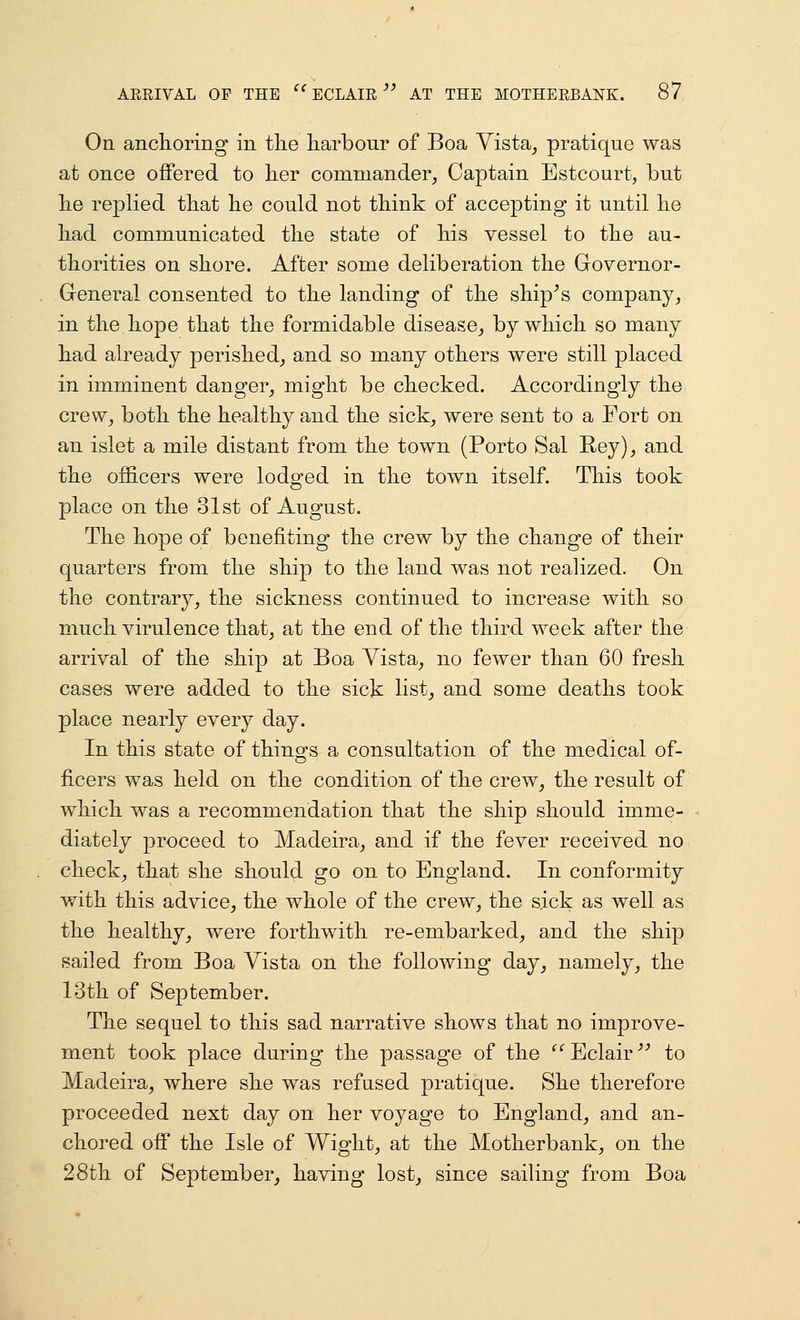 On anclioring in tlie harbour of Boa Yista^ pratique was at once offered to lier commander, Captain Estcourt, but lie replied tbat he could not tliink of accepting it until he liad communicated the state of his vessel to the au- thorities on shore. After some deliberation the Governor- General consented to the landing of the ship^s company, in the hope that the formidable disease, by which so many had already perished, and so many others were still placed in imminent danger, might be checked. Accordingly the crew, both the healthy and the sick, were sent to a Fort on an islet a mile distant from the town (Porto Sal Rey), and the officers were lodged in the town itself. This took place on the 31st of August. The hope of benefiting the crew by the change of their quarters from the ship to the land was not realized. On the contrary, the sickness continued to increase with so much virulence that, at the end of the third week after the arrival of the ship at Boa Vista, no fewer than 60 fresh cases were added to the sick list, and some deaths took place nearly every day. In this state of things a consultation of the medical of- ficers was held on the condition of the crew, the result of which was a recommendation that the ship should imme- diately proceed to Madeira, and if the fever received no check, that she should go on to England. In conformity with this advice, the whole of the crew, the sick as well as the healthy, were forthwith re-embarked, and the ship sailed from Boa Vista on the following day, namely, the 13th of September. The sequel to this sad narrative shows that no improve- ment took place during the passage of the ^'^ Eclair ^^ to Madeira, where she was refused pratique. She therefore proceeded next day on her voyage to England, and an- chored off the Isle of Wight, at the Motherbank, on the 28th of September, having lost, since sailing from Boa