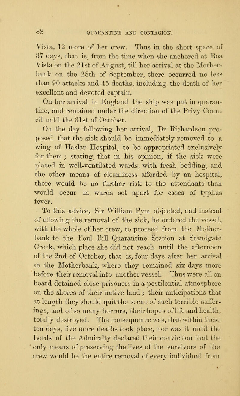 Yista^ 12 more of lier crew. Tims in the sliort space of 37 days, tliat is, from the time when she anchored at Boa Vista on the 21st of August, till her arrival at the Mother- bank on the 28th of September^ there occurred no less than 90 attacks and 45 deaths^ including the death of her excellent and devoted captain'. On her arrival in England the ship was put in quaran- tine, and remained under the direction of the Privy Coun- cil until the 31st of October. On the day following her arrival, Dr Richardson pro- posed that the sick should be immediately removed to a wing of Haslar Hospital, to be appropriated exclusively for them; stating, that in his opinion, if the sick vv^ere placed in well-ventilated wards^ with fresh, bedding, and the other means of cleanliness afforded by an hospital, there would be no further risk to the attendants than would occur in wards set apart for cases of typhus fever. To this advice^ Sir William Pym objected, and instead of allowing the removal of the sick, he ordered the vessel, with the whole of her crew, to proceed from the Mother- bank to the Foul Bill Quarantine Station at Standgate Creek, which place she did not reach until the afternoon of the 2nd of October, that is^ four days after her arrival at the Motherbank, where they remained six days more before their removal into another vessel. Thus were all on board detained close prisoners in a pestilential atmosphere on the shores of their native land ; their anticipations that at length they should quit the scene of such terrible suffer- ings, and of so many horrors, their hopes of life and health, totally destroyed. The consequence was, that within these ten days^ five more deaths took place, nor was it until the Lords of the Admiralty declared their conviction that the only means of preserving the lives of the survivors of the crew would be the entire removal of every individual from